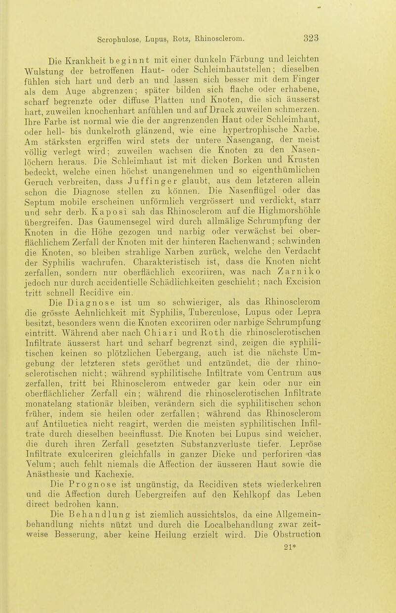 Die Krankheit beginnt mit einer dunkeln Färbung und leichten Wulstung der betrottenen Haut- oder Schleimhautstellen; dieselben fühlen sich hart und derb an und lassen sich besser mit dem Finger als dem Auge abgrenzen; später bilden sich flache oder erhabene, scharf begrenzte oder diffuse Platten und Knoten, die sich äusserst hart, zuweilen knochenhart anfühlen und auf Druck zuweilen schmerzen, Ihre Farbe ist normal wie die der angrenzenden Haut oder Schleimhaut, oder hell- bis dunkelroth glänzend, wie eine hypertrophische Narbe. Am stärksten ergriffen wird stets der untere Nasengang, der meist völlig verlegt wird; zuweilen wachsen die Knoten zu den Nasen- löchern heraus. Die Schleimhaut ist mit dicken Borken und Krusten bedeckt, welche einen höchst unangenehmen und so eigenthümlichen Geruch verbreiten, dass Juffinger glaubt, aus dem letzteren allein schon die Diagnose stellen zu können. Die Nasenflügel oder das Septum mobile erscheinen unförmlich vergrössert und verdickt, starr und sehr derb. Kaposi sah das Rhinosclerom auf die Highmorshöhle übergreifen. Das Gaumensegel wird durch allmälige Schrumpfung der Knoten in die Höhe gezogen und narbig oder verwächst bei ober- flächlichem Zerfall der Knoten mit der hinteren Rachenwand; schwinden die Knoten, so bleiben strahlige Narben zurück, welche den Verdacht der Syphilis wachrufen. Charakteristisch ist, dass die Knoten nicht zerfallen, sondern nur oberflächlich excoriiren, was nach Zarniko jedoch nur durch accidentielle Schädlichkeiten geschieht; nach Excision tritt schnell Recidive ein. Die Diagnose ist um so schwieriger, als das Rhinosclerom die grösste Aehnlichkeit mit Syphilis, Tuberculose, Lupus oder Lepra besitzt, besonders wenn die Knoten excoriiren oder narbige Schrumpfung eintritt. Während aber nach Chiari und Roth die rhinosclerotischen Lifiltrate äusserst hart und scharf begrenzt sind, zeigen die syphili- tischen keinen so plötzlichen Uebergang, auch ist die nächste Um- gebung der letzteren stets geröthet und entzündet, die der rhino- sclerotischen nicht; während syphilitische Infiltrate vom Centrum aus zerfallen, tritt bei Rhinosclerom entweder gar kein oder nur ein oberflächlicher Zerfall ein; während die rhinosclerotischen Infiltrate monatelang stationär bleiben, verändern sich die syphilitischen schon früher, indem sie heilen oder zerfallen; während das Rhinosclerom auf Antiluetica nicht reagirt, werden die meisten syphilitischen Infil- trate durch dieselben beeinflusst. Die Knoten bei Lupus sind weicher, die durch ihren Zerfall gesetzten Substanzverluste tiefer. Lepröse Infiltrate exulceriren gleichfalls in ganzer Dicke und perforiren »das Velum; auch fehlt niemals die Affection der äusseren Haut sowie die Anästhesie und Kachexie. Die Prognose ist ungünstig, da Recidiven stets wiederkehren und die Affection durch Uebergreifen auf den Kehlkopf das Leben direct bedrohen kann. Die Behandlung ist ziemlich aussichtslos, da eine Allgemein- behandlung nichts nützt und durch die Localbehandlung zwar zeit- weise Besserung, aber keine Heilung erzielt wird. Die Obstruction 21*
