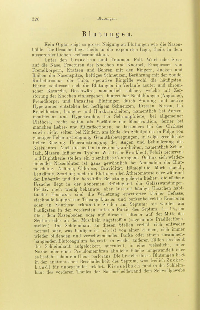 Blutungen. Kein Organ zeigt so grosse Neigung zu Blutungen wie die Nasen- höhle. Die Ursache liegt theils in der exponirten Lage, theils in dem ausserordentlichen Gefässreichthum. Unter den Ursachen sind Traumen, Fall, Wurf oder Stoss auf die Nase, Fracturen der Knochen und Knorpel, Einspiessen von Fremdkörpern, Kratzen und Bohren mit den Fingern, Jucken und Reiben der Nasenspitze, heftiges Schneuzen, Berührung mit der Sonde, Katheterismus der Tuba, operative Eingriffe wohl die häufigsten. Hieran schliessen sich die Blutungen im Verlaufe acuter und chroni- scher Katarrhe, Geschwüre, namentlich solcher, welche mit Zer- störung der Knochen einhergehen, blutreicher Neubildungen (Angiome), Fremdkörper und Parasiten. Blutungen durch Stauung und active Hyperämien entstehen bei heftigem Schneuzen, Pressen, Niesen, bei Keuchhusten, Lungen- und Herzkrankheiten, namentlich bei Aorten- insufficienz und Hypertrophie, bei Schrumpfniere, bei allgemeiner Plethora, nicht selten als Vorläufer der Menstruation, ferner bei manchen Leber- und Milzaffectionen, so besonders bei der Cirrhose sowie nicht selten bei Kindern am Ende des Schuljahi es in Folge von geistiger Ueberanstrengung, Gemüthsbewegungen, in Folge geschlecht- licher Reizung, Ueberanstrengung der Augen und Behinderung des Kreislaufes. Auch die acuten Infectionskrankheiten, namentlich Schar- lach, Masern, Influenza, Typhus, W e i l'sche Krankheit, Febris recurrens und Diphtherie stellen ein ziemliches Contingent. Oefters sich wieder- holendes Nasenbluten ist ganz gewöhnlich bei Anomalien der Blut- mischung, Anämie, Chlorose, Gravidität, Hämophilie, Morb. macul., Leukämie, Scorbut; auch die Blutungen bei Atheromatose oder während der Pubertät und die hereditäre Belastung gehören hieher; die nächste Ursache liegt in der abnormen Brüchigkeit der Gefässwandungen. Relativ noch wenig bekannte, aber äusserst häufige Ursachen habi- tueller Epistaxis sind die Verletzung erweiterter kleiner Gefässe, stecknadelkopfgrosser Teleangektasien und borkenbedeckter Erosionen oder an Xanthose erkrankter Stellen am Septum; sie werden am häufigsten in der vordersten unteren Partie des Septum, 1—l'/jcm über dem Nasenboden oder auf diesem, seltener auf der Mitte des Septum oder an den Musi-heln angetroffen (sogenannte Prädilections- .stellen). Die Schleimhaut an diesen Stellen verhält sich entweder normal oder, was häufiger ist, sie ist von einer kleinen, sich immer wieder bildenden und verschwindenden Borke oder einem zusammen- hängenden Blutcoagulum bedeckt; in wieder anderen Fällen erscheint die Schleimhaut aufgelockert, .succulent, in eine weissliche, einer Narbe oder einer Pseudomembran ähnliche Fläche umgewandelt oder es besteht schon ein Ulcus perforans. Die Ursache dieser Blutungen hegt in der anatomischen Beschaffenheit des Septum, was freilich Zucker- kandl für unbegründet erklärt. Kiesselbach fand in der Schleim- haut des vorderen Theiles der Nasenscheidewand dem Schwellgewebe