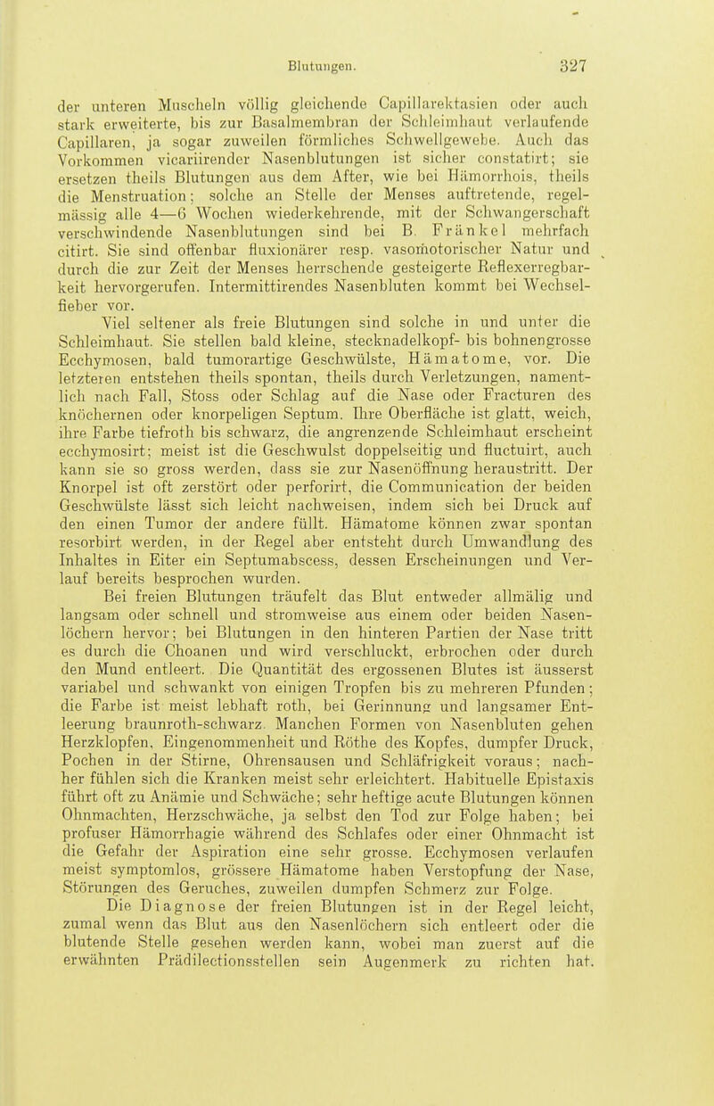 der unteren Muscheln völlig gleichende Capillarektasien oder auch stark erweiterte, bis zur Basalmembran der Schleimhaut verlaufende Capillaren, ja sogar zuweilen förmliches Schwellgewebe. Auch das Vorkommen vicariirender Nasenblutungen ist sicher constatirt; sie ersetzen theils Blutungen aus dem After, wie bei Ililmorrhois, theils die Menstruation; solche an Stelle der Menses auftretende, regel- mässig alle 4—ü Wochen wiederkehrende, mit der Schwangerschaft verschwindende Nasenblutungen sind bei B. Frankel mehrfach citirt. Sie sind offenbar fluxionärer resp. vasorhotorischer Natur und durch die zur Zeit der Menses herrschende gesteigerte Reflexerregbar- keit hervorgerufen. Intermittirendes Nasenbluten kommt bei Wechsel- fieber vor. 7iel seltener als freie Blutungen sind solche in und unter die Schleimhaut. Sie stellen bald kleine, Stecknadelkopf- bis bohnengrosse Ecchymosen, bald tumorartige Geschwülste, Hämatome, vor. Die letzteren entstehen theils spontan, theils durch Verletzungen, nament- lich nach Fall, Stoss oder Schlag auf die Nase oder Fracturen des knöchernen oder knorpeligen Septum. Ilire Oberfläche ist glatt, weich, ihre Farbe tiefroth bis schwarz, die angrenzende Schleimhaut erscheint ecchymosirt; meist ist die Geschwulst doppelseitig und fluctuirt, auch kann sie so gross werden, dass sie zur Nasenöffnung heraustritt. Der Knorpel ist oft zerstört oder perforirt, die Communication der beiden Geschwülste lässt sich leicht nachweisen, indem sich bei Druck auf den einen Tumor der andere füllt. Hämatome können zwar spontan resorbirt werden, in der Regel aber entsteht durch Umwandlung des Inhaltes in Eiter ein Septumabscess, dessen Erscheinungen und Ver- lauf bereits besprochen wurden. Bei freien Blutungen träufelt das Blut entweder allmälig und langsam oder schnell und stromweise aus einem oder beiden Nasen- löchern hervor; bei Blutungen in den hinteren Partien der Nase tritt es durch die Choanen und wird verschluckt, erbrochen oder durch den Mund entleert. Die Quantität des ergossenen Blutes ist äusserst variabel und schwankt von einigen Tropfen bis zu mehreren Pfunden; die Farbe ist- meist lebhaft roth, bei Gerinnung und langsamer Ent- leerung braunroth-schwarz. Manchen Formen von Nasenbluten gehen Herzklopfen, Eingenommenheit und Rothe des Kopfes, dumpfer Druck, Pochen in der Stirne, Ohrensausen und Schläfrigkeit voraus; nach- her fühlen sich die Kranken meist sehr erleichtert. Habituelle Epistaxis führt oft zu Anämie und Schwäche; sehr heftige acute Blutungen können Ohnmächten, Herzschwäche, ja selbst den Tod zur Folge haben; bei profuser Hämorrhagie während des Schlafes oder einer Ohnmacht ist die Gefahr der Aspiration eine sehr grosse. Ecchymosen verlaufen mei.st symptomlos, grössere Hämatome haben Verstopfung der Nase, Störungen des Geruches, zuweilen dumpfen Schmerz zur Folge. Die Diagnose der freien Blutungen ist in der Regel leicht, zumal wenn das Blut aus den Nasenlöchern sich entleert oder die blutende Stelle gesehen werden kann, wobei man zuer.st auf die erwähnten Prädilectionsstellen sein Augenmerk zu richten hat.