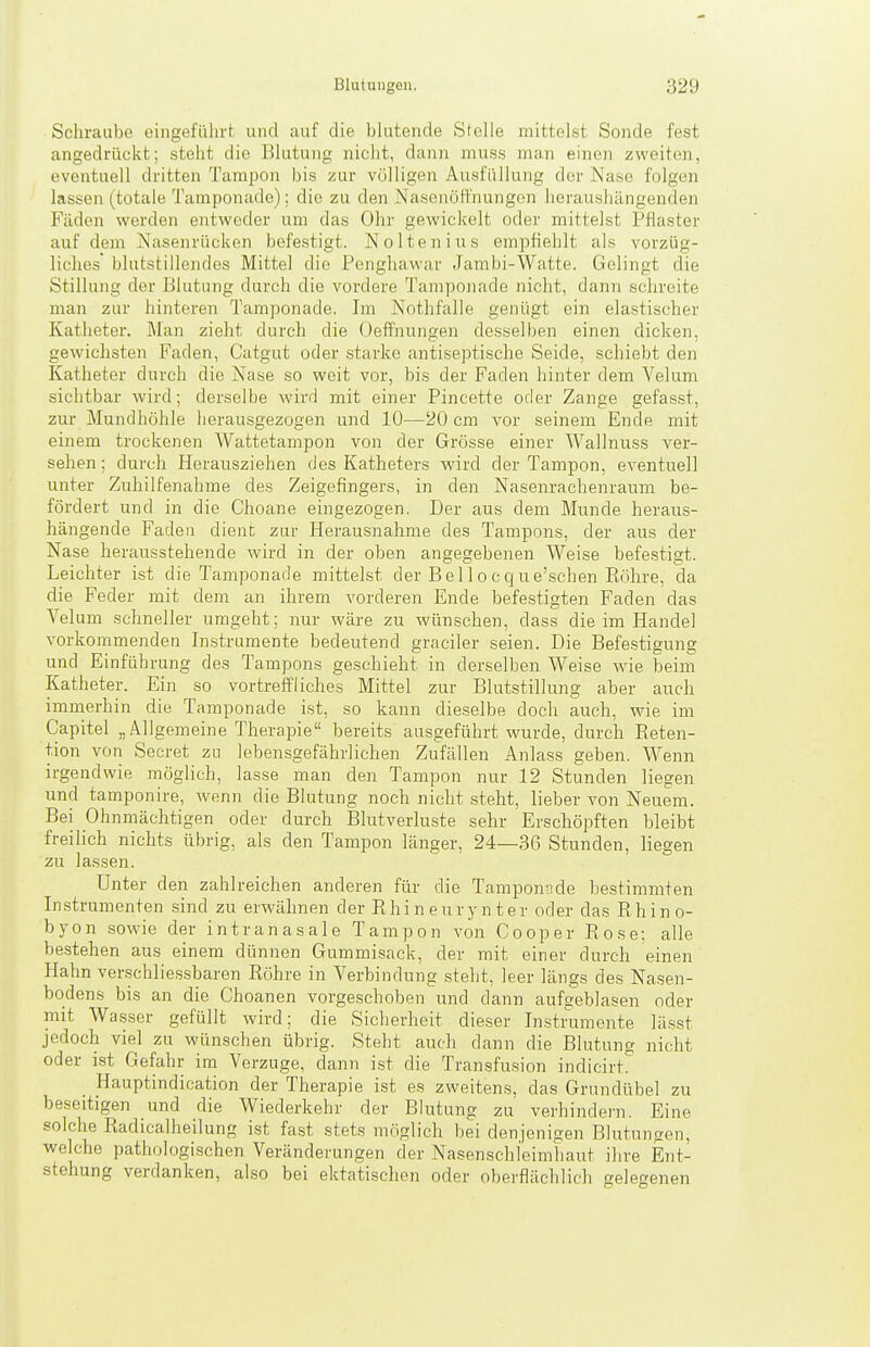Schraube oingefülu't und auf die blutende Stelle mittelst Sonde fest angedrückt; steht die Blutung nicht, dann niuss man einen zweiten, eventuell dritten Tampon bis zur völligen Ausfüllung der Nase folgen lassen (totale Tamponade): die zu den Nasenölfnungen heraushängenden Fäden werden entweder um das Ohr gewickelt oder mittelst Pflaster auf dem Nasenrücken befestigt. Nolteniiis empfiehlt als vorzüg- liches blutstillendes Mittel die Penghawar Jambi-Watte. Gelingt die Stillung der Blutung durch die vordere Tamponade nicht, dann schreite man zur hinteren Tamponade. Im Nothfalle genügt ein elastischer Katheter. Man zieht durch die üeffhungen desselben einen dicken, gewichsten Faden, Catgut oder starke antiseptische Seide, schiebt den Katheter durch die Nase so weit vor, bis der Faden hinter dem Velum sichtbar wird; derselbe wird mit einer Pincette oder Zange gefasst, zur Mundhöhle herausgezogen und 10—20 cm vor seinem Ende mit einem trockenen Wattetampon von der Grösse einer Wallnuss ver- sehen; durch Herausziehen des Katheters wird der Tampon, eventuell unter Zuhilfenahme des Zeigefingers, in den Nasenrachenraum be- fördert und in die Choane eingezogen. Der aus dem Munde herau.s- hängende Faden dient zur Herausnahme des Tampons, der aus der Nase herausstehende wird in der oben angegebenen Weise befestigt. Leichter ist die Tamponade mittelst der Bel 1 ocque'schen Röhre, da die Feder mit dem an ihrem vorderen Ende befestigten Faden das Velum schneller umgeht; nur wäre zu wünschen, dass die im Handel vorkommenden Instrumente bedeutend gradier seien. Die Befestigung und Einführung des Tampons geschieht in derselben Weise wie beim Katheter. Ein so vortreffliches Mittel zur Blutstillung aber auch imnierhin die Tamponade ist, so kann dieselbe doch auch, wie im Capitel „Allgemeine Therapie bereits ausgeführt wurde, durch Eeten- tion von Secret zu lebensgefährlichen Zufällen Anlass geben. Wenn irgendwie möglich, lasse man den Tampon nur 12 Stunden liegen und tamponire, wenn die Blutung noch nicht steht, lieber von Neuem. Bei Ohnmächtigen oder durch Blutverluste sehr Erschöpften bleibt freilich nichts übrig, als den Tampon länger, 24—36 Stunden, liegen zu lassen. Unter den zahlreichen anderen für die Tamponnde bestimmten Instrumenten sind zu erwähnen der R h i n e u r y n t e r oder das Rhino- byon sowie der intranasale Tampon von Cooper Rose; alle bestehen aus einem dünnen Gummisack, der mit einer durch einen Hahn verschlies.sbaren Röhre in Verbindung steht, leer längs des Nasen- bodens bis an die Choanen vorgeschoben und dann aufgeblasen oder mit Wasser gefüllt wird; die Sicherheit dieser Instramente lässt jedoch viel zu wünschen übrig. Steht auch dann die Blutung nicht oder ist Gefahr im Verzuge, dann ist die Transfusion indicirt. Hauptindication der Therapie ist es zweitens, das Grundübel zu beseitigen und die Wiederkehr der Blutung zu verhindern. Eine solche Radicalheilung ist fast stets möglich bei denjenigen Blutungen, welche pathologischen Veränderungen der Nasenschleimhaut ihre Ent- stehung verdanken, also bei ektatischen oder oberflächlich gelegenen