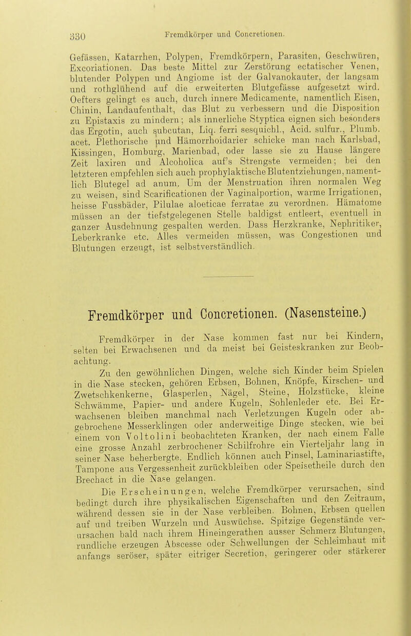 Gefässen, Katarrhen, Polypen, Fremdkörpern, Parasiten, Geschwüren, Excoriationen. Das beste Mittel zur Zerstörung ectatischer Venen, blutender Polypen und Angiome ist der Galvanokauter, der langsam und rothglühend auf die erweiterten Blutgefässe aufgesetzt wird. Oefters gelingt es auch, durch innere Medicamente, namentlich Eisen, Chinin, Landaufenthalt, das Blut zu verbessern und die Disposition zu Epistaxis zu mindern; als innerliche Styptica eignen sich besonders das Ergotin, auch subcutan, Liq. ferri sesquichl., Acid. sulfur., Plurab. acet. Plethorische jind Hilmorrhoidarier schicke man nach Karlsbad, Kissingen, Homburg, Marienbad, oder lasse sie zu Hause längere Zeit laxiren und Alcoholica auf's Strengste vermeiden; bei den letzteren empfehlen sich auch prophylaktischeBlatentziehungen, nament- lich Blutegel ad anum. Um der Menstruation ihren normalen Weg zu weisen, sind Scarificationen der Vaginalportion, warme Irrigationen, heisse Fussbäder, Pilulae aloeticae ferratae zu verordnen. Hämatome müssen an der tiefstgelegenen Stelle baldigst entleert, eventuell in ganzer Ausdehnung gespalten werden. Dass Herzkranke, Nephritiker, Leberkranke etc. Alles vermeiden müssen, was Congestionen und Blutungen erzeugt, ist selbstverständlich. Fremdkörper und Concretioneii. (Nasensteine.) Fremdkörper in der Nase kommen fast nur bei Kindern, selten bei Erwachsenen und da meist bei Geisteskranken zur Beob- achtung. Zu den gewöhnlichen Dingen, welche sich Kinder beim Spielen in die Nase stecken, gehören Erbsen, Bohnen, Knöpfe, Kirschen- und Zwetschkenkerne, Glasperlen, Nägel, Steine, Holzstücke, kleine Schwämme, Papier- und andere Kugeln, Sohlenleder etc. Bei Er- wachsenen bleiben manchmal nach Verletzungen Kugeln oder ab- gebrochene Messerldino;en oder anderweitige Dinge stecken, loei einem von Voltolini beobachteten Kranken, der nach einem Falle eine ''rosse Anzahl zerbrochener Schilfrohre ein Vierteljahr lang m seinei°Nase beherbergte. Endlich können auch Pinsel, Lammariastifte, Tampone aus Vergessenheit zurückbleiben oder Speisetheile durch den Brechact in die Na-se gelangen. Die Erscheinungen, welche Fremdkörper verursachen, sind bedingt durch ihre physikalischen Eigenschaften und den Zeitraum, während dessen sie in der Nase verbleiben. Bohnen, Erbsen quellen auf und treiben Wurzeln und Auswüchse. Spitzige Gegenshinde ver- ursachen bald nach ihrem Hineingerathen ausser Schmerz Blutungen rundliclie erzeugen Abscesse oder Schwellungen der Schleimhaut mit anfangs seröser, später eitriger Secretion, geringerer oder stärkerer