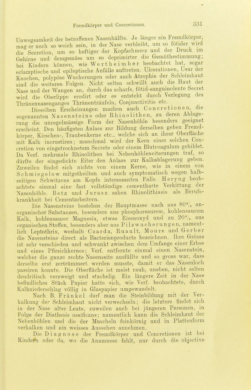 Unwecsamkeit der betroffenen Nasenhälfte. Je länger ein Fremdkörper, macr er noch so weich sein, in der Nase verbleibt, um so fötider wird die°Secretion, um so heftiger der Kopfschmerz und der Druck im Gehirne und demgemäss um so deprimirter die Gemüthsstimmung; bei Kindern können, wie We r t h e i m b e r beobachtet hat, sogar eclamptische und epileptische Anfälle auftreten. Ulcerationen Usur der Knochen polypöse Wucherungen oder auch Atrophie der bchleimhaut sind die' weiteren Folgen. Nicht selten schwillt auch die Haut der Nase und der Wangen an, durch das scharfe, fötid-sanguinolente beeret wird die Oberlippe erodirt oder es entsteht durch Verlegung des Thränennasenganges Thränenträufeln, Conjunctivitis etc. Dieselben Erscheinungen machen auch Concretionen, die sogenannten Nasensteine oder Rhinolithen, zu deren Ablage- rung die unregelmässige Form der Nasenhöhle besonders geeignet erscheint. Den häufigsten Anlass zur Bildung derselben geben Fremd- körper, Kirschen-, Traubenkerne etc., welche sich an ihrer Oberflache mit Kalk incrustiren; manchmal wird der Kern einer solchen Con- cretion von eingetrocknetem Secrete oder einem Blutcoagulum gebildet. Da Verf. mehrmals Rhinolithen bei Nebenhöhleneiterungen traf, so dürfte der eingedickte Eiter den Anlass zur Kalkablagerung geben. Zuweilen findet sich nichts von einem Kerne, wie in einem von Schmiegelow mitgetheilten und auch symptomatisch wegen halb- seitigen Schwitzens am Kopfe interessanten Falle Heryng beob- achtete einmal eine fast vollständige cementharte Verkittung der Nasenhöhle. Betz und Jurasz sahen Rhinolithiasis als Berufs- krankheit bei Cementarbeitern. Die Nasensteine bestehen der Hauptmasse nach aus 80/o an- organischer Substanzen, besonders aus phosphorsaurem, kohlensaurem Kalk, kohlensaurer Magnesia, etwas Eisenoxyd und zu 20 7o aus organischen Stoffen, besonders aber aus Pilz Wucherungen, nament- lich Leptothrix, weshalb Czarda, Ruault, Moure und Gerber die Nasensteine direct als Bacterienproducte bezeichnen. Ihre Grösse ist sehr verschieden und schwankt zwischen dem Umfange einer Erbse und eines Pfirsichkernes; Verf. entfernte einmal einen Nasenstein, welcher die ganze rechte Nasenseite ausfüllte und so gross war, dass derselbe erst zertrümmert werden musste, damit er das Nasenloch passiren konnte. Die Oberfläche ist meist rauh, uneben, nicht selten dendritisch verzweigt und stachelig. Ein längere Zeit in der Nase befindliches Stück Papier hatte sich, wie Verf. beobachtete, durch Kalkniederschlag völlig in Glaspapier umgewandelt. Nach B. Fränkel darf man die Steinbildung mit der Ver- kalkung der Schleimhaut nicht verwechseln; die letztere findet sich in der Nase alter Leute, zuweilen auch bei jüngeren Personen, in Folge der Diathesis ossificans; namentlich kann die Schleimhaut der Nebenhöhlen und die der Muscheln feinkörnig und in Plattenform verkalken und ein weisses Aussehen annehmen. Die Diagnose der Fremdkörper und Concretionen ist bei Kindern oder da, wo die Anamnese fehlt, nur durch die objective