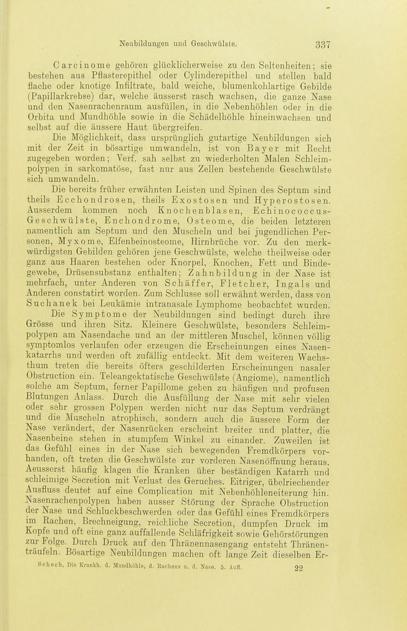 Carcinome gehören glückliclierweiso zu den Seltenheiten; sie bestehen aus Pflasterepithel oder Cylinderepithel und stellen bald flache oder knotige Infiltrate, bald weiche, blumenkohlartige Gebilde (Papillarkrebse) dar, welche äusserst rasch wachsen, die ganze Nase und den Nasenrachenraum ausfüllen, in die Nebenhöhlen oder in die ürbita und Mundhöhle sowie in die Schädelhöhle hineinwachsen und selbst auf die äussere Haut übergreifen. Die Möglichkeit, dass ursprünglich gutartige Neubildungen sich mit der Zeit in bösartige umwandeln, ist von Bayer mit Eecht zugegeben worden; Verf. sah selbst zu wiederholten Malen Schleim- polypen in sarkomatöse, fast nur aus Zellen bestehende Geschwülste sich umwandeln. Die bereits früher erwähnten Leisten und Spinen des Septum sind theils Ecchondrosen, theils Exostosen und Hyperostosen. Ausserdem kommen noch Knochen blasen, Echinococcus- Geschwülste, Enchondrome, Osteome, die beiden letzteren namentlich am Septum und den Muscheln und bei jugendlichen Per- sonen, Myxome, Elfenbeino.steome, Hirnbrüche vor. Zu den merk- würdigsten Gebilden gehören jene Geschwülste, welche theilweise oder ganz aus Haaren bestehen oder Knorpel, Knochen, Fett und Binde- gewebe, Drüsensubstanz enthalten; Zahnbildung in der Nase ist mehrfach, unter Anderen von Schaffer, Fletcher, Ingals und Anderen constatirt worden. Zum Schlüsse soll erwähnt werden, dass von Suchanek bei Leukämie intranasale Lymphome beobachtet wurden. Die Symptome der Neubildungen sind bedingt durch ihre Grösse und ihren Sitz. Kleinere Geschwülste, besonders Schleim- polypen am Nasendache und an der mittleren Muschel, können völlig symptomlos verlaufen oder erzeugen die Erscheinungen eines Nasen- katarrhs und werden oft zufällig entdeckt. Mit dem weiteren Wachs- thum treten die bereits öfters geschilderten Erscheinungen nasaler Obstruction ein. Teleangektatische Geschwülste (Angiome), namentlich solche am Septum, ferner Papillome geben zu häufigen und profusen Blutungen Anlass. Durch die Ausfüllung der Nase mit sehr vielen oder sehr grossen Polypen werden nicht nur das Septum verdrängt und die Muscheln atrophisch, sondern auch die äussere Form der Nase verändert, der Nasenrücken erscheint breiter und platter, die Nasenbeine stehen in stumpfem Winkel zu einander. Zuweilen ist das Gefühl eines in der Nase sich bewegenden Fremdkörpers vor- handen, oft treten die Geschwülste zur vorderen NasenöfPnung heraus. Aeusserst häufig klagen die Kranken über beständigen Katarrh und schleimige Secretion mit Verlust des Geruches. Eitriger, übelriechender Ausfluss deutet auf eine Coraplication mit Nebenhöhleneiterung hin. Nasenrachenpolypen haben ausser Störung der Sprache Obstruction der Nase und Schluckbeschwerden oder das Gefühl eines Fremdkörpers im Rachen, Brechneigung, reichliche Secretion, dumpfen Druck im Kopfe und oft eine ganz auffallende Schläfrigkeit sowie Gehörstörungen zur Folge. Durch Druck auf den Thränennasengang entsteht Thränen- träufeln. Bösartige Neubildungen machen oft lange Zeit dieselben Er- Schech, Die Krankh. d. Mundhülilo, d. Rachens u. d. Nase. 5. Aufl. 22