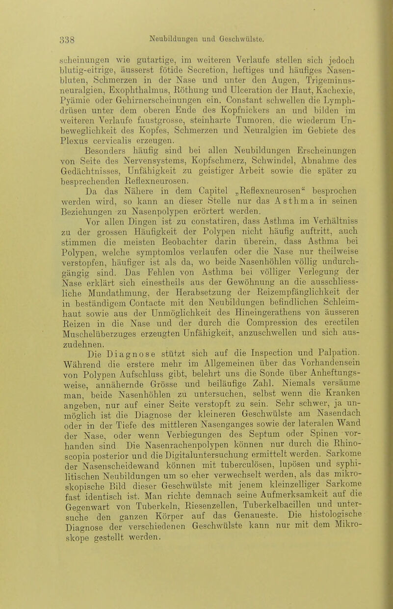 scliciaungen wie gutartige, im weiteren Verlaufe stellen sicli jedoch blutig-eitrige, äusserst fötide Secretion, heftiges und häufiges Nasen- bluten, Schmerzen in der Nase und unter den Augen, Trigeminus- neuralgien, Exophthalmus, Röthung und Ulceration der Haut, Kachexie, l'yämie oder Gehirnerscheinungen ein. Constant schwellen die Lymph- drüsen unter dem oberen Ende des Kopfnickers an und bilden im weiteren Verlaufe faustgrosse, steinharte Tumoren, die wiederum Un- beweglichkeit des Kopfes, Schmerzen und Neuralgien im Gebiete des Plexus cervicalis erzeugen. Besonders häufig sind bei allen Neubildungen Erscheinungen von Seite des Nervensystems, Kopfschmerz, Schwindel, Abnahme des Gedächtnisses, Unfähigkeit zu geistiger Arbeit sowie die später zu besprechenden Reflexneurosen. Da das Nähere in dem Capitel „Reflexneurosen besprochen werden wird, so kann an dieser Stelle nur das Asthma in seinen Beziehungen zu Nasenpolypen erörtert werden. Vor allen Dingen ist zu constatiren, dass Asthma im Verhältniss zu der grossen Häufigkeit der Polypen nicht häufig auftritt, auch stimmen die meisten Beobachter darin überein, dass Asthma bei Polypen, welche symptomlos verlaufen oder die Nase nur theilweise verstopfen, häufiger ist als da, wo beide Nasenhöhlen völlig undurch- gängig sind. Das Fehlen von Asthma bei völliger Verlegung der Nase erklärt sich einestheils aus der Gewöhnung an die ausschliess- liche Mundathmung, der Herabsetzung der Reizempfänglichkeit der in beständigem Contacte mit den Neubildungen befindlichen Schleim- haut sowie aus der Unmöglichkeit des Hineingerathens von äusseren Reizen in die Nase und der durch die Compression des erectilen Muschelüberzuges erzeugten Unfähigkeit, anzuschwellen und sich aus- zudehnen. Die Diagnose stützt sich auf die Inspection und Palpation. Während die erstere mehr im Allgemeinen über das Vorhandensein von Polypen Aufschluss gibt, belehrt uns die Sonde über Anheftungs- weise, annähernde Grösse und beiläufige Zahl. Niemals versäume man, beide Nasenhöhlen zu untersuchen, selbst wenn die Kranken angeben, nur auf einer Seite verstopft zu sein. Sehr schwer, ja un- möglich ist die Diagnose der kleineren Geschwülste am Nasendach oder in der Tiefe des mittleren Nasenganges sowie der lateralen Wand der Nase, oder wenn Verbiegungen des Septum oder Spinen vor- handen sind Die Nasenrachenpolypen können nur durch die Rhino- scopia posterior und die Digitaluntersuchung ermittelt werden. Sarkome der Nasenscheidewand können mit tuberculösen, lupösen und syphi- litischen Neubildungen um so eher verwechselt werden, als das mikro- skopische Bild dieser Geschwülste mit jenem kleinzelliger Sarkome fast identisch ist. Man richte demnach seine Aufmerksamkeit auf die Gegenwart von Tuberkeln, Riesenzellen, Tuberkelbaeillen und unter- suche den ganzen Körper auf das Genaueste. Die_ histologische Diagnose der verschiedenen Geschwülste kann nur mit dem Mikro- skope gestellt werden.