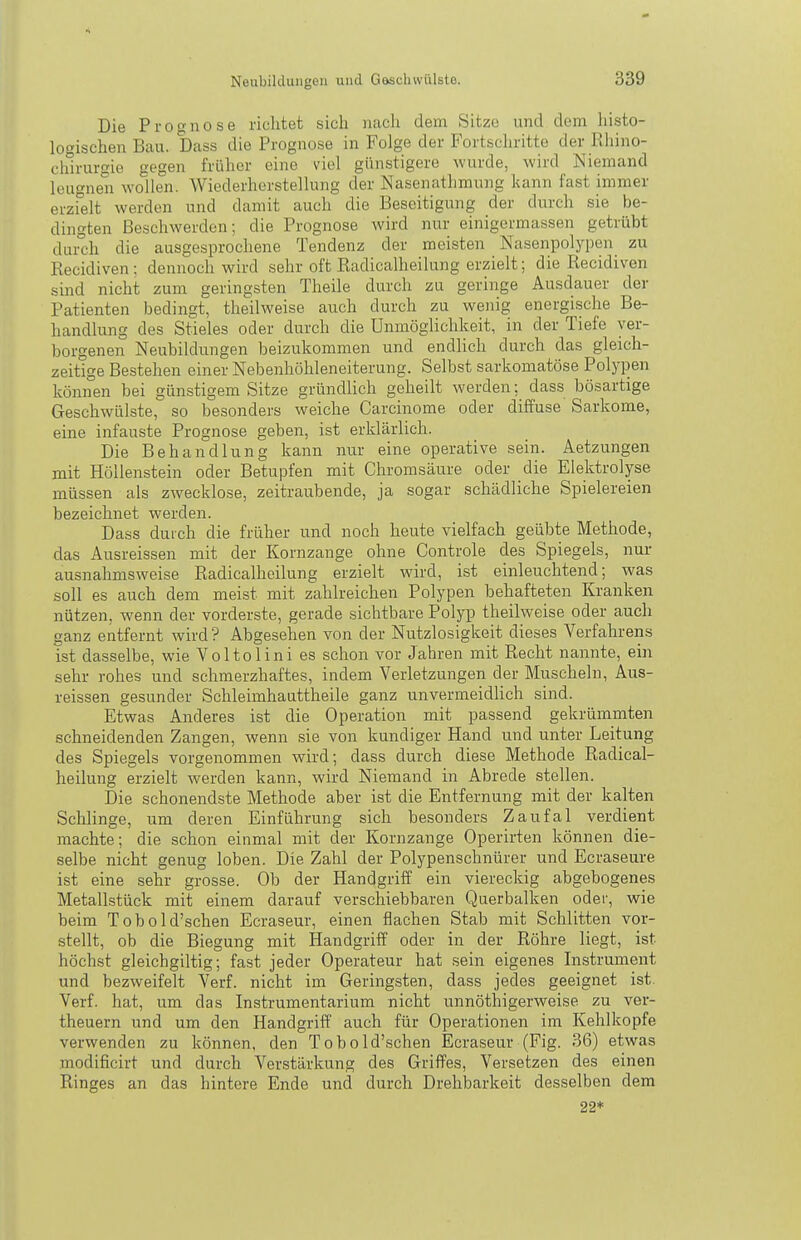 Die Prognose riclitet sich iiacli dem Sitz« und dem liisto- logischen Bau. Dass die Prognose in Folge der Fortschritte der Rhino- chirurgie gegen früher eine viel günstigere wurde, wird Niemand leugnen wollen. Wiederherstellung der Nasenathraung kann fast immer erzfeit werden und damit auch die Beseitigung der durch sie be- dingten Beschwerden; die Prognose wird nur einigermassen getrübt dui^h die ausgesprochene Tendenz der meisten Nasenpolypen zu Recidiven; dennoch wird sehr oft Radicalheilung erzielt; die Recidiven sind nicht zum geringsten Theile durch zu geringe Ausdauer der Patienten bedingt, theilweise auch durch zu wenig energische Be- handlung des Stieles oder durch die Unmöglichkeit, in der Tiefe ver- borgenen Neubildungen beizukommen und endlich durch das gleich- zeitige Bestehen einer Nebenhöhleneiterung. Selbst sarkomatöse Polypen können bei günstigem Sitze gründlich geheilt werden; dass bösartige Geschwülste, so besonders weiche Carcinome oder diffuse Sarkome, eine infauste Prognose geben, ist erklärlich. Die Behandlung kann nur eine operative sein. Aetzungen mit Höllenstein oder Betupfen mit Chromsäure oder die Elektrolyse müssen als zwecklose, zeitraubende, ja sogar schädliche Spielereien bezeichnet werden. Dass durch die früher und noch heute vielfach geübte Methode, das Ausreissen mit der Kornzange ohne Controle des Spiegels, nur ausnahmsweise Radicalheilung erzielt wird, ist einleuchtend; was soll es auch dem meist mit zahlreichen Polypen behafteten Kranken nützen, wenn der vorderste, gerade sichtbare Polyp theilweise oder auch ganz entfernt wird? Abgesehen von der Nutzlosigkeit dieses Verfahrens ist dasselbe, wie Voltolini es schon vor Jahren mit Recht nannte, ein sehr rohes und schmerzhaftes, indem Verletzungen der Muscheln, Aus- reissen gesunder Schleimhauttheile ganz unvermeidlich sind. Etwas Anderes ist die Operation mit passend gekrümmten schneidenden Zangen, wenn sie von kundiger Hand und unter Leitung des Spiegels vorgenommen wird; dass durch diese Methode Radical- heilung erzielt werden kann, wird Niemand in Abrede stellen. Die schonendste Methode aber ist die Entfernung mit der kalten Schlinge, um deren Einführung sich besonders Zaufal verdient machte; die schon einmal mit der Kornzange Operirten können die- selbe nicht genug loben. Die Zahl der Polypenschnürer und Ecraseure ist eine sehr grosse. Ob der Handgriff ein viereckig abgebogenes Metallstück mit einem darauf verschiebbaren Querbalken oder, wie beim Tobold'schen Ecraseur, einen flachen Stab mit Schlitten vor- stellt, ob die Biegung mit Handgriff oder in der Röhre liegt, ist höchst gleichgiltig; fast jeder Operateur hat sein eigenes Instrument und bezweifelt Verf. nicht im Geringsten, dass jedes geeignet ist, Verf. hat, um das Instrumentarium nicht unnöthigerweise zu ver- theuern und um den Handgriff auch für Operationen im Kehlkopfe verwenden zu können, den Tobold'schen Ecraseur (Fig. 36) etwas modificirt und durch Verstärkung des Griffes, Versetzen des einen Ringes an das hintere Ende und durch Drehbarkeit desselben dem 22*