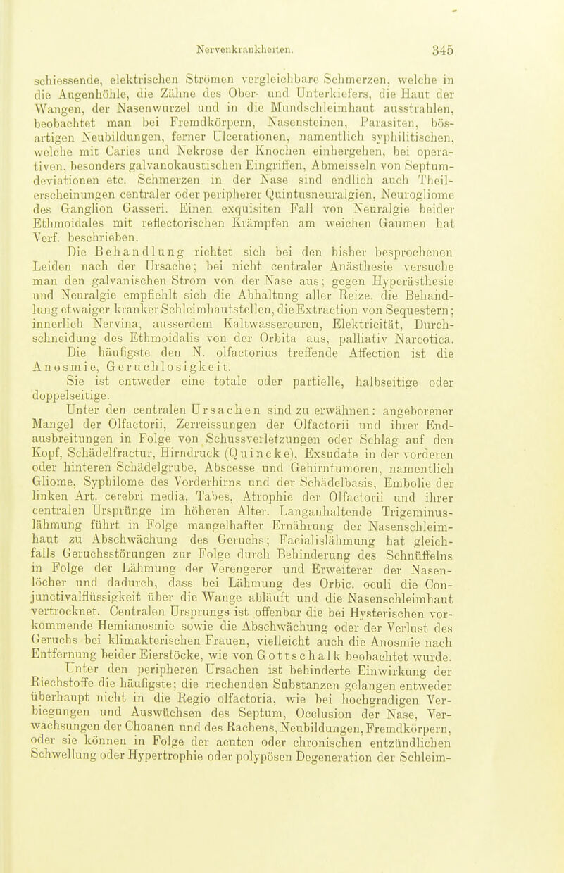 schiessende, elektrischen Strömen vergleiclibare Schmerzen, welche in die Augenhöhle, die Zähne des Ober- und Unterkiefers, die Haut der Wangen, der Nasenwurzel und in die Mundschleimhaut ausstrahlen, beobachtet man bei Fremdkörpern, Nasensteinon, Parasiten, bös- artigen Neubildungen, ferner IJIcerationen, namentlich syphilitischen, welche mit Caries und Nekrose der Knochen einhergehen, bei opera- tiven, besonders galvanokaustischen Eingriffen, Abmeisseln von Septum- deviationen etc. Schmerzen in der Nase sind endlich auch Tlieil- erscheinungen centraler oder peripherer Quintusneuralgien, Neurogliome des Ganglion Gasseri. Einen exqui,siten Fall von Neuralgie beider Ethmoidales mit reflectorischen Krämpfen am weichen Gaumen hat Verf. beschrieben. Die Behandlung richtet sich bei den bisher besprochenen Leiden nach der Ursache; bei nicht centraler Anästhesie versuche man den galvanischen Strom von der Nase aus; gegen Hyperästhesie und Neuralgie empfiehlt sich die Abhaltung aller Kelze, die Beharid- lung etwaiger kranker Schleimhautstellen, dieExtraction von Sequestern ; innerlich Nervina, ausserdem Kaltwassercuren, Elektricität, Durch- schneidung des Ethmoidalis von der Orbita aus, palliativ Narcotica. Die häufigste den N. olfactorius treffende Affection ist die A n 0 s m i e, G e r u c h 1 o s i g k e i t. Sie ist entweder eine totale oder partielle, halbseitige oder doppelseitige. Unter den centralen U r s a c h e n sind zu erwähnen: angeborener Mangel der Olfactorii, Zerreissungen der Olfactorii und ihrer End- ausbreitungen in Folge von Schussverletzungen oder Schlag auf den Kopf, Schädelfractur, Hirndruck (Quincke), Exsudate in der vorderen oder hinteren Schädelgrube, Abscesse und Gehirntumoren, namentlich Gliome, Syphilome des Vorderhirns und der Schädelbasis, Embolie der linken Art. cerebri media, Tabes, Atrophie der Olfactorii und ihrer centralen Ursprünge im höheren Alter. Langanhaltende Trigeminus- lähmung führt in Folge mangelhafter Ernährung der Nasenschleim- haut zu Abschwächung des Geruchs; Facialislähmung hat gleich- falls Geruchsstörungen zur Folge durch Behinderung des Schnüffeins in Folge der Lähmung der Verengerer und Erweiterer der Nasen- löcher und dadurch, dass bei Lähmung des Orbic. oculi die Con- junctivalflüssigkeit über die Wange abläuft und die Nasenschleimhaut vertrocknet. Centralen Ursprungs ist offenbar die bei Hysterischen vor- kommende Hemianosmie sowie die Abschwächung oder der Verlust des Geruchs bei klimakterischen Frauen, vielleicht auch die Anosmie nach Entfernung beider Eierstöcke, wie von Gottschalk beobachtet wurde. Unter den peripheren Ursachen ist behinderte Einwirkung der Riechstoffe die häufigste; die riechenden Substanzen gelangen entweder überhaupt nicht in die Regio olfactoria, wie bei hochgradigen Ver- biegungen und Auswüchsen des Septum, Occlusion der Nase, Ver- wacLsungen der Choanen und des Rachens, Neubildungen,Fremdkörpern, oder sie können in Folge der acuten oder chronischen entzündlichen Schwellung oder Hypertrophie oder polypösen Degeneration der Schleim-