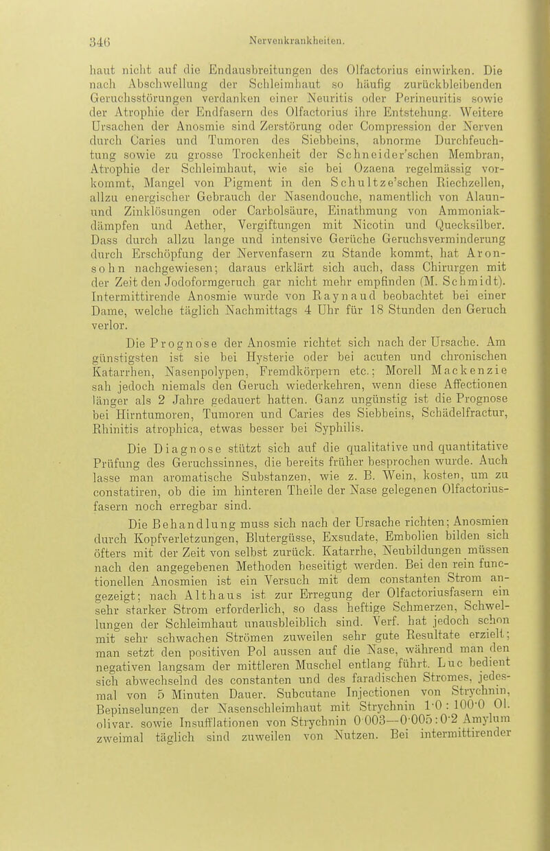haut niclit auf die Endausbreitungen des Olfactorius einwirken. Die nach Abschvvellung der Schleimhaut so häufig zurückbleibenden Geruchsstörungen verdanken einer Neuritis oder Perineuritis sowie der Atrophie der Endfasern dos Olfactorius' ihre Entstehung. Weitere Ursachen der Anosmie sind Zerstörung oder Compression der Nerven durch Caries und Tumoren des Siebbeins, abnorme Durchfeuch- tung sowie zu grosse Trockenheit der Schneider'schen Membran, Atrophie der Schleimhaut, wie sie bei Ozaena regelmässig vor- kommt, Mangel von Pigment in den S chultze'schen Eiechzellen, allzu energischer Gebrauch der Nasondouche, namentlich von Alaun- und Zinklösungen oder Carbolsäure, Einathmung von Ammoniak- dämpfen und Aether, Vergiftungen mit Nicotin und Quecksilber. Dass durch allzu lange und intensive Gerüche Geruchsverminderung durch Erschöpfung der Nervenfasern zu Stande kommt, hat Aron- sohn nachgewiesen; daraus erklärt sich auch, dass Chirurgen mit der Zeit den Jodoformgeruch gar nicht mehr empfinden (M. Schmidt). Intermittirende Anosmie wurde von Raynaud beobachtet bei einer Dame, welche täglich Nachmittags 4 Uhr für 18 Stunden den Geruch verlor. Die Prognose der Anosmie richtet sich nach der Ursache. Am günstigsten ist sie bei Hysterie oder bei acuten und chronischen Katarrhen, Nasenpolypen, Fremdkörpern etc.; Morell Mackenzie sah jedoch niemals den Geruch wiederkehren, wenn diese Affectionen länger als 2 Jahre gedauert hatten. Ganz ungünstig ist die Prognose bei Hirntumoren, Tumoren und Caries des Siebbeins, Schädelfractur, Rhinitis atrophica, etwas besser bei Syphilis. Die Diagnose stützt sich auf die qualitative und quantitative Prüfung des Geruchssinnes, die bereits früher besprochen wurde. Auch lasse man aromatische Substanzen, wie z. B. Wein, kosten, um zu constatiren, ob die im hinteren Theile der Nase gelegenen Olfactorius- fasern noch erregbar sind. Die Behandlung muss sich nach der Ursache richten; Anosmien durch Kopfverletzungen, Blutergüsse, Exsudate, Embolien bilden sich öfters mit der Zeit von selbst zurück. Katarrhe, Neubildungen müssen nach den angegebenen Methoden beseitigt werden. Bei den rein func- tionellen Anosmien ist ein Versuch mit dem constanten Strom an- gezeigt; nach Althaus ist zur Erregung der Olfactoriusfasern ein sehr starker Strom erforderlich, so dass heftige Schmerzen, Schwel- lungen der Schleimhaut unausbleiblich sind. Verf. hat jedoch schon mit sehr schwachen Strömen zuweilen sehr gute Resultate erzielt; man setzt den positiven Pol aussen auf die Nase, w^ährend man den negativen langsam der mittleren Muschel entlang führt. Luc bedient sich abwechselnd des constanten und des faradischen Stromes, jedes- mal von 5 Minuten Dauer. Subcutane Injectionen von Strychnin, Bepinselungen der Nasenschleimhaut mit Strychnin l'O : 100-0 Ol. olivar. sowie Insufflationen von Strychnin 0 003-0'005:0-2 Amylum zweimal täglich sind zuweilen von Nutzen. Bei mtermittirender