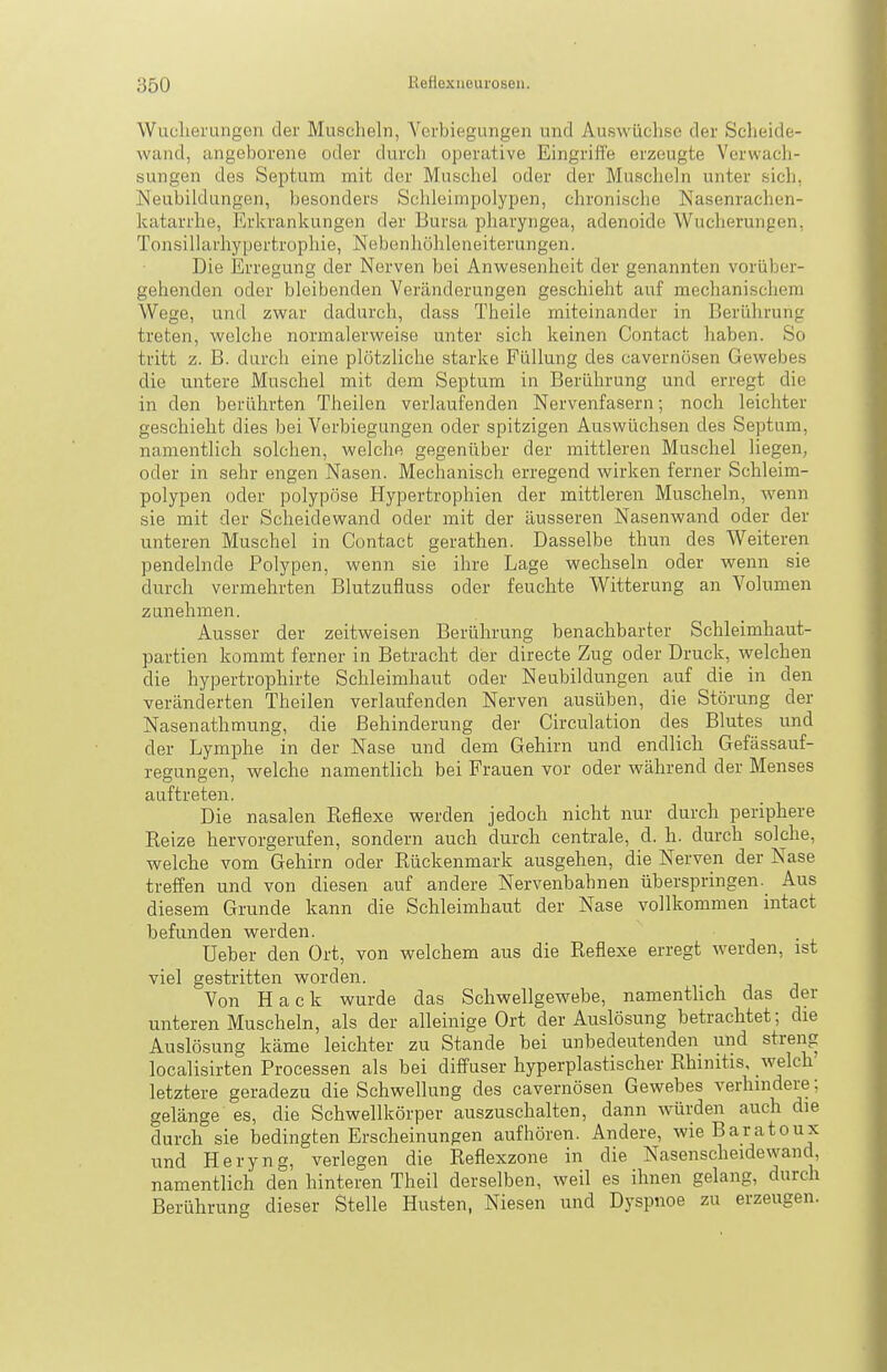 Wuclierungen der Muscheln, Verbiegungen und Auswüchse der Scheide- wand, angeborene oder durch operative Eingriffe erzeugte Verwach- sungen des Septum mit der Muschel oder der Muscheln unter sich, Neubildungen, besonders Schleimpolypen, chronische Nasenrachen- katarrhe, Erkrankungen der Bursa pharyngea, adenoide Wucherungen, Tonsillarhypertrophie, Nebenhöhleneiterungen. Die Erregung der Nerven bei Anwesenheit der genannten vorüber- gehenden oder bleibenden Veränderungen geschieht auf mechanischem Wege, und zwar dadurch, dass Theile miteinander in Berührung treten, welche normalerweise unter sich keinen Contact liaben. So tritt z. B. durch eine plötzliche starke Füllung des cavernösen Gewebes die untere Muschel mit dem Septum in Berührung und erregt die in den berührten Theilen verlaufenden Nervenfasern; noch leichter geschieht dies bei Verbiegungen oder spitzigen Auswüchsen des Septum, namentlich solchen, welche gegenüber der mittleren Muschel liegen, oder in sehr engen Nasen. Mechanisch erregend wirken ferner Schleim- polypen oder polypöse Hypertrophien der mittleren Muscheln, wenn sie mit der Scheidewand oder mit der äusseren Nasenwand oder der unteren Muschel in Contact gerathen. Dasselbe thun des Weiteren pendelnde Polypen, wenn sie ihre Lage wechseln oder wenn sie durch vermehrten Blutzufluss oder feuchte Witterung an Volumen zunehmen. Ausser der zeitweisen Berührung benachbarter Schleimhaut- partien kommt ferner in Betracht der directe Zug oder Druck, welchen die hypertrophirte Schleimhaut oder Neubildungen auf die in den veränderten Theilen verlaufenden Nerven ausüben, die Störung der Nasenathmung, die Behinderung der Circulation des Blutes und der Lymphe in der Nase und dem Gehirn und endlich Gefässauf- regungen, welche namentlich bei Frauen vor oder während der Menses auftreten. Die nasalen Reflexe werden jedoch nicht nur durch periphere Reize hervorgerufen, sondern auch durch centrale, d. h. durch solche, welche vom Gehirn oder Rückenmark ausgehen, die Nerven der Nase treffen und von diesen auf andere Nervenbahnen überspringen. Aus diesem Grunde kann die Schleimhaut der Nase vollkommen intact befunden werden. Ueber den Ort, von welchem aus die Reflexe erregt werden, ist viel gestritten worden. Von Hack wurde das Schwellgewebe, namenthch das der unteren Muscheln, als der alleinige Ort der Auslösung betrachtet; die Auslösung käme leichter zu Stande bei unbedeutenden und streng localisirten Processen als bei diffuser hyperplastischer Rhinitis, welch' letztere geradezu die Schwellung des cavernösen Gewebes verhindere; gelänge es, die Schwellkörper auszuschalten, dann würden auch die durch sie bedingten Erscheinungen aufhören. Andere, wieBaratoux und Heryng, verlegen die Reflexzone in die Nasenscheidewand, namentlich den hinteren Theil derselben, weil es ihnen gelang, durch Berührung dieser Stelle Husten, Niesen und Dyspnoe zu erzeugen.