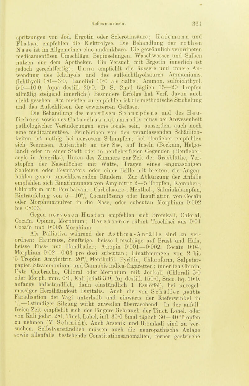 spritzungen von Jod, Ergotin oder Sclerotinsäure; Kafemann und Fiat au empfehlen die Elektrolyse. Die Behandlung der rothen Nase ist im Allgemeinen eine undankbare. Die gewöhnlieh verordneten medicamentüsen Umschläge, Bepinselungen, Wasclwasser und Salben nützen nur dem Apotheker. Ein Versuch mit Ergotin innerlich ist jedoch gerechtfertigt; Unna ompfiehlt die äussere und innere An- wendung des Ichthyols und des sulfoichthyolsauren Ammoniums. (Ichthyoli l'O—30, Lanolini lO'ü als Salbe; Ammon. sulfoichthyol. 5-0—10-0, Aqua destill. 20-0. D. S. 2mal täglich 15—20 Tropfen allmälig steigend innerlich.) Besondere Erfolge hat Verf. davon auch nicht gesehen. Am meisten zu empfehlen ist die methodische Stichelung und das Aufschlitzen der erweitei-ten Gefässe. Die Behandlung des nervösen Schnupfens und des Heu- fiebers sowie des Catarrhus autumnalis muss bei Anwesenheit pathologischer Veränderungen eine locale sein, ausserdem auch noch eine medicamentöse. Fernbleiben von den veranlassenden Schädlich- keiten ist nöthig bei nervösem Schnupfen; bei Heufieber empfehlen sich Seereisen, Aufenthalt an der See, auf Inseln (Borkum, Helgo- land) oder in einer Stadt oder in heufieberfreien Gegenden (Heufieber- asyle in Amerika), Hüten des Zimmers zur Zeit der Grasblüthe, Ver- stopfen der Nasenlöcher mit Watte, Tragen eines engmaschigen Schleiers oder Respirators oder einer Brille mit breiten, die Augen- höhlen genau umschliessenden Rändern. Zur Abkürzung der Anfälle empfehlen sich Einathmungen von Amylnitrit 2—5 Tropfen, Kampher-, Chloroform mit Perubalsam-, Carbolsäure-, Menthol-, Salmiakdämpfen, Einträufelung von 5—107„ Cocainlösung oder Insufflation von Cocain oder Morphiumpulver in die Nase, oder subcutan Morphium 0-002 bis 0-003. Gegen nervösen Husten empfehlen sich Bromkali, Chloral, Cocain, Opium, Morphium; Beschorner rühmt Trochisci aus 0-01 Cocain und O'OOö Morphium. Als Palliativa während der Asthma-Anfä 11 e sind zu ver- ordnen: Hautreize, Senfteige, heisse Umschläge auf Brust und Hals, heisse Fuss- und Handbäder; Atropin 0-001—0-002, Cocain 0-04, Morphium 0-02—0-03 pro dosi subcutan; Einathmungen von 2 bis •5 Tropfen Amylnitrit, 20V„ Mentholöl, Pyridin, Chloroform, Salpeter- papier, Stramraonium- und Cannabis indica-Cigaretten; innerlich Chinin, Extr. Quebracho, Chloral oder Morphium mit Jodkali (Chlorali 5-0 oder Morph, raur. 0-1, Kali jodati3-0, Aq. de.still. 150 0, Succ. liq. lO'O, anfangs halbstündlich, dann einstündlich 1 Esslöffel), bei unregel- mässiger Herzthätigkeit Digitalis. Auch die von Schäffer geübte Faradisation der Vagi unterhalb und einwärts der Kieferwinkel in '/, — Istündiger Sitzung wirkt zuweilen überraschend. In der anfall- freien Zeit empfiehlt sich der längere Gebrauch der Tinct. Lobel. oder von Kali jodat. 2-0, Tinct. Lobel. infl. 30-0 3mal täglich 30-40 Tropfen zu nehmen (M. Schmidt). Auch Arsenik und Bromkah sind zu ver- suchen. Selbstverständlich müssen auch die neuropathische Anlage sowie allenfalls bestehende Constitutionsanomalien, ferner gastrische