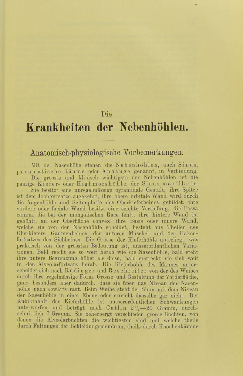 Die Krankheiten der Nebenhöhlen. Anatomisch-physiologisclie Vorbemerkungen. Mit der Nasenhölie stehen die Nebenhöhlen, auch Sinus, pneumatische Eäume oder Anhänge genannt, in Verbindung. Die grösste und klinisch wichtigste der Nebenhöhlen ist die paarige Kiefer- oder Highmorshöhle, der Sinus maxillaris. Sie besitzt eine unregelmässige pyramidale Gestalt, ihre Spitze ist dem Jochfortsatze zugekehrt, ihre obere orbitale Wand wird durch die Augenhöhle und Seitenplatte des Oberkieferbeines gebildet, ihre vordere oder faciale Wand besitzt eine seichte Vertiefung, die Fossa canina, die bei der mongolischen Race fehlt, ihre hintere Wand ist gehöhlt, an der Oberfläche convex, ihre Basis oder innere Wand, welche sie von der Nasenhöhle scheidet, besteht aus Theilen des Oberkiefers, Gaumenbeines, der unteren Muschel und des Haken- fortsatzes des Siebbeines. Die Grösse der Kieferhöhle unterliegt, was praktisch von der grössten Bedeutung ist, ausserordentlichen Varia- tionen. Bald reicht sie so weit herab wie die Nasenhöhle, bald steht ihre untere Begrenzung höher als diese, bald erstreckt sie sich weit in den Alveolarfortsatz herab. Die Kieferhöhle des Mannes unter- scheidet sich nach Rüdinger und Rescbreiter von der des Weibes durch ihre regelmässige Form, Grösse und Gestaltung der Vorderfläche, ganz besonders aber dadurch, dass sie über das Niveau der Nasen- höhle nach abwärts ragt. Beim Weibe steht der Sinus mit dem Niveau der Nasenhöhle in einer Ebene oder erreicht dasselbe gar nicht. Der Kubikinhalt der Kieferhöhle ist ausserordentlichen Schwankungen unterworfen und beträgt nach Gatlin 2Va—20 Gramm, durch- schnittlich 7 Gramm. Sie beherbergt verschieden grosse Buchten, von denen die Alveolarbuchten die wichtigsten sind und welche theils durch Faltungen der Bekleidungsmembran, theils durch Knochenkämme