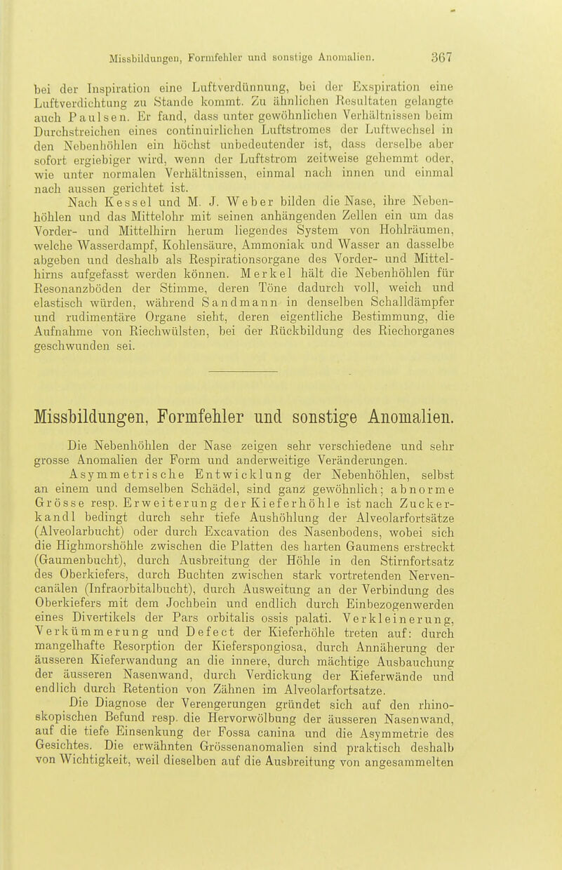 bei der Inspiration eine Luftverdünnung, bei der Exspiration eine Luftverdichtung zu Stande kommt. Zu ähnlichen Resultaten gelangte auch Paulsen. Er fand, dass unter gewöhnlichen Verhältnissen beim Durchstreichen eines continuirlichen Luftstromos der Luftwechsel in den Nebenhöhlen ein höchst unbedeutender ist, dass derselbe aber sofort ergiebiger wird, wenn der Luftstrom zeitweise gehemmt oder, wie unter normalen Verhältnissen, einmal nach innen und einmal nach aussen gerichtet ist. Nach Kessel und M. J. Weber bilden die Nase, ihre Neben- höhlen und das Mittelohr mit seinen anhängenden Zellen ein um das Vorder- und Mittelhirn herum liegendes System von Hohlräumen, welche Wasserdampf, Kohlensäure, Ammoniak und Wasser an dasselbe abgeben und deshalb als Eespirationsorgane des Vorder- und Mittel- hirns aufgefasst werden können. Merkel hält die Nebenhöhlen für Resonanzböden der Stimme, deren Töne dadurch voll, weich und elastisch würden, während Sandmann in denselben Schalldämpfer und rudimentäre Organe sieht, deren eigentliche Bestimmung, die Aufnahme von Rieehwülsten, bei der Rückbildung des Riechorganes geschwunden sei. Missbildungen, FormfeMer und sonstige Anomalien. Die Nebenhöhlen der Nase zeigen sehr verschiedene und sehr grosse Anomalien der Form und anderweitige Veränderungen. Asymmetrische Entwicklung der Nebenhöhlen, selbst an einem und demselben Schädel, sind ganz gewöhnlich; abnorme Grösse resp. Erweiterung der Kieferhöhle ist nach Zucker- kand 1 bedingt durch sehr tiefe Aushöhlung der Alveolarfortsätze (Alveolarbucht) oder durch Excavation des Nasenbodens, wobei sich die Highmorshöhle zwischen die Platten des harten Gaumens erstreckt (Gaumenbucht), durch Ausbreitung der Höhle in den Stirnfortsatz des Oberkiefers, durch Buchten zwischen stark vortretenden Nerven- canälen (Lifraorbitalbucht), durch Ausweitung an der Verbindung des Oberkiefers mit dem Jochbein und endlich durch Einbezogenwerden eines Divertikels der Pars orbitalis ossis palati. Verkleinerung, Verkümmerung und Defect der Kieferhöhle treten auf: durch mangelhafte Resorption der Kieferspongiosa, durch Annäherung der äusseren Kieferwandung an die innere, durch mächtige Ausbauchung der äusseren Nasenwand, durch Verdickung der Kieferwände und endlich durch Retention von Zähnen im Alveolarfortsätze. Die Diagnose der Verengerungen gründet sich auf den rhino- skopischen Befund resp. die Hervorwölbung der äusseren Nasenwand, auf die tiefe Einsenkung der Fossa canina und die Asymmetrie des Gesichtes. Die erwähnten Grössenanomalien sind praktisch deshalb von Wichtigkeit, weil dieselben auf die Ausbreitung von angesammelten