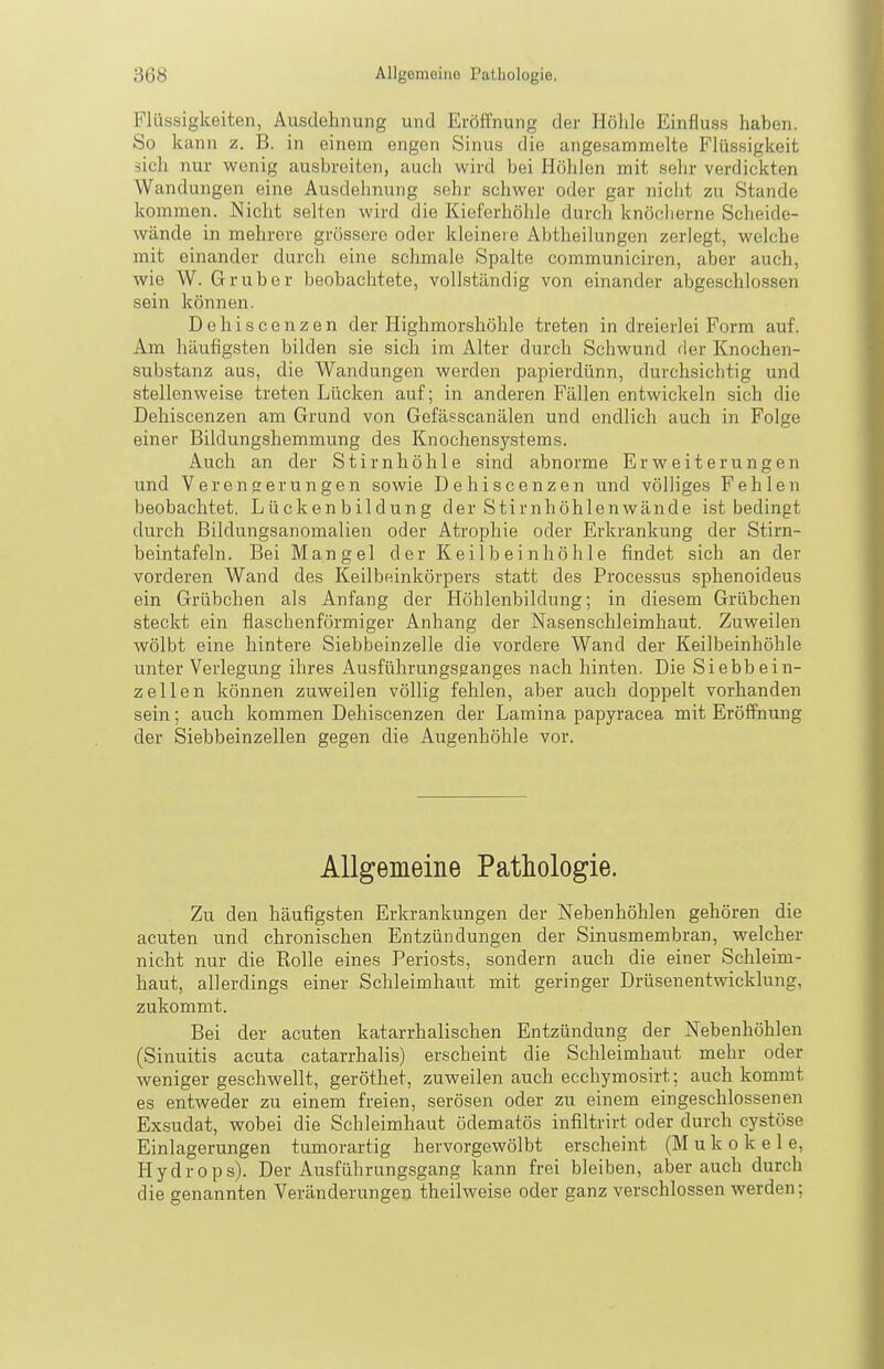 Flüssigkeiten, Ausdehnung und Eröffnung der Höhle Einfluss haben. So kann z. B. in einem engen Sinus die angesammelte Flüssigkeit sich nur wenig ausbreiten, auch wird bei Höhlen mit sehr verdickten Wandungen eine Ausdehnung sehr schwer oder gar nicht zu Stande kommen. Nicht selten wird die Kieferhöhle durch knöcherne Scheide- wände in mehrere grössere oder kleinere Abtheilungen zerlegt, welche mit einander durch eine schmale Spalte communiciren, aber auch, wie W. Gr über beobachtete, vollständig von einander abgeschlossen sein können. Dehiscenzen der Highmorshöhle treten in dreierlei Form auf. Am häufigsten bilden sie sich im Alter durch Schwund der Knochen- substanz aus, die Wandungen werden papierdünn, durchsichtig und stellenweise treten Lücken auf; in anderen Fällen entwickeln sich die Dehiscenzen am Grund von Gefässcanälen und endlich auch in Folge einer Bildungshemmung des Knochensystems. Auch an der Stirnhöhle sind abnorme Erweiterungen und VerenRerungen sowie Dehiscenzen und völliges Fehlen beobachtet. Lückenbildung der Stirnhöhlenwände ist bedingt durch Bildungsanomalien oder Atrophie oder Erkrankung der Stirn- beintafeln. Bei Mangel der Keilbeinhöhle findet sich an der vorderen Wand des Keilbeinkörpers statt des Processus sphenoideus ein Grübchen als Anfang der Höhlenbildung; in diesem Grübchen steckt ein flaschenförmiger Anhang der Nasenschleimhaut. Zuweilen wölbt eine hintere Siebbeinzelle die vordere Wand der Keilbeinhöhle unter Verlegung ihres Ausführungspanges nach hinten. Die Siebbein- zellen können zuweilen völlig fehlen, aber auch doppelt vorhanden sein; auch kommen Dehiscenzen der Lamina papyracea mit Eröffnung der Siebbeinzellen gegen die Augenhöhle vor. Allgemeine Pathologie. Zu den häufigsten Erkrankungen der Nebenhöhlen gehören die acuten und chronischen Entzündungen der Sinusmembran, welcher nicht nur die Rolle eines Periosts, sondern auch die einer Schleim- haut, allerdings einer Schleimhaut mit geringer Drüsenentwicklung, zukommt. Bei der acuten katarrhalischen Entzündung der Nebenhöhlen (Sinuitis acuta catarrhalis) erscheint die Schleimhaut mehr oder weniger geschwellt, geröthet, zuweilen auch ecchymosirt; auch kommt es entweder zu einem freien, serösen oder zu einem eingeschlossenen Exsudat, wobei die Schleimhaut ödematös infiltrirt oder durch cystöse Einlagerungen tumorartig hervorgewölbt erscheint (M u k o k e 1 e, Hydrops). Der Ausführungsgang kann frei bleiben, aber auch durch die genannten Veränderungen theilweise oder ganz verschlossen werden;