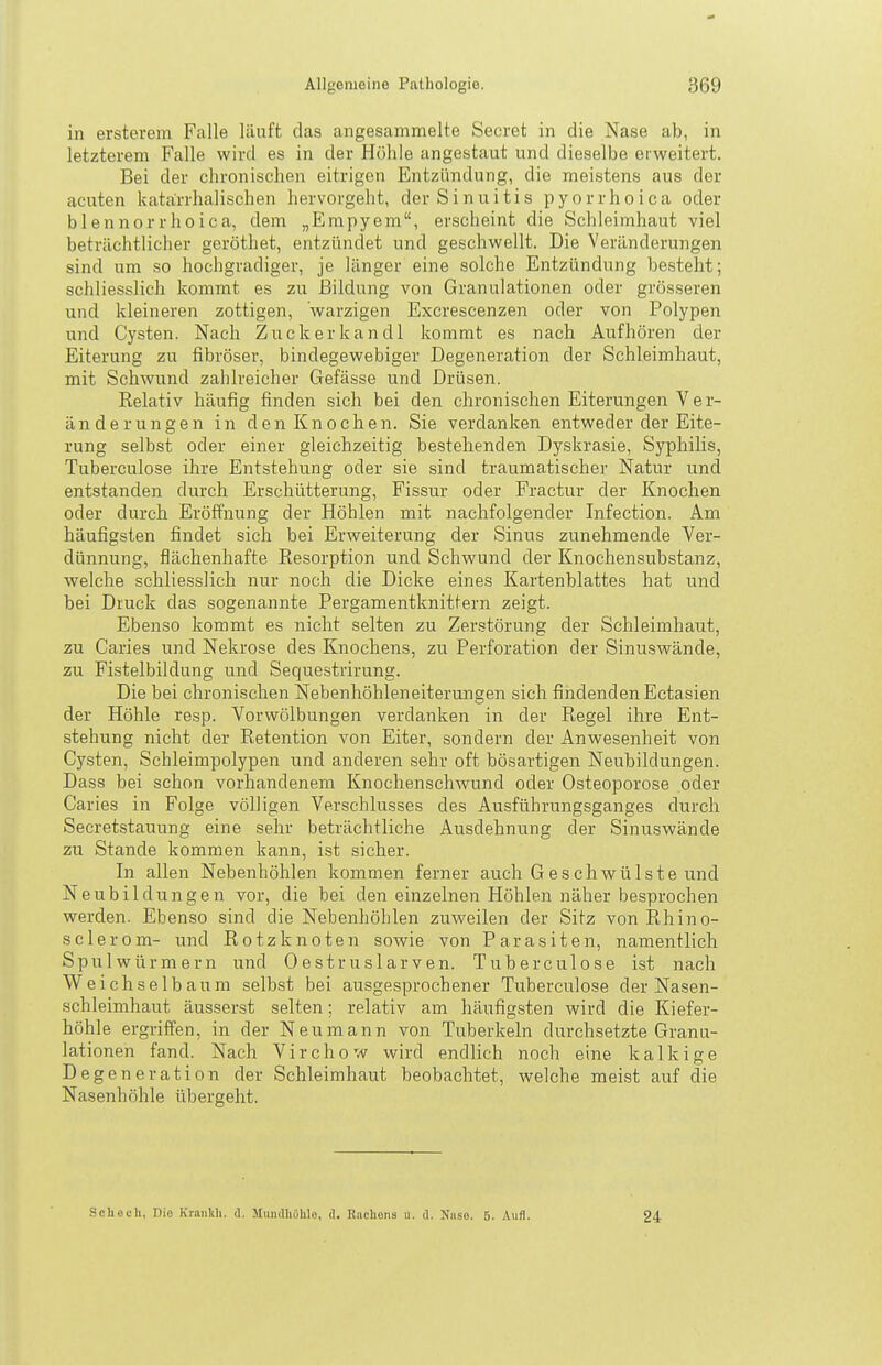 in ersterem Falle läuft das angesammelte Secret in die Nase ab, in letzterem Falle wird es in der Höhle angestaut und dieselbe erweitert. Bei der chronischen eitrigen Entzündung, die meistens aus der acuten katarrhalischen hervorgeht, derSinuitis pyorrhoica oder blennorrhoica, dem „Empyem, erscheint die Schleimhaut viel beträchtlicher geröthet, entzündet und geschwellt. Die Veränderungen sind um so hochgradiger, je länger eine solche Entzündung besteht; schliesslich kommt es zu Bildung von Granulationen oder grösseren und kleineren zottigen, warzigen Excrescenzen oder von Polypen und Cysten. Nach Zuckerkandl kommt es nach Aufhören der Eiterung zu fibröser, bindegewebiger Degeneration der Schleimhaut, mit Schwund zahlreicher Gefässe und Drüsen. Relativ häufig finden sich bei den chronischen Eiterungen V e r- änderungen in den Knochen. Sie verdanken entweder der Eite- rung selbst oder einer gleichzeitig bestehenden Dyskrasie, Syphilis, Tuberculose ihre Entstehung oder sie sind traumatischer Natur und entstanden durch Erschütterung, Fissur oder Practur der Knochen oder durch Eröffnung der Höhlen mit nachfolgender Infection. Am häufigsten findet sich bei Erweiterung der Sinus zunehmende Ver- dünnung, flächenhafte Resorption und Schwund der Knochensubstanz, welche schliesslich nur noch die Dicke eines Kartenblattes hat und bei Druck das sogenannte Pergamentknittern zeigt. Ebenso kommt es nicht selten zu Zerstörung der Schleimhaut, zu Caries und Nekrose des Knochens, zu Perforation der Sinuswände, zu Fistelbildung und Sequestrirung. Die bei chronischen Nebenhöhleneiterungen sich findenden Ectasien der Höhle resp. Vorwölbungen verdanken in der Regel ihre Ent- stehung nicht der Retention von Eiter, sondern der Anwesenheit von Cysten, Schleimpolypen und anderen sehr oft bösartigen Neubildungen. Dass bei schon vorhandenem Knochenschwund oder Osteoporose oder Caries in Folge völligen Verschlusses des Ausführungsganges durch Secretstauung eine sehr beträchtliche Ausdehnitng der Sinuswände zu Stande kommen kann, ist sicher. In allen Nebenhöhlen kommen ferner auch Geschwülste und Neubildungen vor, die bei den einzelnen Höhlen näher besprochen werden. Ebenso sind die Nebenhöhlen zuweilen der Sitz von Rhino- sclerom- und Rotz knoten sowie von Parasiten, namentlich Spulwürmern und Oestruslarven. Tuberculose ist nach Weichselbaum selbst bei ausgesprochener Tuberculose der Nasen- schleimhaut äusserst selten; relativ am häufigsten wird die Kiefer- höhle ergriffen, in der Neu mann von Tuberkeln durchsetzte Granu- lationen fand. Nach Virchow wird endlich noch eine kalkige Degeneration der Schleimhaut beobachtet, welche meist auf die Nasenhöhle übergeht. Scliech, Die Kraiikli. ü. Mundhöhle, d. Euchens u. (1. Niiso. 5. Aufl. 24