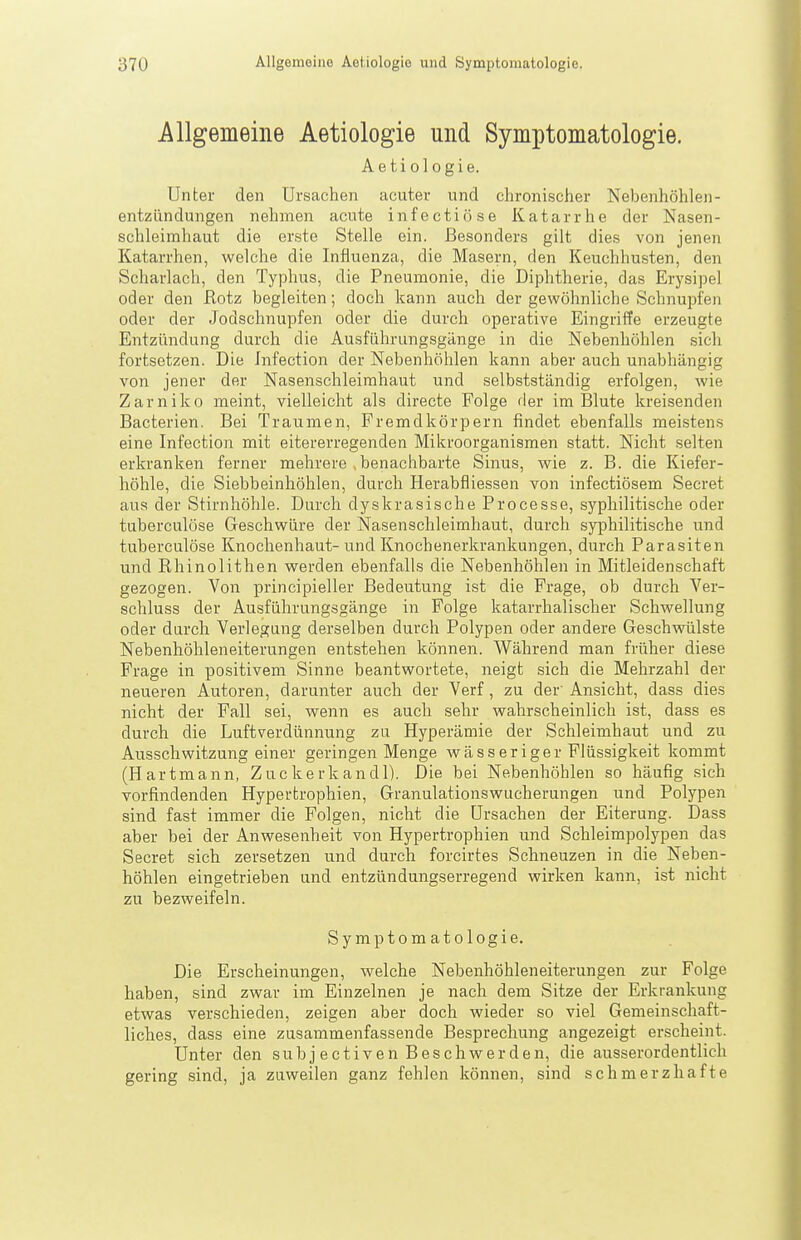 Allgemeine Aetiologie und Symptomatologie. Aetiologie. Unter den Ursachen acuter und chronischer Nebenhöhlen- entzündungen nehmen acute infectiöse Katarrhe der Nasen- schleimhaut die erste Stelle ein. Besonders gilt dies von jenen Katarrhen, welche die Influenza, die Masern, den Keuchhusten, den Scharlach, den Typhus, die Pneumonie, die Diphtherie, das Erysipel oder den Rotz begleiten; doch kann auch der gewöhnliche Schnupfen oder der Jodschnupfen oder die durch operative Eingriffe erzeugte Entzündung durch die Ausführungsgänge in die Nebenhöhlen sich fortsetzen. Die Infection der Nebenhöhlen kann aber auch unabhängig von jener der Nasenschleimhaut und selbstständig erfolgen, wie Zarniko meint, vielleicht als directe Folge der im Blute kreisenden Bacterien. Bei Traumen, Fremdkörpern findet ebenfalls meistens eine Infection mit eitererregenden Mikroorganismen statt. Nicht selten erkranken ferner mehrere , benachbarte Sinus, wie z. B. die Kiefer- höhle, die Siebbeinhöhlen, durch Herabfliessen von infectiösem Secret aus der Stirnhöhle. Durch dyskrasische Processe, syphilitische oder tuberculöse Geschwüre der Nasenschleimhaut, durch syphilitische und tuberculöse Knochenhaut- und Knochenerkrankungen, durch Parasiten und Rhinolithen werden ebenfalls die Nebenhöhlen in Mitleidenschaft gezogen. Von principieller Bedeutung ist die Frage, ob durch Ver- schluss der Ausführungsgänge in Folge katarrhalischer Schwellung oder durch Verlegung derselben durch Polypen oder andere Geschwülste Nebenhöhleneiterungen entstehen können. Während man früher diese Frage in positivem Sinne beantwortete, neigt sich die Mehrzahl der neueren Autoren, darunter auch der Verf, zu der Ansicht, dass dies nicht der Fall sei, wenn es auch sehr wahrscheinlich ist, dass es durch die Luftverdünnung zu Hyperämie der Schleimhaut und zu Ausschwitzung einer geringen Menge wässeriger Flüssigkeit kommt (Hartmann, Zuckerkandl). Die bei Nebenhöhlen so häufig sich vorfindenden Hypertrophien, Granulationswucherungen und Polypen sind fast immer die Folgen, nicht die Ursachen der Eiterung. Dass aber bei der Anwesenheit von Hypertrophien und Schleimpolypen das Secret sich zersetzen und durch forcirtes Schneuzen in die Neben- höhlen eingetrieben und entzündungserregend wirken kann, ist nicht zu bezweifeln. Symptomatologie. Die Erscheinungen, welche Nebenhöhleneiterungen zur Folge haben, sind zwar im Einzelnen je nach dem Sitze der Erkrankung etwas verschieden, zeigen aber doch wieder so viel Gemeinschaft- liches, dass eine zusammenfassende Besprechung angezeigt erscheint. Unter den subj ectiven Beschwerden, die ausserordentlich gering sind, ja zuweilen ganz fehlen können, sind schmerzhafte