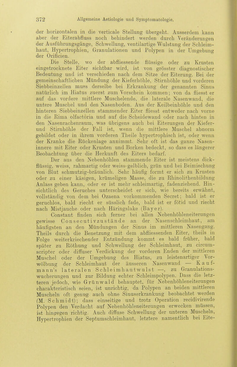 der horizontalen in die verticale Stellung übergeht. Ausserdem kann aber der Eiterabfluss noch behindert werden durch Veränderungen der Ausführungsgänge, Schwellung, ventilartige Wulstung der Schleim- haut, Hypertrophien, Granulationen und Polypen in der Umgebung der Orificien. Die Stelle, wo der abfiiessende flüssige oder zu Krusten eingetrocknete Eiter sichtbar wird, ist von grösster diagnostischer Bedeutung und ist verschieden nach dem Sitze der Eiterung. Bei der gemeinschaftlichen Mündung der Kieferhöhle, Stirnhöhle und vorderen Siebbeinzellen muss derselbe bei Erkrankung der genannten Sinus natürlich im Hiatus zuerst zum Vorschein kommen; von da fliesst er auf das vordere mittlere Muschelende, die laterale Nasenwand, die untere Muschel und den Nasenboden. Aus der Keilbeinhöhle und den hinteren Siebbeinzellen stammender Eiter fliesst entweder nach vorne in die ßima olfactoria und auf die Scheidewand oder nach hinten in den Nasenrachenraum, was übrigens auch bei Eiterungen der Kiefer- und Stirnhöhle der Fall ist, wenn die mittlere Muschel abnorm gebildet oder in ihrem vorderen Theile hypertrophisch ist, oder wenn der Kranke die Rückenlage annimmt. Sehr oft ist das ganze Nasen- innere mit Eiter oder Krusten und Borken bedeckt, so dass es längerer Beobachtung über die Herkunft des Eiters bedarf. Der aus den Nebenhöhlen stammende Eiter ist meistens dick- flüssig, weiss, rahmartig oder weiss-gelblich, grün und bei Beimischung von Blut schmutzig-bräunlich. Sehr häufig formt er sich zu Krusten oder zu einer käsigen, krümeligen Masse, die zu Rhinolithenbildung Anlass geben kann, oder er ist mehr sehleimartig, fadenziehend. Hin- sichtlich des Geruches unterscheidet er sich, wie bereits erwähnt, vollständig von dem bei Ozaena vorkommenden Secret; bald ist er geruchlos, bald riecht er süsslich fade, bald ist er fötid und riecht nach Mistjauche oder nach Häringslake (Bayer). Constant finden sich ferner bei allen Nebenhöhleneiterungen gewisse Consecutivzustände an der Nasenschleimhaut, am häufigsten an den Mündungen der Sinus im mittleren Nasengang. Theils durch die Benetzung mit dem abfliessenden Eiter, theils in Folge weiterkriechender Entzündung kommt es bald früher, bald später zu Röthung und Schwellung der Schleimhaut, zu circum- scripter oder diffuser Verdickung der vorderen Enden der mittleren Muschel oder der Umgebung des Hiatus, zu leistenartiger Vor- wölbung der Schleimhaut der äusseren Nasenwand — K a u f- mann's lateralen Schleimhautwulst —, zu Granulations- wucherungen und zur Bildung echter Schleimpolypen. Dass die letz- teren jedoch, wie Grünwald behauptet, für Nebenhöhleneiterungen charakteristisch seien, ist unrichtig, da Polypen an beiden mittleren Muscheln oft genug auch ohne Sinuserkrankung beobachtet werden (M. Schmidt); dass einseitige und trotz Operation recidivirende Polypen den Verdacht auf Nebenhöhleneiterungen erwecken müssen, ist hingegen richtig. Auch diffuse Schwellung der unteren Muscheln, Hypertrophien der Septumschleimhaut, letztere namentlich bei Eite-