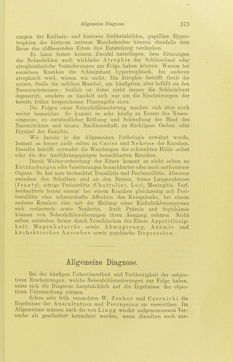 rungen der Keilbein- und hinteren Siebbeinhölilon, papilläre Hyper- trophien der hinteren unteren Muschelenden können ebenfalls dem Eeize des abfiiessenden Eiters ihre Entstehung verdanken. Es kann ferner keinem Zweifel unterliegen, dass Eiterungen der Nebenhöhlen auch wirkliche Atrophie der Schleimhaut oder atrophieähnliche Veränderungen zur Folge haben können. Warum bei einzelnen Kranken die Schleimhaut hypertrophisch, bei anderen atrophisch wird, wissen wir nicht. Die Atrophie betrifft theils die untere, theils die mittlere Muschel, am häufigsten aber befällt sie den Nasenrachenraum; freilich ist dabei nicht immer die Schleimhaut degenerirt, sondern es handelt sich nur um die Erscheinungen der bereits früher besprochenen Pharyngitis sicca Die Folgen einer Nebenhöhleneiterung machen sich aber noch weiter bemerkbar. So kommt es sehr häufig zu Eczem des Nasen- eingangs, zu entzündlicher Röthung und Schwellung der Haut des Nasenrückens und dessen Nachbarschaft, zu flüchtigem Oedem oder Erysipel des Gesichts. Wie bereits in der Allgemeinen Pathologie erwähnt wurde, kommt es ferner nicht selten zu Caries und Nekrose der Knochen. Dieselbe betrifft entweder die Wandungen der erkrankten Höhle selbst oder die den Ausführungsgängen benachbarten Knochen. Durch Weiterverbreitung des Eiters kommt es nicht selten zu Entzündungen oder Vereiterungen benachbarter oder auch entfernterer Organe. So hat man beobachtet Tonsillitis und Peritonsillitis, Abscesse zwischen den Schultern und an den Beinen, ferner Lungenabscess (Jeanty), eitrige Pericarditis (Chattelier, Luc), Meningitis. Verf. beobachtete ferner einmal bei einem Kranken gleichzeitig mit Peri- tonsillitis eine schmerzhafte Affection des Kniegelenks, bei einem anderen Kranken eine mit der Heilung eines Kieferhöhlenempyems sich verlierende acute Nephritis. Auch Pyämie und Septikämie können von Nebenhöhleneiterungen ihren Ausgang nehmen. Nicht selten entstehen ferner durch Verschlucken des Eiters Appetitlosig- keit, Magenkatarrhe sowie Abmagerung, Anämie und kachektisches Aussehen sowie psychische Depression. Allgemeine Diagnose. Bei der häufigen Unbeslimmtheit und Vieldeutigkeit der subjec- tiven Erscheinungen, welche Nebenhöhleneiterungen zur Folge haben, muss sich die Diagnose hauptsächlich auf die Ergebnisse der objec- tiven Untersuchung stützen. Schon sehr früh versuchten W. Zenker und Czernicki die Ergebnisse der Auscultation und Percussion zu verwerthen. Im Allgemeinen müssen auch die von Lingg wieder aufgenommenen Ver- suche als gescheitert betrachtet werden, wenn dieselben auch aus-