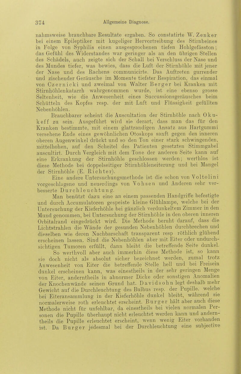 nalimsweise brauchbare Resultate ergaben. So constatirte W. Zenker bei einem Epileptiker mit kugeliger Hervortreibung des Stirnbeines in Folge von Syphilis einen ausgesprochenen tiefen Hohlgefässton; das Gefühl des Widerstandes war geringer als an den übrigen Stellen des Schädels, auch zeigte sich der Schall bei Verschluss der Nase und des Mundes tiefer, was bewies, dass die Luft der Stu'nhöhle mit jener der Nase und des Rachens communicirte. Das Auftreten gurrender und zischender Geräusche im Momente tiefster Respiration, das einmal von Czernicki und zweimal von Walter Berger bei Kranken mit Stirnhöhlenkatarrh wahrgenommen wurde, ist eine ebenso grosse Seltenheit, wie die Anwesenheit eines Succussionsgeräusches beim Schütteln des Kopfes resp. der mit Luft und FRissigkeit gefüllten Nebenhöhlen. Brauchbarer scheint die Auscultation der Stirnhöhle nach Oku- keff zu sein. Ausgeführt wird sie derart, dass man das für den Kranken bestimmte, mit einem glattrandigen Ansatz aus Hartgummi versehene Ende eines gewöhnlichen Otoskops sanft gegen den inneren oberen Augenwinkel drückt und so den Ton einer stark schwingenden, mittelhohen, auf den Scheitel des Patienten gesetzten Stimmgabel auscultirt. Durch Vergleich mit dem Tone der anderen Seite kann auf eine Erkrankung der Stirnhöhle geschlossen werden; werthlos ist diese Methode bei doppelseitiger Stirnhöhleneiterung und bei Mangel der Stirnhöhle (E. Richter). Eine andere Untersuchungsmethode ist die schon von Voltolini vorgeschlagene und neuerdings von Vohsen und Anderen sehr ver- besserte Durchleuchtung. Man benützt dazu eine an einem passenden Handgriffe befestigte und durch Accumulatoren gespeiste kleine Glühlampe, welche bei der Untersuchung der Kieferhöhle bei gänzlich verdunkeltem Zimmer in den Mund genommen, bei Untersuchung der Stirnhöhle in den oberen inneren Orbitalrand eingedrückt wird. Die Methode beruht darauf, dass die Lichtstrahlen die Wände der gesunden Nebenhöhlen durchbrechen und dieselben wie deren Nachbarschaft transparent resp röthlich glühend erscheinen lassen. Sind die Nebenhöhlen aber mit Eiter oder undurch- sichtigen Tumoren erfüllt, dann bleibt die betreffende Seite dunkel. So werthvoll aber auch immerhin diese Methode ist, so kann sie doch nicht als absolut sicher bezeichnet werden, zumal trotz Anwesenheit von Eiter die betreffende Stelle hell und bei Freisein dunkel erscheinen kann, was einestheils in der sehr geringen Menge von Eiter, anderntheils in abnormer Dicke oder sonstigen Anomalien der Knochenwände seinen Grund hat. D avi d s ohn legt deshalb mehr Gewicht auf die Durchleuchtung des Bulbus resp. der Pupille, welche bei Eiteransammlung in der Kieferhöhle dunkel bleibt, während sie normalerweise roth erleuchtet erscheint. Burger hält aber auch diese Methode nicht für unfehlbar, da einestheils bei vielen normalen Per- sonen die Pupille überhaupt nicht erleuchtet werden kann und andern- theils die Pupille erleuchtet erscheint, wenn Avenig Eiter vorhanden ist. Da Burg er jedesmal bei der Durchleuchtung eine subjective