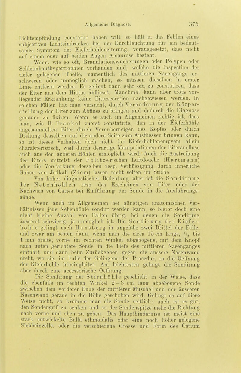 Lichtempfindung constatirt haben will, so hält er das Fehlen eines subjectiven Lichteindruckes bei der Durchleuchtung für ein bedeut- sames Symptom der Kieferhöhleneiterung, vorausgesetzt, dass nicht auf einem oder auf beiden Augen Amaurose besteht. Wenn, wie so oft, Granulationswucherungen oder Polypen oder Schleimhauthypertropliien vorhanden sind, welche die Inspection der tiefer gelegenen Tlieile, namentlich des mittleren Nasengangs er- schweren oder unmöglich machen, so müssen dieselben in erster Linie entfernt werden. Es gelingt dann sehr oft, zu constatiren, dass der Eiter aus dem Hiatus abfliesst. Manchmal kann aber trotz vor- liegender Erkrankung keine Eitersecretion nachgewiesen werden. In solchen Fällen hat man versucht, durch Veränderung der Körper- stellung den Eiter zum Abfluss zu bringen und dadurch die Diagnose genauer zu fixiren. Wenn es auch im Allgemeinen richtig ist, dass man, wie ß. Frankel zuerst constatirte, den in der Kieferhöhle angesammelten Eiter durch Vornüberneigen des Kopfes oder durch Drehung desselben auf die andere Seite zum Ausfliessen bringen kann, so ist dieses Verhalten doch nicht für Kieferhöhlen empyem allein charakteristisch, weil durch derartige Manipulationen der Eiterausfluss auch aus den anderen Höhlen ermöglicht wird.Auch die Austreibung des Eitels mittelst der Politzer'schen Luftdouche (Hartmann) oder die Verstärkung desselben resp. Verflüssigung durch innerliche Gaben von Jodkali (Ziem) lassen nicht selten im Stiche. Von hoher diagnostischer Bedeutung aber ist die Sondirung der Nebenhöhlen resp. das Erscheinen von Eiter oder der Nachweis von Caries bei Einführung der Sonde in die Ausführungs- gänge. Wenn auch im Allgemeinen bei günstigen anatomischen Ver- hältnissen jede Nebenhöhle sondirt werden kann, so bleibt doch eine nicht kleine Anzahl von Fällen übrig, bei denen die Sondirung äusserst schwierig, ja unmöglich ist. Die Sondirung der Kiefer- höhle gelingt nach Hansberg in ungefähr zwei Drittel der Fälle, und zwar am besten dann, wenn man die circa 15 cm lange, '/a bis 1 mm breite, vorne im rechten Winkel abgebogene, mit dem Knopf nach unten gerichtete Sonde in die Tiefe des mittleren Nasenganges einführt und dann beim Zurückgehen gegen die äussere Nasenwand dreht, wo sie, im Falle des Gelingens der Procedur, in die Oeffnung der Kieferhöhle hineingleitet. Am leichtesten gelingt die Sondirung aber durch eine accessorische Oeffnung. Die Sondirung der Stirnhöhle geschieht in der Weise, dass die ebenfalls im rechten Winkel 2 — 3 cm lang abgebogene Sonde zwischen dem vorderen Ende der mittleren Muschel und der äusseren Nasenwand gerade in die Höhe geschoben wird. Gelingt es auf diese Weise nicht, so krümme man die Sonde seitlich; auch ist es gut, den SondengrifF zu senken und so der Sondenspitze mehr die Richtung nach vorne und oben zu geben. Das Haupthinderniss ist meist eine stark entwickelte Bulla ethmoidalis oder eine noch höher gelegene Siebbeinzelle, oder die verschiedene Grösse und Form des Ostium