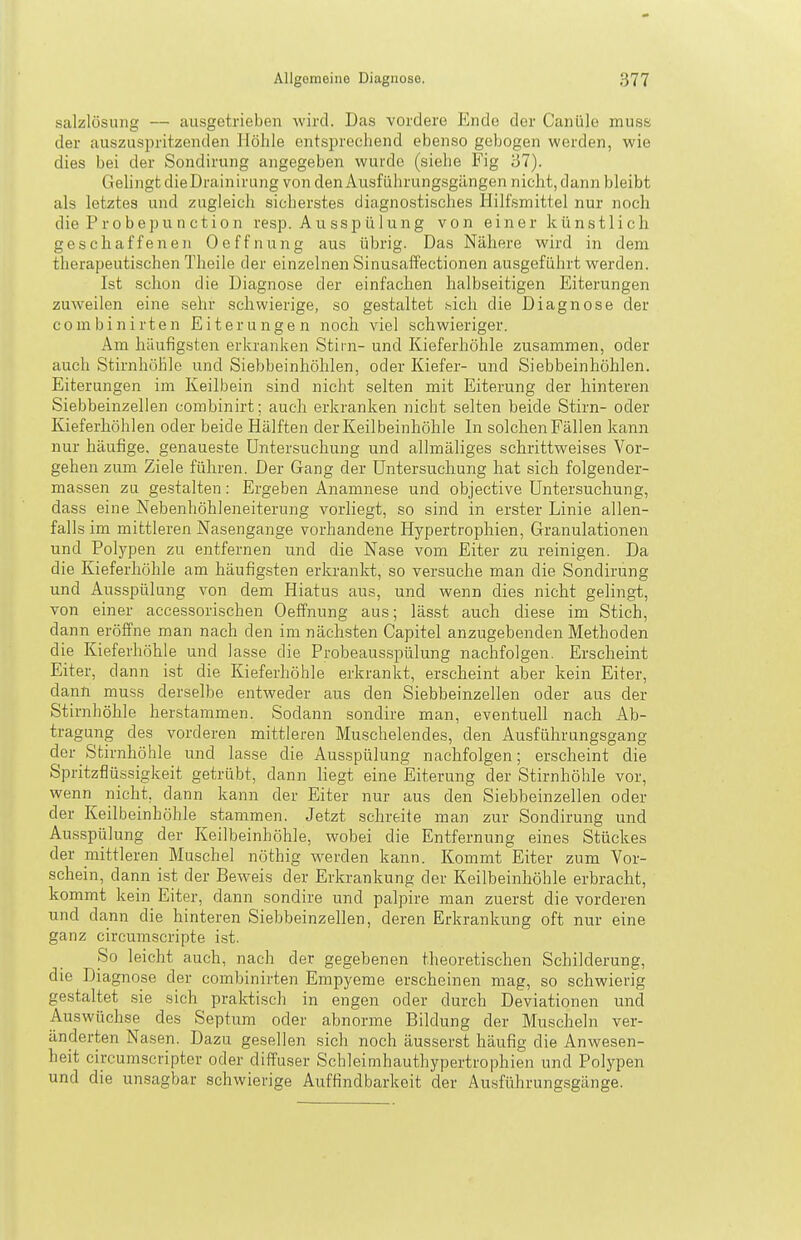 Salzlösung — ausgetrieben wird. Das vordere Endo der Canüle muss der auszuspritzenden Höhle entsprechend ebenso gebogen werden, wie dies bei der Sondiriing angegeben wurde (siehe Fig 37). Gelingt dieDrainirung von den Ausfiihrungsgängen nicht, dann bleibt als letztes und zugleich sicherstes diagnostisches Hilfsmittel nur noch die Pr0bepuncti0n resp. Ausspülung von einer künstlich geschaffenen Oeffnung aus übrig. Das Nähere wird in dem therapeutischen Theile der einzelnen Sinusaffectionen ausgeführt werden. Ist .schon die Diagnose der einfachen halbseitigen Eiterungen zuweilen eine sehr schwierige, so gestaltet i^icli die Diagnose der combinirten Eiterungen noch viel schwieriger. Am häufigsten erkranken Stirn- und Kieferhöhle zusammen, oder auch Stirnhöhle und Siebbeinhöhlen, oder Kiefer- und Siebbeinhöhlen. Eiterungen im Keilbein sind nicht selten mit Eiterung der hinteren Siebbeinzellen combinirt; auch erkranken nicht selten beide Stirn- oder Kieferhöhlen oder beide Hälften der Keilbeinhöhle In solchen Fällen kann nur häufige, genaueste Untersuchung und allmäliges schrittweises Vor- gehen zum Ziele führen. Der Gang der Untersuchung hat sich folgender- massen zu gestalten: Ergeben Anamnese und objective Untersuchung, dass eine Nebenhöhleneiterung vorliegt, so sind in erster Linie allen- falls im mittleren Nasengange vorhandene Hypertrophien, Granulationen und Polypen zu entfernen und die Nase vom Eiter zu reinigen. Da die Kieferhöhle am häufigsten erkrankt, so versuche man die Sondirung und Ausspülung von dem Hiatus aus, und wenn dies nicht gelingt, von einer accessorischen Oeffnung aus; lässt auch diese im Stich, dann eröffne man nach den im nächsten Capitel anzugebenden Methoden die Kieferhöhle und lasse die Probeausspülung nachfolgen. Erscheint Eiter, dann ist die Kieferhöhle erkrankt, erscheint aber kein Eiter, dann muss derselbe entweder aus den Siebbeinzellen oder aus der Stirnhöhle herstammen. Sodann sondire man, eventuell nach Ab- tragung des vorderen mittleren Muschelendes, den Ausfülirungsgang der Stirnhöhle und lasse die Ausspülung nachfolgen; erscheint die Spritzflüssigkeit getrübt, dann liegt eine Eiterung der Stirnhöhle vor, wenn nicht, dann kann der Eiter nur aus den Siebbeinzellen oder der Keilbeinhöhle stammen. Jetzt schreite man zur Sondirung und Ausspülung der Keilbeinhöhle, wobei die Entfernung eines Stückes der mittleren Muschel nöthig werden kann. Kommt Eiter zum Vor- schein, dann ist der Beweis der Erkrankung der Keilbeinhöhle erbracht, kommt kein Eiter, dann sondire und palpire man zuerst die vorderen und dann die hinteren Siebbeinzellen, deren Erkrankung oft nur eine ganz circumscripte ist. So leicht auch, nach der gegebenen theoretischen Schilderung, die Diagnose der combinirten Empyeme erscheinen mag, so schwierig gestaltet sie sich praktisch in engen oder durch Deviationen und Auswüchse des Septum oder abnorme Bildung der Muscheln ver- änderten Nasen. Dazu gesellen sich noch äusserst häufig die Anwesen- heit circumscripter oder diffuser Schleimhauthypertrophien und Polypen und die unsagbar schwierige Auffindbarkeit der Ausführungsgänge.