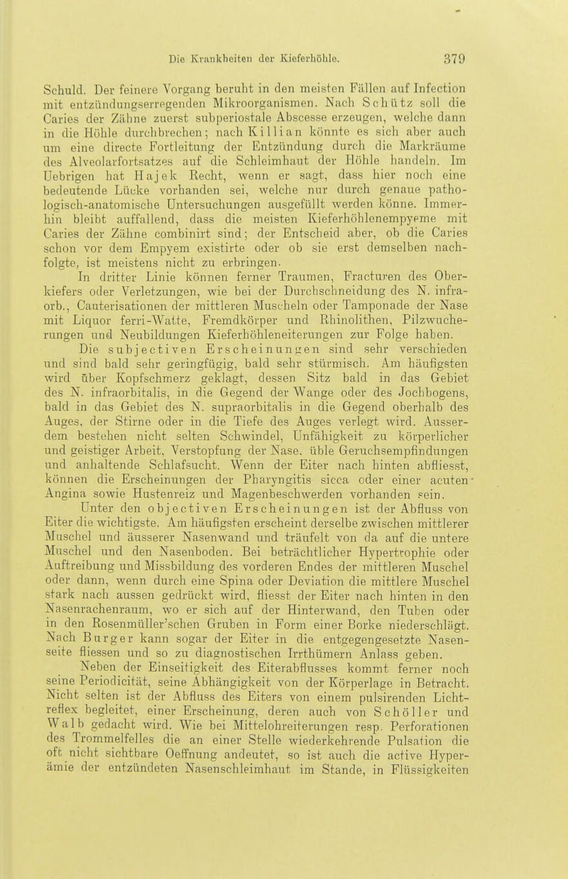 Schuld. Der feinere Vorgang beruht in den meisten Fällen auf Infection mit entzündungserregenden Mikroorganismen. Nach Schütz soll die Caries der Zähne zuerst subperiostale Abscesse erzeugen, welche dann in die Höhle durchbrechen; nach KiIii an könnte es sich aber auch um eine directe Fortleitung der Entzündung durch die Markräume des Alveolarfortsatzes auf die Schleimhaut der Höhle handeln. Im Uebrigen hat Hajek Recht, wenn er sagt, dass hier noch eine bedeutende Lücke vorhanden sei, welche nur durch genaue patho- logisch-anatomische Untersuchungen ausgefüllt werden könne. Immer- hin bleibt auffallend, dass die meisten Kieferhöhlenempyeme mit Caries der Zähne combinirt sind; der Entscheid aber, ob die Caries schon vor dem Empyem existirte oder ob sie erst demselben nach- folgte, ist meistens nicht zu erbringen. In dritter Linie können ferner Traumen, Fracturen des Ober- kiefers oder Verletzungen, wie bei der Durchschneidung des N. infra- orb., Cauterisationen der mittleren Muscheln oder Tamponade der Nase mit Liquor ferri-Watte, Fremdkörper und Rhinolithen, Pilzwuche- rungen und Neubildungen Kieferhöhleneiterungen zur Folge haben. Die subjectiven Erscheinungen sind sehr verschieden und sind bald sehr geringfügig, bald sehr stürmisch. Am häufigsten wird über Kopfschmerz geklagt, dessen Sitz bald in das Gebiet des N. infraorbitalis, in die Gegend der Wange oder des Jochbogens, bald in das Gebiet des N. supraorbitalis in die Gegend oberhalb des Auges, der Stirne oder in die Tiefe des Auges verlegt wird. Ausser- dem bestehen nicht selten Schwindel, Unfähigkeit zu körperlicher und geistiger Arbeit, Verstopfung der Nase, üble Geruchsempfindungen und anhaltende Schlafsucht. Wenn der Eiter nach hinten abfliesst, können die Erscheinungen der Pharyngitis sicca oder einer acuten Angina sowie Hustenreiz und Magenbeschwerden vorhanden sein. Unter den objectiven Erscheinungen ist der Abfluss von Eiter die wichtigste. Am häufigsten erscheint derselbe zwischen mittlerer Muschel und äusserer Nasenwand und träufelt von da auf die untere Muschel und den Nasenboden. Bei beträchtlicher Hypertrophie oder Auftreibung und Missbildung des vorderen Endes der mittleren Muschel oder dann, wenn durch eine Spina oder Deviation die mittlere Muschel stark nach aussen gedrückt wird, fiies,st der Eiter nach hinten in den Nasenrachenraum, wo er sich auf der Hinterwand, den Tuben oder in den Rosenmüller'schen Gruben in Form einer Borke niederschlägt. Nach Burger kann sogar der Eiter in die entgegengesetzte Nasen- seite fliessen und so zu diagnostischen Irrthümern Anlass geben. Neben der Einseitigkeit des Eiterabflusses kommt ferner noch seine Periodicität, seine Abhängigkeit von der Körperlage in Betracht. Nicht selten ist der Abfluss des Eiters von einem pulsirenden Licht- reflex begleitet, einer Erscheinung, deren auch von Sc hol 1er und Walb gedacht wird. Wie bei Mittelohreiterungen resp. Perforationen des Tromnielfelles die an einer Stelle wiederkehrende Pulsation die oft nicht sichtbare Oeffnung andeutet, .so ist auch die active Hyper- ämie der entzündeten Nasenschleimhaut im Stande, in Flüssigkeiten
