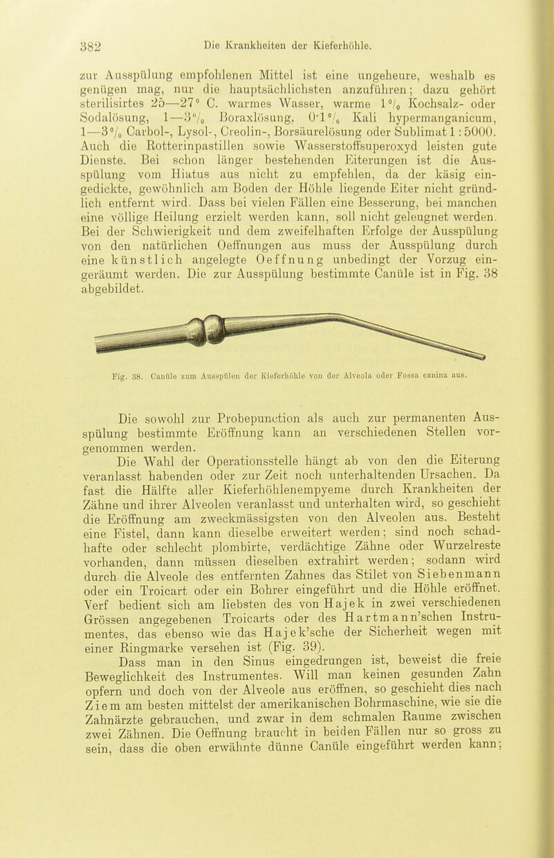 zur Ausspülung empfohlenen Mittel ist eine ungeheure, weshalb es genügen mag, nur die hauptsächlichsten anzuführen; dazu gehört sterilisirtes 25—21 C. warmes Wasser, warme l'U Kochsalz- oder Sodalüsung, 1—3/,, Boraxlosung, ü'l'/o Kali hypermanganicum, 1-—3% Carbol-, Lysol-, Creolin-, Borsäurelosung oder Sublimat 1:5Ü00. Auch die Rotterinpastillen sowie Wasserstoffsuperoxyd leisten gute Dienste. Bei schon länger bestehenden Eiterungen ist die Aus- spülung vom Hiatus aus nicht zu empfehlen, da der kä.sig ein- gedickte, gewöhnlich am Boden der Höhle liegende Eiter nicht gründ- lich entfernt wird. Dass bei vielen Fällen eine Besserung, bei manchen eine völlige Heilung erzielt werden kann, soll nicht geleugnet werden. Bei der Schwierigkeit und dem zweifelhaften Erfolge der Ausspülung von den natürlichen Oeffnungen aus muss der Ausspülung durch eine künstlich angelegte Oeffnung unbedingt der Vorzug ein- geräumt werden. Die zur Ausspülung bestimmte Canüle ist in Fig. 38 abgebildet. Fig. 38. Cauüle zum Aussiiüloii der Kieferiiölile von der Alvoola oder Possa canina aus. Die sowohl zur Probepunction als auch zur permanenten Aus- spülung bestimmte Eröffnung kann an verschiedenen Stellen vor- genommen werden. Die Wahl der Operationsstelle hängt ab von den die Eiterung veranlasst habenden oder zur Zeit noch unterhaltenden Ursachen. Da fast die Hälfte aller Kieferhöhlenempyeme durch Krankheiten der Zähne und ihrer Alveolen veranlasst und unterhalten wird, so geschieht die Eröffnung am zweckmässigsten von den Alveolen aus. Besteht eine Fistel, dann kann dieselbe erweitert werden; sind noch schad- hafte oder schlecht plombirte, verdächtige Zähne oder Wurzelreste vorhanden, dann müssen dieselben extrahirt werden; sodann wird durch die Alveole des entfernten Zahnes das Stilet von Siebenmann oder ein Troicart oder ein Bohrer eingeführt und die Höhle eröffnet. Yerf bedient sich am liebsten des vonHajek in zwei verschiedenen Grössen angegebenen Troicarts oder des Hartmann'schen Instru- mentes, das ebenso wie das Hajek'sche der Sicherheit wegen mit einer Ringmarke versehen ist (Fig. 39). Dass man in den Sinus eingedrungen ist, beweist die freie Beweglichkeit des Instrumentes. Will man keinen gesunden Zahn opfern und doch von der Alveole aus eröffnen, so geschieht dies nach Z i e m am besten mittelst der amerikanischen Bohrmaschine, wie sie die Zahnärzte gebrauchen, und zwar in dem schmalen Räume zwischen zwei Zähnen. Die Oeffnung braucht in beiden Fällen nur so gross zu sein, dass die oben erwähnte dünne Canüle eingeführt werden kann;