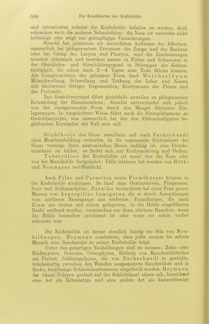 und intensivsten scheint die Kieferliölile befallen zu werden, doch erkranken auch die anderen Nebenhöhlen; die Nase ist entweder nicht betheiligt oder zeigt nur geringfügige Veränderungen. Sowohl bei primärem als secundärem Auftreten der Affection, namentlich bei phlegmonösen Processen der Zunge und des Rachens oder bei Croup des Larynx und Pharynx, sind die Erscheinungen äusserst stürmisch und bestehen ausser in Fieber und Schmerzen in der Oberkiefer- und Stirnhöhlengegend in Störungen der Gehirn- thätigkeit, die schon nach 2—4 Tagen zum Tode führen können. Als Complicationen der primären Form fand Weichselbaum Milzschwellung, Schwellung und Trübung der Leber und Nieren mit theilweiser fettiger Degeneration, Ecchymosen der Pleura und des Perlcards. Das Gesichtserysipel führt gleichfalls zuweilen zu phlegmonöser Entzündung der Sinusmembran; dieselbe unterscheidet sich jedoch von der ebengenannten Form durch den Mangel fibrinöser Ein- lagerungen. In umgekehrter Weise führt auch die Sinusphlegmone zu Gesichtserysipel, was namentlich bei den den Abdominaltyphus be- gleitenden Erysipelen der Fall sein soll. Diphtherie des Sinus maxillaris soll nach Zuckerkandl ohne Membranbildung verlaufen, da die sogenannte Schleimhaut des Sinus vermöge ihres anatomischen Baues unfähig ist, eine Pseudo- membran zu bilden; es findet sich nur Ecchymosirung und Oedem. Tuberculose der Kieferhöhle ist meist von der Nase oder von der Mundhöhle fortgeleitet; Fälle letzterer Art wurden von Rethi und Neumayer veröffentlicht. Auch Pilze und Parasiten sowie Fremdkörper können in die Kieferhöhle eindringen. So fand man Oestruslarven, Fliegeneier, Soor und Schimmelpilze; Zarniko beobachtete bei einer Frau grosse Massen von Aspergillus f u m i g a t u s, die er durch Ausspülungen vom mittleren Nasengange aus entfernte. Fremdkörper, die nach Ziem am besten mit einem gebogenen, in die Höhle eingeführten Draht entfernt werden, verursachen nur dann stärkere Eeaction, wenn die Höhle besonders intolerant ist oder wenn sie schon vorher erkrankt war. Die Kieferhöhle ist ferner ziemlich häufig der Sitz von Neu- bildungen Heymann constatirte, dass jeder neunte bis zehnte Mensch eine Geschwulst in seiner Kieferhöhle trägt. Unter den gutartigen Neubildungen sind zu nennen: Zahn- oder Kiefercysten, Osteome, Osteophyten, Bildung von Knochenblättchen am Periost, Schleimpolypen, die von Zuckerkandl in gestielte, brückenartig zwischen den Wänden ausgespannte Geschwülste und in flache, breitbasige Schleimhauttumoren eingetheilt werden. Hey mann, der 14mal Polypen gestielt auf der Schleimhaut sitzen sah, bezeichset eine Art als faltenartige und eine andere Art als kiemenförmige