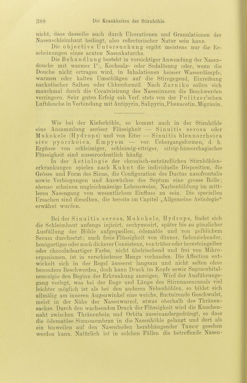 nicht, dass dasselbe auch durch Ulcerationeii und Granulationen der Nasenschleimhaut bedingt, also reflectorischor Natur sein kann. Die 0 b j e c t i V e Untersuchung ergibt meistens nur die Er- scheinungen eines acuten Nasenkatarrhs. Die Behandlung besteht in vorsichtiger Anwendung der Nasen- douche mit warmer l°/o Kochsalz- oder Sodalösung oder, wenn die Douche niclit ertragen wird, in Inhalationen heisser Wasserdämpfe, warmen oder kalten Umschlägen auf die Stirngegend, Einreibung narkotischer Salben oder Chloroformöl. Nach Zarniko sollen sich manchmal durch die Cocainisirung des Naseninnern die Beschwerden verringern. Sehr guten Erfolg sah Verf. stets von der Politzer'schen Luftdouche in Verbindung mit Antipyrin, SaUpyrin, Phenacetin, Migränin. Wie bei der Kieferhöhle, so kommt auch in der Stirnhöhle eine Ansammlung seröser Flüssigkeit — Sinuitis serosa oder Mukokele (Hydrops) und von Eiter — Sinuitis blennorrhoica sive pyorrhoica, Empyem — vor. Uebergangcsformen, d. h. Ergüsse von schleimiger, schleimig-eitriger, eitrig-hämorrhagischer Flüssigkeit sind ausserordentlich häufig. In der Aetiologie der chronisch-entzündlichen Stirnhöhlen- erkrankungen spielen nach Kuhnt die individuelle Disposition, die Grösse und Form des Sinus, die Configuration des Ductus nasofrontalis sowie Verbiegungen und Auswüchse des Septum eine grosse Kolle; eben.so scheinen ungleichmässige Lebensweise, Narbenbildung im mitt- leren Nasengang von wesentlichem Einfluss zu sein. Die speciellen Ursachen sind dieselben, die bereits im Capitel „Allgemeine Aetiologie erwähnt wurden. Bei der Sinuitis serosa, Mukokele, Hydrops, findet sich die Schleimhaut anfangs injicirt, ecchymosirt, später bis zu gänzlicher Ausfüllung der Höhle aufgequollen, ödematös und von gelblichem Serum durchsetzt; auch freie Flüssigkeit von dünner, fadenziehender, honigartiger oder noch dickerer Consistenz, von trüber oder bernsteingelber oder chocoladeartiger Farbe, nicht übelriechend und frei von Mikro- organismen, ist in verschiedener Menge vorhanden. Die Affection ent- wickelt sich in der Regel äusserst langsam und nicht selten ohne besondere Beschwerden, doch kann Diuck im Kopfe sowie Supraorbital- neuralgie den Beginn der Erkrankung anzeigen. Wird der Ausführungs- gang verlegt, was hei der Enge und Länge des Stirnnasencanals viel leichter möglich ist als bei den anderen Nebenhöhlen, so bildet sich allmälig am inneren Augenwinkel eine weiche, fluctuirende Geschwulst, meist in der Nähe der Nasenwurzel, etwas oberhalb des Thränen- sackes. Durch den wachsenden Druck der Flüssigkeit wird die Knochen- naht zwischen Thränenbein und Orbita auseinandergedrängt, so dass die ödematöse Sinusmembran in die Nasenhöhle gelangt und dort als ein bisweilen auf den Nasenboden herabhängender Tumor gesehen werden kann. Natürlich ist in solchen Fällen die betreffende Nasen-