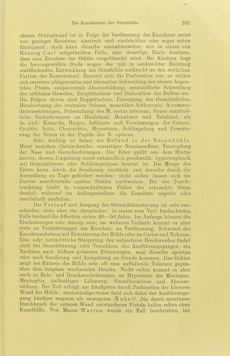 oberen Orbitalwand ist in Folge der Verdünnung des Knochens meist von geringer Resistenz, elastisch und eindrückbar oder sogar schon fluctuirend; doch kann dieselbe ausnahmsweise, wie in einem von Herzog Carl mitgetheilten Falle, eine derartige Härte besitzen, dass eine Exostose der Orbita vorgetäuscht wird. Bei Kindern liegt die hervorgewölbte Stelle wegen der nur in senkrechter Richtung stattfindenden Entwicklung der Stirnhöhle senkrecht an den seitlichen Partien der Nasenwurzel. Bereitet sich die Perforation vor, so stellen sich meistens phlegmonöse und ödematöse Schwellung des oberen Augen- lides, Ptosis, subperiostale Abscessbildung, entzündliche Schwellung des orbitalen Gewebes, Exophthalmus und Dislocation des Bulbus ein. Die Folgen davon sind Doppeltsehen, Einengung des Gesichtsfeldes, Herabsetzung des centralen Sehens, musculäre Asthenopie, Accommo- dationsstörungen, Schwächung des M. rectus internus, ferner entzünd- liche Veränderuncien an Bindehaiit, Hornhaut und Netzhaut, als da sind: Katarrhe, Herpes, Infiltrate und Vereiterungen der Cornea, Cyclitis, Iritis, Chorioiditis, Hyperämie, Schlängelung und Erweite- rung der Venen in der Papille des N. opticus. Sehr wichtig ist ferner der Befund in der Nasenhöhle. Meist bestehen übelriechender, einseitiger Nasenausfluss, Verstopfung der Nase und Geruchsstörungen. Der Eiter quillt aus dem Hiatus hervor, dessen Umgebung meist entzündlich geschwellt, hypertrophisch mit Granulationen oder Scbleimpolypen besetzt ist. Die Menge des Eiters kann durch die Sondirung verstärkt und derselbe durch die Ausspülung zu Tage geföi'dert werden; nicht selten lassen sich im Ductus nasofrontalis cariöse Stellen nachweisen. Bei der Durch- leuchtung bleibt in vorgeschrittenen Fällen der erkrankte Sinus dunkel, während im Anfangsstadium die Resultate negativ oder zweifelhaft ausfallen. Der Verlauf und Ausgang der Stirnhöhleneiterung ist sehr ver- schieden, stets aber ein chronischer; in einem vom Verf. beobachteten Falle bestand die Alfection sicher 40—50 Jahre. Im Anfange können die Erscheinungen sehr mässig sein, im weiteren Verlaufe kommt es aber stets zu Veränderungen am Knochen, zu Verdünnung, Schwund der Knochensubstanz mit Erweiterung der Höhle oder zu Caries und Nekrose. Eine sehr beträchtliche Steigerung der subjectiven Beschwerden findet statt bei Secretstauung oder Verschluss des Ausführungsganges, ein Nachlass nach Abfluss grösserer Eitermengen, mag dieselbe spontan oder nach Sondirung und Ausspülung zu Stande kommen. Das Gehirn zeigt bei Ektasie der Höhle sehr oft eine auffallende Toleranz gegen- über dem langsam wachsenden Drucke. Nicht selten kommt es aber auch zu Reiz- und Druckerseheinungen, zu Hyperämie der Meningen, Meningitis, halbseitiger Lähmung, Sinusthrombose und Abscess- bildung. Der Tod erfolgt am häufigsten durch Perforation der hinteren Wand der Höhle ; merkwürdigerweise fand sich dabei der Ausführungs- gang häufiger wegsam als unwegsam (Kuhnt). Die durch spontanen Durchbruch der unteren Wand entstandenen Fisteln heilen selten ohne Kunsthilfe. Von Mason Warren wurde ein Fall beschrieben, bei