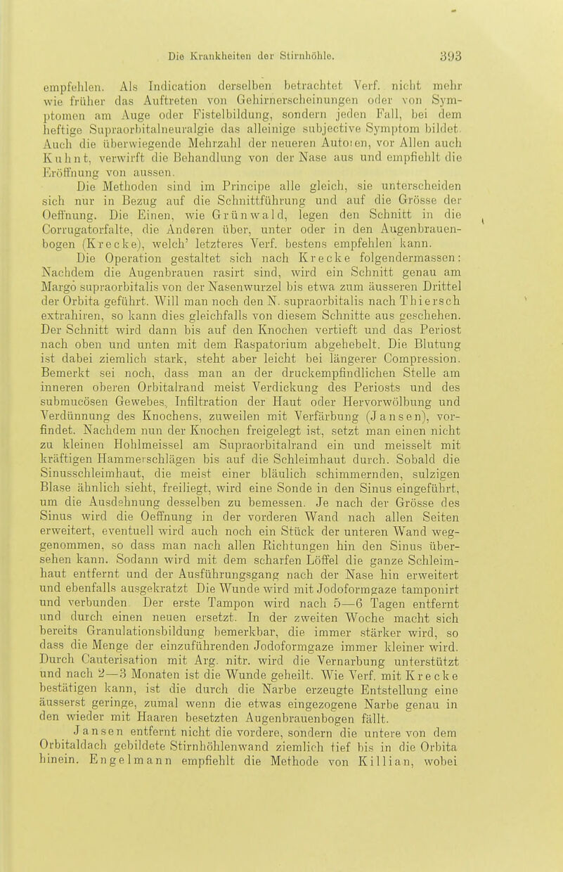 empfehlen. Als Indication derselben betrachtet Verf. nicht mehr wie früher das Auftreten von Gehirnerscheinungen oder von Sym- ptomen am Auge oder Fistelbildung, sondern jeden Fall, bei dem heftige Supraorbitalneuralgie das alleinige subjective Symptom bildet. Auch die überwiegende Mehrzahl der neueren Autoien, vor Allen auch Kuhnt, verwirft die Behandlung von der Nase aus und empfiehlt die Fa'öti'nung von aussen. Die Methoden sind im Principe alle gleich, sie unterscheiden sich nur in Bezug auf die Schnittführung und auf die Grösse der Oeffnung. Die Einen, wie Grünwald, legen den Schnitt in die Corrugatorfalte, die Anderen über, unter oder in den Augenbrauen- bogen (Krecke), welch' letzteres Verf. bestens empfehlen' kann. Die Operation gestaltet sich nach Kr ecke folgendermassen: Nachdem die Augenbrauen rasirt sind, wird ein Schnitt genau am Margö supraorbitalis von der Nasenwurzel bis etwa zum äusseren Drittel der Orbita geführt. Will man noch den N. supraorbitalis nach Thiersch extrahiren, so kann dies gleichfalls von diesem Schnitte aus geschehen. Der Schnitt wird dann bis auf den Knochen vertieft und das Periost nach oben und unten mit dem Raspatorium abgehebelt. Die Blutung ist dabei ziemlich stark, steht aber leicht bei längerer Compression. Bemerkt sei noch, dass man an der druckempfindlichen Stelle am inneren oberen Orbitalrand meist Verdickung des Periosts und des submucösen Gewebes., Infiltration der Haut oder Hervorwölbung und Verdünnung des Knochens, zuweilen mit Verfärbung (Jansen), vor- findet. Nachdem nun der Knochen freigelegt ist, setzt man einen nicht zu kleinen Hohlmeissel am Supraorbitalrand ein und meisselt mit kräftigen Hammeischlägen bis auf die Schleimhaut durch. Sobald die Sinusschleimhaut, die meist einer bläulich schimmernden, sulzigen Blase ähnlich sieht, freiliegt, wird eine Sonde in den Sinus eingeführt, um die Ausdehnung desselben zu bemessen. Je nach der Grösse des Sinus wird die Oeffnung in der vorderen Wand nach allen Seiten erweitert, eventuell wird auch noch ein Stück der unteren Wand weg- genommen, so dass man nach allen Richtungen hin den Sinus über- sehen kann. Sodann wird mit dem scharfen Löffel die ganze Schleim- haut entfernt und der Ausführungsgang nach der Nase hin erweitert und ebenfalls aui3gekratzt Die Wunde wird mit Jodoformgaze tamponirt und verbunden Der erste Tampon wird nach 5—6 Tagen entfernt und durch einen neuen ersetzt. In der zweiten Woche macht sich bereits Granulationsbildung bemerkbar, die immer stärker wird, so dass die Menge der einzuführenden Jodoformgaze immer kleiner wird. Durch Cauterisation mit Arg. nitr. wird die Vernarbung unterstützt und nach 2—3 Monaten ist die Wunde geheilt. Wie Verf. mit Kr ecke bestätigen kann, ist die durch die Narbe erzeugte Entstellung eine äusserst geringe, zumal wenn die etwas eingezogene Narbe genau in den wieder mit Haaren besetzten Augenbrauenbogen fällt. Jansen entfernt nicht die vordere, sondern die untere von dem Orbitaldach gebildete Stirnhöhlenwand ziemlich tief bis in die Orbita hinein. Engelmann empfiehlt die Methode von KiUian, wobei