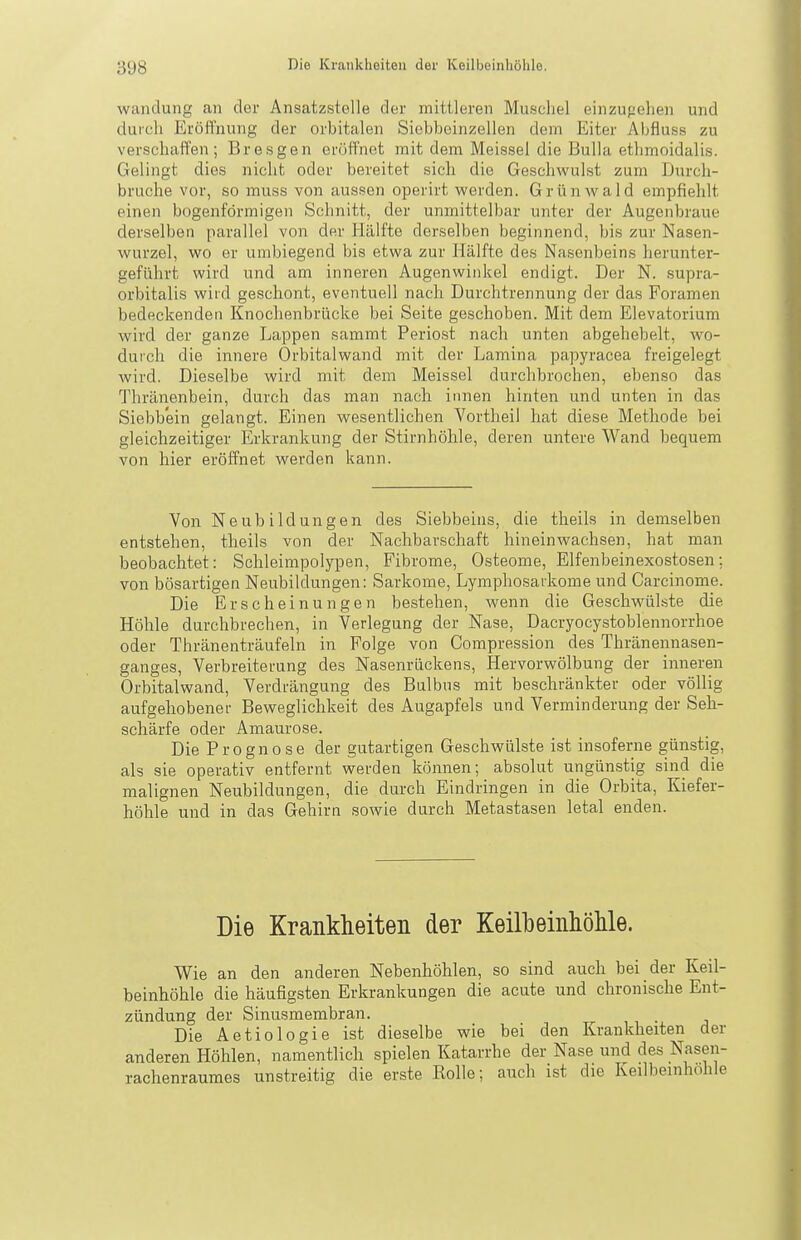 Wandung an der Ansatzstelle der mittleren Muschel einzugehen und durch Eröffnung der orbitalen Siebbeinzellen dem Eiter Abfluss zu verschaffen; Bresgen eröffnet mit dem Meissel die Bulla ethmoidalis. Gelingt dies nicht oder bereitet sich die Geschwulst zum Durch- bruche vor, so muss von aussen operirt werden. Grtinwald empfiehlt einen bogenförmigen Schnitt, der unmittelbar unter der Augenbraue derselben parallel von der Hälfte derselben beginnend, bis zur Nasen- wurzel, wo er umbiegend bis etwa zur Hälfte des Nasenbeins herunter- geführt wird und am inneren Augenwinkel endigt. Der N. supra- orbitalis wird geschont, eventuell nach Durchtrennung der das Foramen bedeckenden Knochenbrücke bei Seite geschoben. Mit dem Elevatorium wird der ganze Lappen sammt Periost nach unten abgehebelt, wo- durch die innere Orbitalwand mit der Lamina papyracea freigelegt Avird. Dieselbe wird mit dem Meissel durchbrochen, ebenso das Thränenbein, durch das man nach innen hinten und unten in das Siebbein gelangt. Einen wesentlichen Vortheil hat diese Methode bei gleichzeitiger Erkrankung der Stirnhöhle, deren untere Wand bequem von hier eröffnet werden kann. Von Neubildungen des Siebbeins, die theils in demselben entstehen, theils von der Nachbarschaft hineinwachsen, hat man beobachtet: Schleimpolypen, Fibrome, Osteome, Elfenbeinexostosen; von bösartigen Neubildungen: Sarkome, Lymphosaikome und Carcinome. Die Erscheinungen bestehen, wenn die Geschwülste die Höhle durchbrechen, in Verlegung der Nase, Dacryocysstoblennorrhoe oder Thränenträufeln in Folge von Compression des Thränennasen- ganges, Verbreiterung des Nasenrückens, Hervorwölbung der inneren Orbitalwand, Verdrängung des Bulbus mit beschränkter oder völlig aufgehobener Beweglichkeit des Augapfels und Verminderung der Seh- schärfe oder Amaurose. Die Prognose der gutartigen Geschwülste ist insoferne günstig, als sie operativ entfernt werden können; absolut ungünstig sind die malignen Neubildungen, die durch Eindringen in die Orbita, Kiefer- höhle und in das Gehirn sowie durch Metastasen letal enden. Die Krankheiten der KeilbeinhoUe. Wie an den anderen Nebenhöhlen, so sind auch bei der Keil- beinhöhle die häufigsten Erkrankungen die acute und chronische Ent- zündung der Sinusmembran. Die Aetiologie ist dieselbe wie bei den Krankheiten der anderen Höhlen, namentlich spielen Katarrhe der Nase und des Nasen- rachenraumes unstreitig die erste Rolle; auch ist die Keilbemhohle