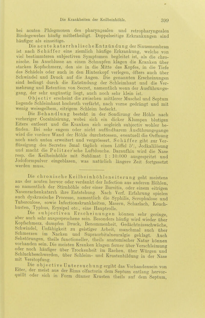 bei acuten Phlegmonen des pharyngealen und retropharyngealen Bindegewebes häufig mitbetheiligt. Doppelseitige Erkrankungen sind häufiger als einseitige. Die acute katarrhalischeEntzündung der Sinusmembran ist nach Schaff er eine ziemlich häufige Erkrankung, welche von viel bestimmteren subjectiven Symptomen begleitet ist, als die chro- nische. Im Anschlüsse an einen Sciinupfen klagen die Kranken über starken Kopfschmerz, den sie in die Mitte des Kopfes, in die Tiefe des Schädels oder auch in den Hinterkopf verlegen, öfters auch über Schwindel und Druck auf die Augen. Die genannten Erscheinungen sind bedingt durch die Entzündung der Schleimhaut und die Ver- mehrung und Retention von Secret, namentlich wenn der Ausführungs- gang, der sehr ungünstig liegt, auch noch sehr klein ist. Objectiv erscheint die zwischen mittlerer Muschel und Septum liegende Schleimhaut hochroth verfärbt, nach vorne gedrängt und mit wenig weissgelbem, eitrigem Schleim bedeckt. Die Behandlung besteht in der Sondirung der Höhle nach vorheriger Cocainisirung, wobei sich ein dicker Klumpen blutigen Eiters entleert und die Kranken sich sogleich subjectiv wohler be- finden. Bei sehr engem oder nicht auffindbarem Ausführungsgange wird die vordere Wand der Höhle durchstossen, eventuell die Oeffnung noch nach unten erweitert und vergrössert. Schäffer gibt zur Ver- flüssigung des Secretes 3mal täglich einen Löffel 5/,, Jodkalilösung und macht die Politzer'sche Luftdouche. Daraufhin wird die Nase resp. die Keilbeinhöhle mit Sublimat 1 : 10.000 au.sgespritzt und Jodoformpulver eingeblasen, was natürlich längere Zeit fortgesetzt werden muss. Die chronischeKeilbeinhöhleneiterung geht meistens aus der acuten hervor oder verdankt der Infection aus anderen Höhlen, so namentlich der Stirnhöhle oder einer Bursitis, oder einem eitrigen Nasenrachenkatarrh ihre Entstehung. Nach Verf. Erfahrung spielen auch dyskrasische Processe, namentlich die Sj'philis, Scrophulose und Tuberculose, sowie Infectionskrankheiten, Masern, Scharlach, Keuch- husten, Typhus, Erysipel etc., eine Hauptrolle. Die subjectiven Erscheinungen können sehr geringe, aber auch sehr au.sgesprochene sein. Besonders häufig wird wieder über Kopfschmerz, dumpfen Druck, Benommenheit, Gedächtnissschwäche, Schwindel, Unfähigkeit zu geistiger Arbeit, manchmal auch über Schmerzen im Nacken und Supraorbitalneuralgie geklagt. Auch Sehstörungen, theils functioneller, theils anatomischer Natur können vorhanden sein. Die meisten Kranken klagen ferner über Verschleimung oder noch häufiger über Trockenheit im Rachen, über Würgen und bchluckbeschwerden, über Schleim- und Krustenbildung in der Nase mit Verstopfung. Die objective Untersuchung ergibt das Vorhandensein von Üiter, der meist aus der Rima olfactoria dem Septum entlang hervor- quillt oder sich in Form dünner Krusten theils auf dem Septum,