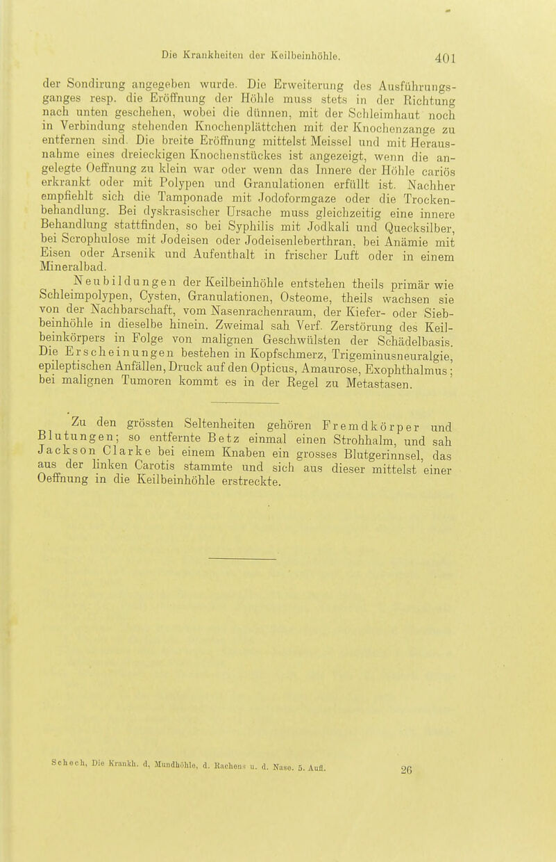 der Sondirung angegeben wurde. Die Erweiterung des Ausführungs- ganges resp. die Eröffnung der Höhle muss stets in der Richtung nach unten geschehen, wobei die dünnen, mit der Schleimhaut noch in Verbindung stehenden Knociienplättchen mit der Knochenzange zu entfernen sind. Die breite Eröffnung mittelst Meissel und mit Heraus- nahme eines dreieckigen Knochenstückes ist angezeigt, wenn die an- gelegte Oefifnung zu klein war oder wenn das Innere der Höhle cariös erkrankt oder mit Polypen und Granulationen erfüllt ist. Nachher empfiehlt sich die Tamponade mit Jodoformgaze oder die Trocken- behandlung. Bei dyskrasischer Ursache muss gleichzeitig eine innere Behandlung stattfinden, so bei Syphilis mit Jodkali und Quecksilber, bei Scrophulose mit Jodeisen oder Jodeisenleberthran, bei Anämie mit Eisen oder Arsenik und Aufenthalt in frischer Luft oder in einem Mineralbad. Neubildungen der Keilbeinhöhle entstehen theils primär wie Schleimpolypen, Cysten, Granulationen, Osteome, theils wachsen sie von der Nachbarschaft, vom Nasenrachenraum, der Kiefer- oder Sieb- beinhöhle in dieselbe hinein. Zweimal sah Verf. Zerstörung des Keil- beinkörpers in Folge von malignen Geschwülsten der Schädelbasis. Die Erscheinungen bestehen in Kopfschmerz, Trigeminusneuralgie, epileptischen Anfällen, Druck auf den Opticus, Amaurose, Exophthalmus; bei malignen Tumoren kommt es in der Eegel zu Metastasen. Zu den grössten Seltenheiten gehören Fremdkörper und Blutungen; so entfernte Betz einmal einen Strohhalm, und .sah Jackson_ Gl arke bei einem Knaben ein grosses Blutgerinnsel, das aus der linken Carotis stammte und sich aus dieser mittelst einer Oeffnung m die Keilbeinhöhle erstreckte. Schech, Die Krankli. A, Mmidhöhlo, d. Kuchen.- ii. d. Na ISO. 5. Aufl. 26