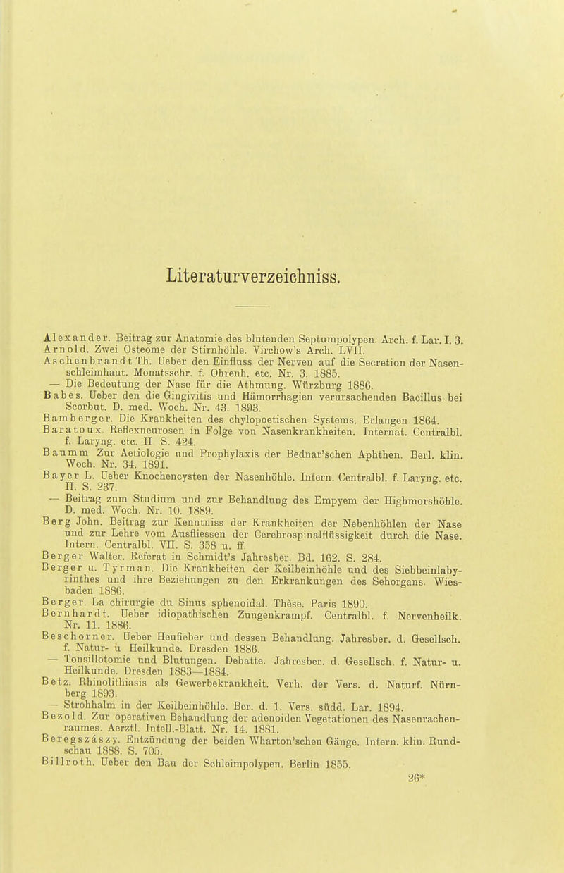 Literaturverzeiclmiss. Alexander. Beitrag znr Anatomie des blutenden Septumpolypen. Arch. f. Lar. I. 3. Arnold. Zwei Osteome der Stirnhöhle. Virchow's Arch. LVII. Aschenbrandt Th. üeber den Einfluss der Nerven auf die Secretion der Nasen- schleimhaut. Monatsschr. f. Obrenh. etc. Nr. 3. 1885. — Die Bedeutung der Nase für die Athmung. Würzburg 1886. Babes. üeber den die Gingivitis und Hämorrhagien verursachenden Bacillus bei Scorbut. D. med. Woch. Nr. 43. 1893. Bamberger. Die Krankheiten des chylopoetischen Systems. Erlangen 1864. Baratonx. ßeflexneurosen in Folge von Nasenkraukheiten. Internat. Centralbl. f. Laryng. etc. II S. 424. Banmm Zur Aetiologie nnd Prophylaxis der Bednar'schen Aphthen. Berl. klin. Woch. Nr. 34. 1891. Bayer L. üeber Knochencysten der Nasenhöhle. Intern. Centralbl. f. Laryne. etc. II. S. 237. ^ — Beitrag zum Studium und zur Behandlung des Empyem der Hishmorshöhle. D. med. Woch. Nr. 10. 1889. Berg John. Beitrag zur Kenntniss der Krankheiten der Nebenhöhlen der Nase und zur Lehre vom Ausfliessen der Cerebrospinalflüssigkeit durch die Nase. Intern. Centralbl. VII. S, 358 u. ff. Berger Walter. Referat in Schmidt's Jahresber. Bd. 162. S. 284. Berg er u. Tyrman. Die Krankheiten der Keilbeinhöhle und des Siebbeinlaby- rinthes und ihre Beziehungen zu den Erkrankungen des Sehorgans. Wies- baden 1886. Berger. La Chirurgie du Sinus sphenoidal. These. Paris 1890. Bernhardt, üeber idiopathischen Zungenkrampf. Centralbl. f. Nervenheilk. Nr. 11. 1886. Be Schorn er. üeber Heufieber und dessen Behandlung. Jahresber. d. Gesellsch. f. Natur- u Heilkunde. Dresden 1886. — Tonsillotomie und Blutungen. Debatte. Jahresber. d. Gesellsch, f. Natur- u. Heilkunde. Dresden 1883—1884. Betz. Rhinolithiasis als Gewerbekrankheit. Verh. der Vers. d. Naturf Nürn- berg 1893. — Strohhalm in der Keilbeinhöhle. Ber. d. 1. Vers. südd. Lar. 1894. Bezold. Zur operativen Behandlung der adenoiden Vegetationen des Nasenrachen- raumes. Aerztl. Intell.-Blatt. Nr. 14. 1881. Beregszäszy. Entzündung der beiden Wharton'schen Gänge. Intern, klin. Rund- schau 1888. S. 705. Billroth, üeber den Bau der Sohleimpolypen. Berlin 1855. 26*