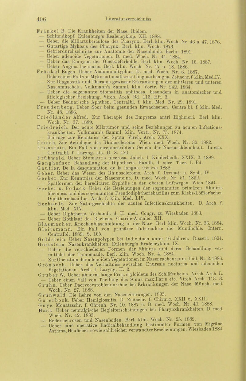 Friinkol B. Die Krankheiten der Nase. Ibidem. — Scblundkopf. Eulenburg's Realencyklop. XII. 1888. — üeber die Miliartuberculose des Pharynx. Berl. klin. Woch. Nr 4G u. 47.1876. — Gutartige Mykosis des Tharynx. Berl. klin. Woch. 1878. — Gefrierdurchscimitte zur Anatomie der Nasenhöhle, Berlin 1891. — üeber adenoide Vegetationen. D. med. Woch. Nr. 41. 1884. — üeber das Empyem der Oberkieferhöhle. Berl klin. Woch. Nr. IG. 1887. — üeber Angina lacunaris. Berl. klin. Woch Nr. 17 u. 18. 1886. Frankel Eugen, üeber Abdominaltyphus. D. med. Woch. Nr. 6. 1887. — üeber einen Fall von Mykosis tonsillaris et linguae benigna. Zeitschr. f klin. Med.IV. — Zur Diagnostik und Therapie gewisser Erkrankungen der minieren und unteren Nasenmuscheln. Volkmann's iSamml. klin. Vortr. Nr 242. 1884. — üeber die sogenannte Stomatitis aphthosa, besonders in anatomischer und ätiologischer Beziehung. Virch. Arch. Bd. 113. Eft. 3. — üeber Bednar'sche Aphthen. Centralbl. f. klin. Med. Nr. 29. 1891. Freudenberg, üeber Soor beim gesunden Erwachsenen. Centralbl. f. klin. Med. Nr. 48. 1886. Fried länder Alfred. Zur Therapie des Empyema antri Bighmori. Berl. klin. Woch. Nr. 37. 1889. Friedreich. Der acute Milztumor und seine Beziehungvin zu acuten Infections- krankheiten. Volkmann's Samml. klin. Vortr. Nr. 75. 1874. — Beiträge zur Kenntniss der Sputa. Virch. Arch. XXX. Frisch. Zur Aetiologie des Ehinoscleroms Wien. med. W^och. Nr. 32. 1882. Fron stein. Ein Fall von circumscriptem Oedem der Nasenschleimhaut. Inlern. Centralbl. f. Laryng. etc. II. S. 420. Frühwald, üeber Stomatitis ulcerosa. Jahrb. f. Kinderheilk. XXIX. 2. 1889. Ganghofner. Behandlung der Diphtherie. Handb. d. spec. Ther. I. Bd. Gautier. De la desquamation de la langue. Geneve 1882. Geber, üeber das Wesen des Rhinoscieroms. Arch. f. Dermat. u. Syph. IV. Gerber. Zur Kenntniss der Nasensteine. D. med. Woch. Nr 51. 1892. — Spätformen der hereditären Syphilis in den oberen Luftwegen. W'ien 1894. Gerber u. Podack. üeber die Beziehungen der sogenannten primären Rhinitis fibrinosa und des sogenannten Pseudodiphtheriebacillus zum Klebs-Löffler'schen Diphtheriebacillus. Axch. f. klin. Med. LIV. Gerhardt. Zur Naturgeschichte der acuten Infectionskrankheiten. D. Arch. f. klin. Med. XIV. — üeber Diphtherie. Verhandl. d. II. med. Congr. zu Wiesbaden 1888. — üeber Rothlauf des Rachens. Charite-Annalen XII. Glasmacher. Knochenblasenbildung in der Nase. Berl. klin. Woch. Nr. 36.1884. Gleitsmann. Ein Fall von primärer Tuberculose der Mundhöhle. Intern. Centralbl. 1889. S. 165. Goldstein, üeber Nasenpolypen bei Individuen unter 16 Jahren. Dissert. 1894. Gottstein. Nasenkrankheiten. Eulenburg's Realencyklop. IX. — üeber die verschiedenen Formen der Rhinitis und deren Behandlung ver- mittelst der Tamponade. Berl. klin. Woch. Nr. 4. 1884. — Zur Operation der adenoiden Vegetationen im Nasenrachenraum Ibid. Nr. 2.1886. Grönbech. üeber das Verhältniss zwischen Enuresis nocturna und adenoiden Vegetationen. Arch. f. Laryng. II. 2. Gruber W. üeber abnorm lange Proc. styloideus des Schläfenbeins. Virch. Arch. L. — üeber einen Fall von Theilung des Sinus maxillaris etc. Virch. Arch. 113. 3. Gruhn. üeber Dacryocystoblennorrhoe bei Erkrankungen der Nase. Münch, med. Woch. Nr. 27. 1888. Grünwald. Die Lehre von den Naseneiterungen. 1893. Güterbock, üeber Hemiglossitis. D. Zeitschr. f. Chirurg. XXII u. XXIIL Guye. Monatsschr. f. Ohrenh. Nr. 10. 1887 u. D. med. Woch Nr. 40. 1888. Hack, üeber neuralgische Begleiterscheinungen bei Pharynxkrankheiten. D. med. Woch. Nr. 42. 1883. — Reflexneurosen und Nasenleiden. Berl. klin. Woch. Nr 2o. 1882. — üeber eine operative Radicalbehandlung bestimmter Formen von Migräne, Asthma, Heufieber, sowie zahlreicher verwandter Erscheinungen. Wiesbaden 1884.