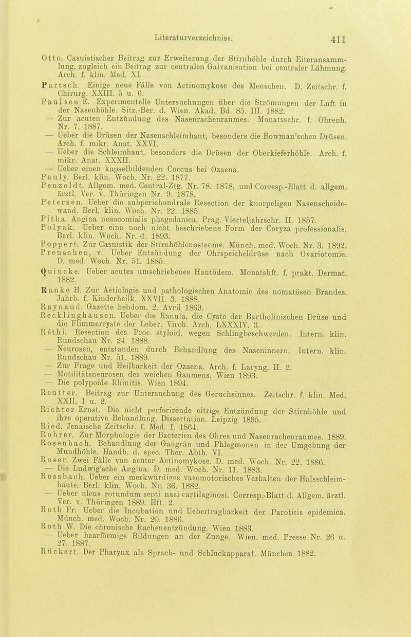 Otto. Casuistischer Beitrag zur Erweiterung der Stirnhöhle durch Eiteransamm- lung, zugleich ein Beitrag zur centralen Galvanisation bei centraler Lähmung. Arch. f. klin. Med. XI. Partsch. Einige neue Fälle von Actinomykose des Menschen. D. Zeitschr. f. Chirurg. XXIII. ö u. (!. Paulsen E. Experimentelle Untersuchungen über die Strömungen der Luft in der Nasenhöhle. Sifz.-Ber. d. Wien. Akad. Bd. 85. III. 1882. — Zur acuten Entzündung des Nasenrachenraumes. Monatsschr. f. Ohrenh. Nr. 7. 1887. — üeber die Drüsen der Nasenschleimhaut, besonders die Bowman'schen Drüsen. Arch. f. mikr. Anat. XXVI. — üeber die Schleimhaut, besonders die Drüsen der Oberkieferhöhle. Arch. f. mikr. Anat. XXXII. — Ueber einen kapselbildenden Coccus bei Ozaena. Pauly. Berl. klin. Woch. Nr. 22. 1877. Penzoldt. Allgem. med. Central-Ztg. Nr. 78. 1878, und Corresp.-Blatt d. allgem. ärztl. Ver. v. Thüringen Nr. 9. 1878. Petersen, üeber die subperichondrale Eesection der knorpeligen Nasenscheide- wand. Berl. klin. AYoch. Nr. 22. 1885. Pitha. Angina nosocomialis phagedanica. Prag. Vierteljahrschr. II. 1857. Polyak. Ueber eine noch nicht beschriebene Form der Coryza professionalis. Berl. klin. Woch. Nr. -1. 1893. Poppert. Zur Casuistik der Stirnhöhlenosteome. Münch, med. Woch. Nr. 3. 1892. Preuschen, v. Ueber Entzündung der Ohrspeicheldrüse nach Ovariotomie. D. med. Woch. Nr. 51. 1885. Quincke. Ueber acutes umschriebenes Hautödem. Monatshft. f. prakt. Dermat. 1882. Ranke H. Zur Aetiologie und pathologischen Anatomie des nomatösen Brandes. Jahrb. f. Kinderheilk. XXVII. 3. 1888. Raynaud. Gazette hebdom. 2. Avril 1869. Recklinghausen. Ueber die Ranula, die Cyste der Bartholinischen Drüse und die Flimmercyste der Leber. Virch. Arch. LXXXIV. 3. Rethi. Resection des Proc. styloid. wegen Schlingbeschwerden. Intern, klin. Rundschau Nr. 24. 1888. — Neurosen, entstanden durch Behandlung des Naseninnern. Intern, klin. Rundschau Nr. 51. 1889. — Zur Frage und Heilbarkeit der Ozaena. Arch. f. Laryng. II. 2. — Motilitätsneurosen des weichen Gaumens. Wien 1893. — Die polypoide Rhinitis. Wien 1894. Reutter. Beitrag zur Untersuchung des Geruchsinnes. Zeitschr. f. klin Med XXII. 1 u. 2. Richter Ernst. Die nicht perforirende eitrige Entzündung der Stirnhöhle und ihre operative Behandlung. Dissertation. Leipzig 1895. Ried. Jeuaische Zeitschr. f. Med. I. 1864. Rohrer. Zur Morphologie der Bacterien des Ohres und Nasenrachenraumes. 1889. Rosenbach. Behandlung der Gangitän und Phlegmonen in der Umt^ebung der Mundhöhle. Handb. d. spec. Ther. Abth. VI. Roser. Zwei Fälle von acuter Actinomykose. D. med. Woch. Nr. 22. 1886. — Die Ludwig'sche Angina. D. med. Woch. Nr. 11. 1883. Rossbach. Ueber ein merkwürdiges vasomotorisches Verhalten der Halsschleim- häute. Berl. klin. Woch. Nr. 36. 1882. — Ueber ulcus rotundum septi nasi cartilaginosi. Corresp.-Blatt d. Allgem. ärztl. Ver. T. Thüringen 1889. Hft. 2. Roth Fr. Ueber die Incubation und üebertragbarkeit der Parotitis epidemica. Münch, med. Woch. Nr. 20. 1886. Roth W. Die chronische Rachenentzündung. Wien 1883. — Ueber haarförmige Bildungen an der Zunge. Wien. med. Presse Nr. 26 u. 27. 1887. Rückert. Der Pharynx als Sprach- und Schluckapparat. München 1882.