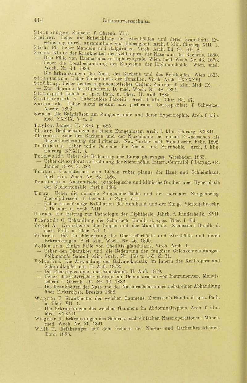 Stoiiibrügge. Zeitschr. f. Ohienli. VIII. St einer. Ueber die Entwicldung der Stirnhöhlen und deren krankhafte Er- Weiterung durch Ansammlung von Flüssigkeit. Arch. f. klin. Chirurg XIII 1 Stohr Fh. Uebor Mandeln und Balgdrüsen. Virch. Arch. Bd. 97. Hft. 2 Stork. Klinik der Krankheiten des Kehlkopfes, der Nase und des Rachens. 1880. — Urei talle von Haematonia rotrophai'yngeale. Wien. med. Woch. Nr. 4(5. 1878 — Ueber die Localbehandlung des Empyems der Highmorshöhle. Wien, med Woch. Nr. 43. 188(5. — Die Erkrankungen der Nase, des Rachens und des Kehlkopfes. Wien 1895. Strassmann. Ueber Tuberculose der Tonsillen. Virch. Arch. LXXXXVI. Strübing. Ueber acutes angioneurotisches Oedem. Zeitschr. f. klin. Med. IX. — Zur Therapie der Diphtherie. D. med. Woch. Nr. 48. 1891. Strümpell. Lehrb. d. spec. Path. u. Ther. II. Aufl. 1885. Stubenrauch, v. Tuberculose Parotitis. Arch. f. klin. Chir. Bd. 47. Suchanek. Ueber ulcus septum nar. perforaiis. Corresp.-Blatt. f. Schweizer Aerzte. 1893. Swain. Die Balgdrüsen am Zungengrunde und deren Hypertrophie. Arch. f. klin Med. XXXIX. 5. u. 6. i Taylor. Lancet. II. 1876, p. 685. Thiery. Beobachtungen an einem Zungenlosen. Arch. f. klin. Chirurg. XXXII. Thorner. Soor des Rachens und der Nasenhöhle bei einem Erwachsenen als Begleiterscheinung der Influenza. New-Yorker med. Monatsschr. Febr. 1892. Tillmanns. Ueber todte Osteome der Nasen- und Stirnhöhle. Arch. f. klin. Chirurg. XXXII. 3. Tornwaldt. Ueber die Bedeutung der Bursa pharyngea. Wiesbaden 1885. — Ueber die explorative Eröffnung der Kieferhöhle. Intern. Centralbl. f. Laryng. etc. Jänner 1889. S. 382. Touton. Casuistisches zum Liehen ruber planus der Haut und Schleimhaut. Berl. klin. Woch. Nr. 23. 1886. Traut mann. Anatomische, pathologische und klinische Studien über Hyperplasie der Rachentonsille. Berlin 1886. Unna. Ueber die normale Zungenoberfläche und den normalen Zungenbelag. Vierteljahrsschr. f. Dermat. u. Syph. VIII. — Ueber kreisförmige Exfoliation der Hohlhand und der Zunge. Vierteljahrsschr. f. Dermat. u. Syph. VHI. Unruh. Ein Beitrag zur Pathologie der Diphtherie. Jahrb. f. Kinderheilk. XVII. Vierordt 0. Behandlung des Scharlach. Handb. d. spec. Ther. I. Bd. Vogel A. Krankheiten der Lippen und der Mundhöhle. Ziemssen's Handb. d. spec. Path. u. Ther. VII. 1. Vohsen. Die Durchleuchtung der Obeikieferhöhle und Stirnhöhle und deren Erkrankungen. Berl. klin. Woch. Nr. 46. 1890. Volk mann. Einige Fälle von Cheilitis glandularis. Virch. Arch. L. — Ueber den Charakter und die Bedeutung der fungösen Gelenkentzündungen. Volkmanu's Samml. klin. Vortr. Nr. 168 u. 169. S. 31. Voltolini. Die Anwendung der Galvanokaustik im Innern des Kehlkopfes und Schlundkopfes etc. II. Aufl. 1872. — Die Pharyngoskopie und Rinoskopie. II. Aufl. 1879. — Ueber elektrolytische Operation mit Demonstration von Instrumenten. Monats- schrift, f. Ohrenh. etc. Nr. 10. 1886. — Die Krankheiten der Nase und des Nasenrachenraumes nebst einer Abhandlung über Elektrolyse. Breslau 1888. Wagner E. Krankheiten des weichen Gaumens. Ziemssen's Handb. d. spec. Path. u. Ther. VII. 1. — Die Erkrankungen des weichen Gaumens im Abdominaltyphns. Arch. f. klin. Med. XXXVII. Wagner R. Erkrankungen des Gehirns nach einfachen Nasenoperationen. Münch. med. Woch. Nr. 51. 1891. Walb IT. Erfahrungen auf dem Gebiete der Nasen- und Rachenkrankheiten. Bonn 1888.