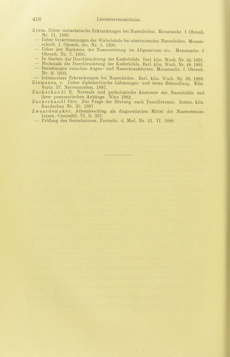 Ziem. Ueber nietastatische Erkrankungen bei Nasenleiden. Monatsschr. f Ohrenb Nr. 11. 1889. — Ueber Verkrümmungen der Wirbelsäule bei obstruirenden Nasenleideii. Monats- schrift, f. Ohreuh. etc. Nr. 5. 1890. — Ueber den Nachweis der Naseneiterung im Allgemeinen etc. Monatsschr f Ohrenh. Nr. 7. 189Ü. — In Sachen der Durchleuchtung der Kieferhöhle. Berl. klin. Woch. Nr. 24.1891. — Nochmals die Durchleuchtung der Kieferhöhle. Berl. klin. Woch. Nr. 48. 1891. — Beziehungen zwischen Augen- und Nasenkrankheiten. Monatsschr. f. Ohrenh Nr. 9. 1893. — Intraoculare Erkrankungen bei Nasenleiden. Berl. klin. Woch. Nr. 38. 1889. Ziemssen, v. Ueber diphtheritische Lähmungen und deren Behandlung. Klin. Vortr. IV. Nervensystem. 1887. Zuckerkandl E. Normale und pathologische Anatomie der Nasenhöhle und ihrer pneumatischen Anhänge. Wien 1882. Zuckerkandl Otto. Zur Frage der Blutung nach Tonsillotomie. Intern, klin. Rundschau Nr. 35. 1887. Zwaardemaker. Athembeschlag als diagnostisches Mittel der Nasenstenose. Intern. Centralbl. VI. S. 337. — Prüfung des Geruchsinnes. Fortschr. d. Med. Nr. 21. VI. 1888.