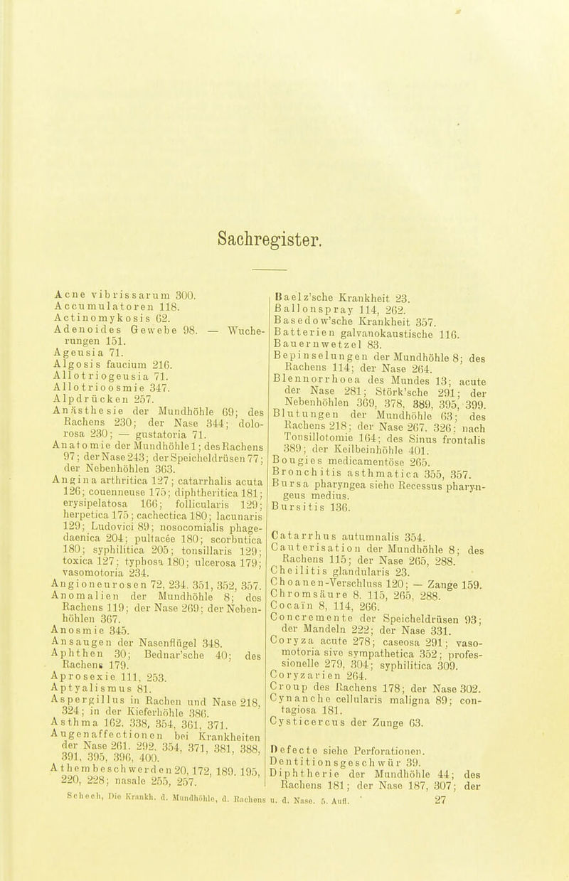 Sachregister. Acne vibrissarum 300. Accumulatoren 118. Actiuomykosis 62. Adenoides Gewebe 98. — Wuche- rungen 151. Ageusia 71. Algosis faucium 216. Allotriogeusia 71. Allotrioosmie 347. Alpdrücken 257. Anästhesie der Mundhöhle 69; des Rachens 230; der Nase 344; dolo- rosa 230; — gustatoria 71. Anatomie der Mundhöhlei; des Rachens 97; der Nase 243; der Speicheldrüsen 77; der Nebenhöhlen 363. Ane ina arthritica 127; catarrhalis acuta 126; couenneuse 175; diphtheritica 181; erysipelatosa 166; ' follicularis 129; herpetica 175 ; cachectica 180; lacunaris 129; Ludovici89; nosocomialis phage- daenica 204; pultacee 180; scorbutica 180; syphilitica 205; tonsillaris 129; toxica 127; typhosal80; ulcerosa 179; vasomotoria 234. Angioneurosen 72, 234. 351, 352, 357. Anomalien der Mundhöhle 8; dos Rachens 119; der Nase 269; der Neben- höhlen 367. Anosmie 345. Ansangen der Nasenflügel 348. Aphthen 30; Bednar'sche 40; des Rachens 179. Aprosexie III, 253. Aptyalisraus 81. Aspergillus in Rachen und Nase 218, 324; in der Kieferhöhle 386. Asthma 162, 338, 354, 361, 371. Augen äffe et ioncn bei Krankheiten der Nase 261. 292. 354, 371, 381, 388, 391, 395, 396, 400. ' ' ' ' A t hem besch werd on 20 172 189 195 220, 228; nasale 255, 257. '  ' ' Schooh, nio Kranich, d. JtuiKlhöliI«, <1. Raehons Baelz'sche Krankheit 23. ßallonspray 114, 262. Basedow'sche Krankheit 357. Batterien galvanokaustische 116. Baueruwetzel 83. Bepinselungen der Mundhöhle 8; des Rachens 114; der Nase 264. Blennorrhoea des Mundes 13; acute der Nase 281; Störk'sche 291; der Nebenhöhlen 369, 378, 889, 395, 399. Blutungen der Mundhöhle 63; des Rachens 218; der Nase 267. 326; nach Tonsillotomie 164; des Sinus frontalis 389; der Keilbeinhöhle 401. Bougies medicamentöse 265. Bronchitis asthmatica 355, 357. Bursa pharyngea siehe Recessus phary-n- geus medius. Bursitis 136. Catarrhus autumnalis 354. Cauterisation der Mundhöhle 8; des Rachens 115; der Nase 265, 288. Cheilitis glandularis 23. Choanen-Verschluss 120; — Zange 159. Chrom säure 8. 115, 265, 288. Cocain 8, 114, 266. Concremente der Speicheldrüsen 93; der Mandeln 222; der Nase 331. Coryza acute 278; caseosa 291; vaso- motoria sive syrapathetica 352; profes- sionelle 279, 304; syphilitica 309. Coryzarien 264. Croup des Rachens 178; der Nase 302. Gyn an che cellnlaris maligna 89: con- tagiosa 181. Cysticercus der Zunge 63. Defecte siehe Perforationen. D e n t i t i o n s g e s c h w ü r 39. Diphtherie der Mundhöhle 44; des Rachens 181; der Nase 187, 307; der