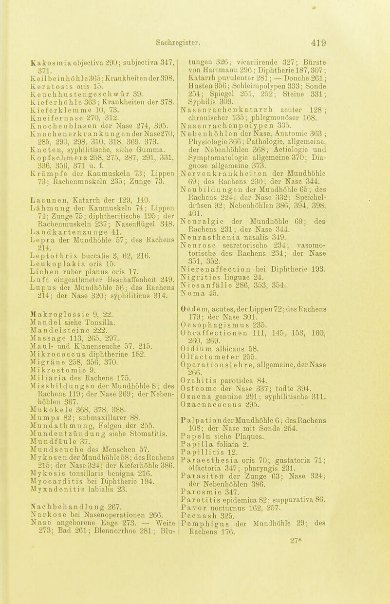 Kakosmia objectiva29Ü; subjoctiva 347, 371. K e i 1 b 0 i n h ö 1» 10 3(J5; Krankheiten dei- 398. Keratosis oris 15. K 0 u c h Ii u s 10 n g c s c h w ü r 3i). K i 0 f 0 r h ö Ii 1 c 3()3; Kvaiiklieiteii der 378. Kieferklcrame 10, 73. Kneifernase 210, 312. Knochen blasen der Nase 274, 395. K n o c h e n c r k r a n k n n g e n der Nase27ü, 285, 290, 298, 310, 318, 31)9. 373. Knoten, syphilitische, siehe Gumma. Kopfschmerz 258, 275, 287, 291, 331, 33G, 356, 371 u. f. Krämpfe der Kaumuskeln 73; Lippen 73; Rachenmuskeln 235; Zunge 73. Lacunen, Katarrh der 129, 140. Lähmung der Kaumuskeln 74; Lippen 74; Zunge 75; diphtheritische 195; der Rachenmnskeln 237; Nasenflügel 348. L a n d k a r t e n z n n g e 41. Lepra der Mundhöhle 57; des Rachens 214. Leptothrix buccalis 3, 62, 216. Leukoplakia oris 15. Liehen ruber planus oris 17. Luft eingeathmeter Beschaffenheit 249. Lupus der Mundhöhle 56; des Rachens 214; der Nase 320; syphiliticus 314. Makroglossie 9, 22. Mandel siehe Tonsilla. Mandelsteine 222. Massage 113, 265, 297. Maul- und Klauenseuche 57. 215. Mikrococcus diphtheriae 182. Migräne 258, 356, 370. M i k r o s t o m i e 9. Miliaria des Rachens 175. M i s s b i 1 d u n g e n der Mun dhöhle 8; des Rachens 119; der Nase 269; der Neben- höhlen 367. Mukokele 368, 378, 388. Mumps 82; sul^maxillarer 88. Mundathmung, Folgen der 255. Mundentzündung siehe Stomatitis. Mundfäule 37. Mundseuche des Menschen 57. Mykose n der Mundhöhle 58; des Rachens 215; der Nase 324; der Kieferhöhle 386. Mykosis tonsillaris benigna 216. Myocarditis bei Diphtherie 194. Myxadenitis labialis 23. Nachbehandlung 267. Narkose bei Nasenoperationen 266. Nase angeborene Enge 273. — Weite 273; Bad 261; Blennorrhoe 281; Blu- tungen 32(5; vicariironde 327; Bürste von Hartraann 296; Diphtherie 187,307; Katarrh puvulentcr 281 ; — Douche 261 ; Husten 356; Sciileinipolypen 333; Sonde 254; Spiegel 251, 252; Steine 331; Syphilis 309. Nascn rach e 11 katarrli acuter 128; chronisclicr 135; phlegmonöser 168. N a s e n r a c Ii e n j) o 1 y p e n 335. Nebenhöhlen der Nase, Anatomie 363 ; Physiologie 366; Pathologie, allgemeine, der Nebonliöhlen 368; Aetiologie und Symptomatologie allgemeine 370; Dia- gnose allgemeine 373. Nervenkrankheiten der Mundhöhle 69; des Rachens 230; der Nase 344. Neubildungen der Mundhöhle 65 ; des Rachens 224; der Nase 332; Speichel- drüsen 92; Nebenhöhlen 386, 394, 398, 401. Neuralgie der Mundhöhle 69; des Rachens 231; der Nase 344. Neurasthenia nasalis 349. Neurose secretorische 234; vasomo- torische des Rachens 234; der Nase 351, 352. Nierenaffection bei Diphtherie 193. Nigrities linguae 24. Niesanfälle 286, 353, 354. Noma 45. 0 e d e m, acutes, der Lippen 72; des Rachens 179; der Nase 301. Oesophagismus 235. Ohraffectionen III, 145, 153, 160, 260, 269. Oidium albicans 58. Olfactometer 255. 0 p e r a t i 0 n s 1 e h r e, allgemeine, der Nase 266. Orchitis parotidea 84. Osteome der Nase 337; todte 394. Ozaena genuine 291; syphilitische 311. Ozaenacoccus 295. P al p a t i o n der Mundhöhle 6; des Rachens 108; der Nase mit Sonde 254. Papeln siehe Plaques. Papilla foliata 2. Papillitis 12. Paraesthesia oris 70; gustatoria 71; olfactoria 347; pharyngis 231. Parasiten der Zunge 63; Nase 324; der Nebenhöhlen 386. Parosmic 347. Parotitis epidemica 82; suppurativa 86. Pavor nocturnus 162, 257. Peenash 325. Pemphigus der Mundhöhle 29; des Rachens 176. 27*