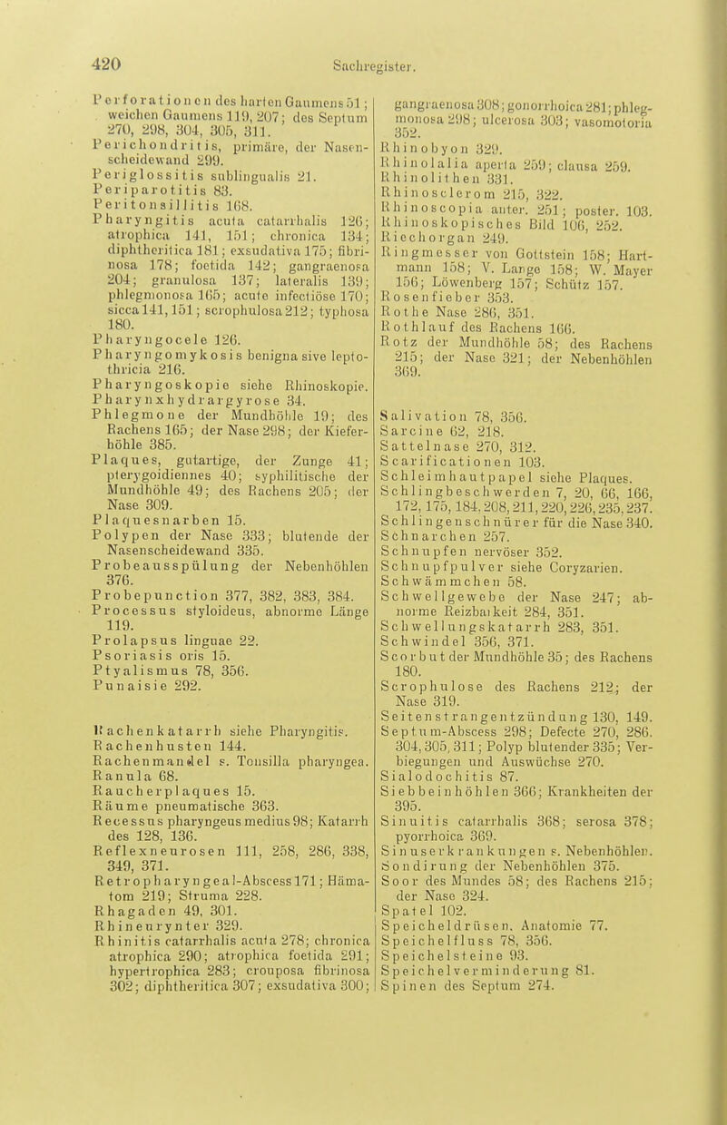 Poi foratioiicn des hartenGaumejisöl; weichen Gaumens 110, 207; des Septum 21Ü, 2dH, im, aU5, 311. Perichondritis, primäre, der Nasen- scheidewand 299. Periglossitis subungualis 21. Periparotitis 83. Peritonsillitis 168. Pharyngitis acuta catavrhalis J2(); atrophica 141, löl; chronica 134; diphthcritica 181; exsudativa 175; fibri- Dosa 178; foetida 142; gangraenosa 204; granulosa 137; lateralis 139; phlegmonosa 1(55; acute infectiöse 170; sicca 141,151; scrophulosa212; typhosa 180. Pharyngocele 126. Pharyngomykosis benignasive lepto- thricia 216. Pharyngoskopie siehe Rhinoskopie. P h ar y n X h y d r a r g y r 0 s e 34. Phlegmone der Mundhöhle 19; des Rachens 165; der Nase 298; der Kiefer- höhle 385. Plaques, gutartige, der Zunge 41; pterygoidiennes 40; byphililische der iVlundhöhle 49; des Rachens 205; der Nase 309. P 1 aqu e s n ar b en 15. Polypen der Nase 333; blutende der Nasenscheidewand 335. Probeausspülung der Nebenhöhlen 376. Probepunction 377, 382, 383, 384. Processus styloideus, abnorme Länge 119. Prolapsus lingnae 22. Psoriasis oris 15. Ptyalismus 78, 356. Punaisie 292. 15 achen k atarrh siehe Pharyngitis. Rachen husten 144. Rachenmandel s. Tonsilla pharyngea. Ranula 68. Rauche rpiaques 15. Räume pneumatische 363. Recessns pharyngeus medius98; Katarrh des 128, 136. Reflexneurosen III, 258, 286, 338, 349, 371. Re t r o p h a ry n ge a I-Abscess 171; Häma- tom 219; Struma 228. Rhagaden 49, 301. R h i n e u r y n t e r 329. Rhinitis catarrhalis acuta 278; chronica atrophica 290; atrophica foetida 291; hypertrophica 283; crouposa fibrinosa 302; diphtheritica 307; exsudativa 300; gangiaenosa 308; gonorrhoica 281; phleg- monosa 298; ulcerosa 303; vasomotoria 352. R h i n 0 b y o n 329. Rhinolalia aperla 259; clausa 259. Rhinolit hen 33]. Rhinosclerom 215, 322. Rhinoscopia aiiter. 251; poster. 103. Rhinoskopisches Bild 106, 252. Riech Organ 249. Ringmosser von Gottstein 158; Hart- mann 158; V. Lange 158; W. Mayer 156; Löwenberg 157; Schütz 157. Ro sen fieber 353. Rothe Nase 286, 351. Roth lauf des Rachens 166. Rotz der Mundhöhle 58; des Rachens 215; der Nase 321; der Nebenhöhlen 369. Salivation 78, 356. Sarcine (52, 218. Sattelnase 270, 312. Scarificationen 103. Schleimhautpapel siehe Plaques. Schlingbeschwerden 7, 20, 66, 166, 172,175,184.208,211,220,226,235.237. S c h 1 i n g e n s c h n ü r e r für die Nase 340. Schnarchen 257. Schnupfen nervöser 352. Schnupfpulver siehe Coryzarien. Schwämmchen 58. Schwel Ige webe der Nase 247; ab- norme Reizbai keit 284, 351. Sch weliungskatarrh 283, 351. Schwindel 356, 371. S c o r b u t der Mundhöhle 35; des Rachens 180. Scrophulose des Rachens 212; der Nase 319. S e i t e n s t r a n g e n t z ü n d u n g 130, 149. Septum-Abscess 298; Defecte 270, 286. 304,305, 311; Polyp blutender 335; Ver- biegungen und Auswüchse 270. Sialodochitis 87. S i e b b e i n h ö h 1 e n 366; Krankheiten der 395. Sinuitis catarrhalis 368; serosa 378; pyorrhoica 369. S i n u s e rk r an k u n ge n s. Nebenhöhlen. Sondirung der Nebenhöhlen 375. Soor des Mundes 58; des Rachens 215; der Nase 324. Spatel 102. Speicheldrüsen, Anatomie 77. S p e i c h e I f 1 u s s 78, 356. Speichelsteine 93. S p e i c h e 1 V e r m i n d e r u n g 81. Spinen des Septum 274.