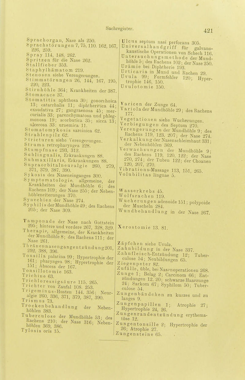 Sprachorgaii, Naso als 250. yprachstüi-ungoii 7, 75,110. 162,167, 226, 259. Spray 114, 148, 262. Spritzeil für die Nase 262. Stall lieber 353. S t a p h y 1 h ä in a 10 m 219. St e n o s e II siehe Verengerungen. Stinimstörungen 26, 144, 167, 195, 220, 223. Stirnhölile 364; Krankheiten der 387. Stomacacp. 37. Stomatitis aphthosa 30; gononhoica 13; catarrhalis 11; diphtheritica 44; exsudativa 27; gangraenosa 45; mer- cnrialis 33; parenchymalosa und phleg- monosa 19; scorbutica 35; sicca 13; ulcerosa 33; uraemica 11. Stomatomykosis sarcinica 62. Sti ahlenpilz 62. ^^tricturon siehe Verengerungen. Struma retropharyngea 228. Stumpfnase 293, 312. Sablingualis, Erkrankungen 88. Subm axillaris, Erkrankungen 88. Supraorbitalneuralgie 260, 279 371, 379. 387, 390. Sykosis des Naseneinganges 300. Symptomatologie, allgemeine, der Krankheiten der Mundhöhle 6; des Bachens 109; der Nase 255; der Neben- höhleneiterungen 370. Synechien der Nase 274. Syphilis derMundhöhle49; des Rachens 205; der Nase 309. '''^PO'.'-icle der Nase nach Gottstein 2Jo; hnifere und vordere 267, 328,329 Therapie, allgemeine, der Krankheiten der Mundhöhle 8; des Rachens III; der Nase 261. 292,.388' 396^^^^^§201, Tons'illa'palatina 99; Hypertrophie der 161; pharyngea 98; Hypertrophie der lol; Absccss der 167. Tonsillotomie 163. Trichine 63. Trichloressigs.TurR 115, 265. rieht er von Zaufal 108. 253. 1 rigeminus-Husten 144.356; Neur- algie 260, .336, 371, 379, 387, 390. TrIsmus 73. '''l°u,''^oo''''''''^'^^g '1er Neben- höhlen 383. Tuberculose der IMundhöhle 53; des ^•\°?'o,.^^= ^^^^ 316; Neben- höhlen 369, 386. Tylosis oris 15. Ulcus scptum nasi perforans 305. Universalhandgriff für galvano- kaustische Operationen von Schech 116 U111e r S U c h u n g s m o t Ii o d e der Mund- hohloij; des Rachens 102; der Nase 250. Urämie bei Diphtherie 193. Urticaria in Mund und Rachen ^9 Uvula 99; Formfehler 120- Hvoer- trophie 146, 150. ' üvulotomic 150. V aricen der Zunge 64. Variola der Mundhöhle 29; des Rachens Vegetationen siehe Wucherungen. Verbiegungen des Septum 270. Verengerungen der Mundhöhle 9; des Rachens 119, 123, 207; der Nase 274 Verkalkung der Nasenschleimhaut 331 • der Nebenhöhlen 369. ' Verwachsungen der Mundhöhle 9- des Rachens 119, 120, 122; der Nase 120; Iot,' 270.^'' ^^'-Choanen Vibrations-Massage 113, 151, 265 Volnbihtas lingnae 5. Wasserkrebs 45. Wolfsrachen 119. Wucherungen adenoide 151; polypoide der Muscheln 284. Wundbehandlung in der Nase 267. Xerostomie 13, 81. Zäpfchen siehe Uvula. Zahnbildung in der Nase 337. Zahnfleisch-Entzündung 12; Tuber- culose 54; Neubildungen 65. Ziegenpeter 82. Zufälle, üble, bei Nasenoperationen 268. Zunge 1; Belag 2; Carcinom 66; Ent- zündungen 12. 20; schwarze Haarzunge 24; barkom 67; Syphilom 50; Tuber- culose 54. Zungen bändchen zu kurzes und zu langes 9. Zungenpapillen 1; Atrophie 27; Hypertrophie 24, 26. ' Z u n g e n r a n d e n t z ü n d u n g erythema- töse 12. Zungentonsille 2; Hypertrophie der 26; Atrophie 27. Zungensteine 65.