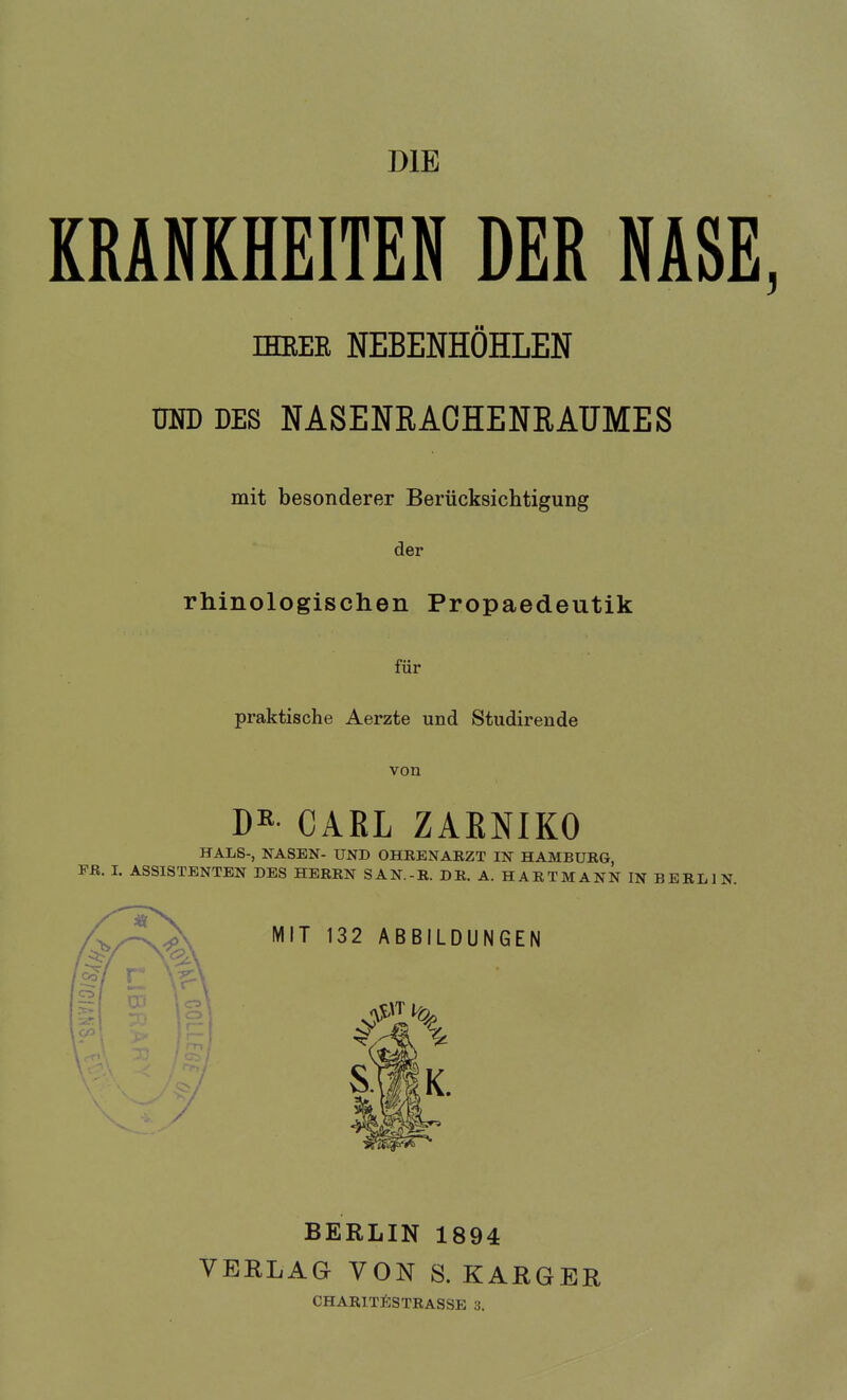 DIE KRANKHEITEN DER NASE, IHRER NEBENHÖHLEN UND DES NASENRACHENRAUMES mit besonderer Berücksichtigung der rhinologischen Propaedeutik für praktische Aerzte und Studirende von DK- CARL ZAENIKO HALS-, NASEN- UND OHRENARZT IN HAMBURG, FR. I. ASSISTENTEN DES HERRN SAN.-R. DR. A. HARTMANN IN BERLIN. BERLIN 1894 VERLAG VON S. KARGER