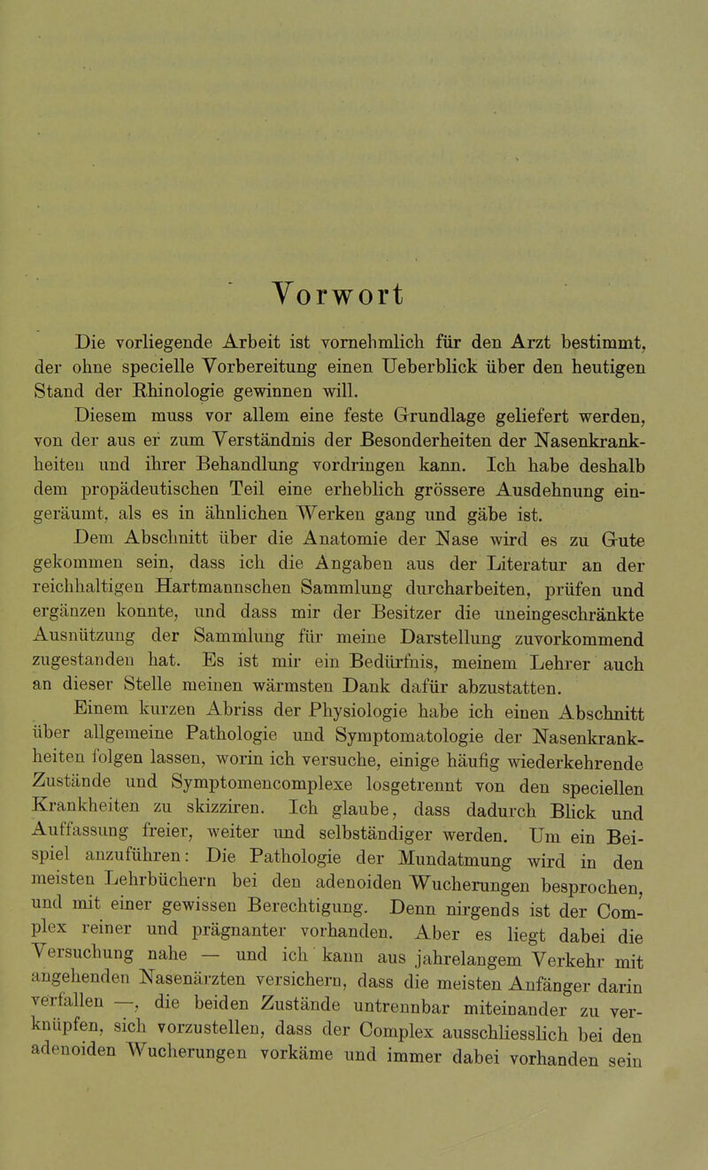 Vorwort Die vorliegende Arbeit ist vornehmlich für den Arzt bestimmt, der ohne specielle Vorbereitung einen Ueberblick über den heutigen Stand der Rhinologie gewinnen will. Diesem muss vor allem eine feste Grundlage geliefert werden, von der aus er zum Verständnis der Besonderheiten der Nasenkrank- heiteu und ihrer Behandlung vordringen kann. Ich habe deshalb dem propädeutischen Teil eine erheblich grössere Ausdehnung ein- geräumt, als es in ähnlichen Werken gang und gäbe ist. Dem Abschnitt über die Anatomie der Nase wird es zu Grute gekommen sein, dass ich die Angaben aus der Literatur an der reichhaltigen Hartmannschen Sammlung durcharbeiten, prüfen und ergänzen konnte, und dass mir der Besitzer die uneingeschränkte Ausnützung der Sammlung für meine Darstellung zuvorkommend zugestanden hat. Es ist mir ein Bedürfnis, meinem Lehrer auch an dieser Stelle meinen wärmsten Dank dafür abzustatten. Einem kurzen Abriss der Physiologie habe ich einen Abschnitt über allgemeine Pathologie und Symptomatologie der Nasenkrank- heiten folgen lassen, worin ich versuche, einige häufig wiederkehrende Zustände und Symptomencomplexe losgetrennt von den speciellen Krankheiten zu skizziren. Ich glaube, dass dadurch Blick und Auffassung freier, weiter imd selbständiger werden. Um ein Bei- spiel anzuführen: Die Pathologie der Mundatmung wird in den meisten Lehrbüchern bei den adenoiden Wucherungen besprochen, und mit einer gewissen Berechtigung, Denn nirgends ist der Com- plex reiner und prägnanter vorhanden. Aber es liegt dabei die Versuchung nahe — und ich kann aus jahrelangem Verkehr mit angehenden Nasenärzten versichern, dass die meisten Anfänger darin verfallen —, die beiden Zustände untrennbar miteinander zu ver- knüpfen, sich vorzustellen, dass der Complex ausschliesslich bei den adenoiden Wucherungen vorkäme und immer dabei vorhanden sein