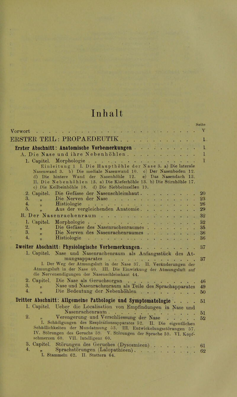 Inhalt Seite Vorwort V ERSTER TEIL : PROPAEDEUTIK L Erster Abschnitt: Anatomische Yorbemerkungen 1 A. DieNaseundihreNebenhöhlen 1 1. Capitel. Morphologie 1 Einleitung 1 I. Die Haupthöhle der Nase 3. a) Die laterale Nasenwand 3. b) Die mediale Nasenwand 10. c) Der Nasenboden 12. d) Die hintere Wand der Nasenhöhle 12. e) Das Nasendach 13. II. Die Nebenhöhlen 18. a) Die Kieferhöhle 13. b) Die Stirnhöhle 17. c) Die Keilbeinhöhle 18. d) Die Siebbeinzellen 19. 2. Capitel. Die Gefässe der Nasenschleimhaut 20 3. „ Die Nerven der Nase 23 4. „ Histiologie 26 5. „ Aus der vergleichenden Anatomie 29 B. Der Nasenrachenraum ' 32 1. Capitel. Morphologie 32 2. „ Die Gefässe des Naseinrachenravimes 35 3. „ Die Nerven des Nasenrachenraumes 36 4. „ Histiologie 36 Zweiter Abschnitt: Physiologische Vorbemerkungen 37 1. Capitel. Nase und Nasenrachenraum als Anfangsstück des At- mungsapparates 37 I. Der Weg der Atmungsluft in der Nase 37. II. Veränderungen der Atmungsluft in der Nase 40. III. Die Einwirkung der Atmungsluft auf die Nervenendigungen der Nasenschleimhaut 44. 2. Capitel. Die Nase als Greruchsorgan 46 3. „ Nase und Nasenrachenraum als Teile des Sprachapparates 49 4. „ Die Bedeutung der Nebenhöhlen 50 Dritter Abschnitt: Allgemeine Pathologie und Symptomatologie .... 51 1. Capitel. lieber die Löcalisation von Empfindungen in Nase und Nasenrachenraum. 51 2. „ Verengerung und Verschliessung der Nase 52 I. Schädigungen des Kespirationsapparates 52. II. Die eigentlichen Schädlichkeiten der Mundatmung 53. III. Entwickelungsstörungen 57. IV. Störungen des Geruchs 59. V. Störungen der Sprache 59. VI. Kopf- schmerzen 60. VII. Intelligenz 60. 3. Capitel. Störungen des Geruches (Dysosmieen) 61 4. „ Sprachstörungen (Lalopathieen) .62