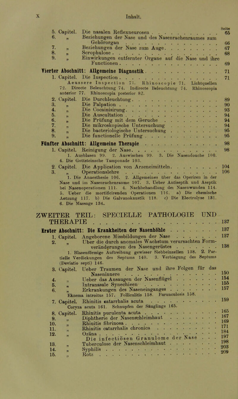 5. Capitel. Die nasalen Reflexneurosen ^*66 6. „ Beziehungen der Nase und des Nasenrachenraumes zum Gehörorgan 66 7. „ Beziehungen der Nase zum Auge 67 8. „ Scrophulose 68 9. „ Einwirkungen entfernter Organe auf die Nase und ihre Functionen 69 Tierter Abschnitt: Allgemeine Diagnostik 71 1. Capitel. Die Inspection 71 Aeussere Inspection 71. Khinoscopie 71. Lichtquellen 72. Directe Beleuchtung 74. Indirecte Beleuchtung 74. Khinoscopia anterior 77. Rhinoscopia posterior 82. 2. Capitel. Die Durchleuchtung 89 3. „ Die Palpation 90 4. „ Die Cocainisirung 93 5. „ Die Auscultation 94 6. „ Die Prüfung mit dem Gerüche 94 7. „ Die mikroskopische Untersuchung 94 8. „ Die bacteriologische Untersuchung ........ 95 9. „ Die functionelle Prüfung 95 Fünfter Abschnitt: Allgemeine Therapie 98 1. Capitel. Reinigung der Nase 98 1. Ausblasen 99. 2. Auswischen 99. 3. Die Nasendouche 100. 4. Die Gottsteinsche Tamponade 103. 2. Capitel. Die Application von Arzeneimitteln 104 3. „ Operationslehre 106 1. Die Anaesthesie 106. 2. Allgemeines über das Operiren in der Nase und im Nasenrachenräume 107. 8. Ueber Antiseptik und Aseptik bei Nasenoperationen III. 4. Nachbehandlung dei Nasenwunden 114. 5. Ueber die mortificirenden Operationen IIG. a) Die chemische Aetzung 117. b) Die Galvanokaustik 118. c) Die Electroh'se 131. 6. Die Massage 134. ZWEITER TEIL: SPECIELLE PATHOLOGIE UND THERAPIE 137 Erster Abschnitt: Die Krankheiten der Nasenhöhle 137 1. Capitel. Angeborene Missbildungen der Nase 137 2. „ Uber die durch anomales Wachstum verursachten Form- verändgrungen des Nasengerüstes 138 1. Blasenförmige Auftreibung gewisser Siebbeinzellen 138. 2. Par- tielle Verdickungen des Septums 140. 3. Verbiegung des Septums (Deviatio septi) 146. 3. Capitel. Ueber Traumen der Nase und ihre Folgen für das Naseninnere 4. „ Ueber das Ansaugen der Nasenflügel 154 5. „ Intranasale Synechieen 155 6. „ Erkrankungen des Naseneinganges 157 Ekzema introitus 157. Folliculitis 158. Furunculosis 158. 7. Capitel. Rhinitis «atarrhalis acuta 159 Coryza acuta 161. Schnupfen der Säuglinge 165. 8. Capitel. Rhinitis purulenta acuta 165 9. Diphtherie der Nasenschleimhaut Jo7 10. „ Rhinitis fibrinosa 1°J 11. „ Rhinitis catarrhalis chronica 12. „ Ozäna / • • \t1Q7 Die infectiösen Granulome der Nase • • • }q' 13. „ Tuberculose der Nasenschleimhaut 1^° 14. „ Syphilis  „ 15. „ Rotz