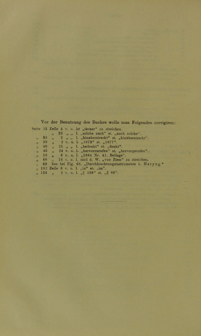 Vor der Benutzung des Buches wolle man Folgendes corrigiren Seite 23 Zeile 4 v. o. ist „ferner zu streichen. „ 23 ,, „ 1. „solche auch st. „auch solche''. 33 „ 2 „ ,, 1. „hinaherstreckt st. „hinüberstreckt. „ 39 „ 2 V. u. 1. „1879 st. „1877. „ 40 „ 21 „ „ 1. „bedenkt st. „denkt. „ 45 „ 24 V. 0. 1. „hervorzurufen st. „hervorgerufen. „ 59 „ 3 V. u. 1. „1884 Nr. 41. Beilage. „ 68 „ 16 V. o. 1. sind d. W. «von Ziem zu streichen, j, 69 lies bei Fig. 68. „Durchleuchtungsinstrumente n. Heryng. „ 102 Zeile 3 v. u. 1. „in st. „im.