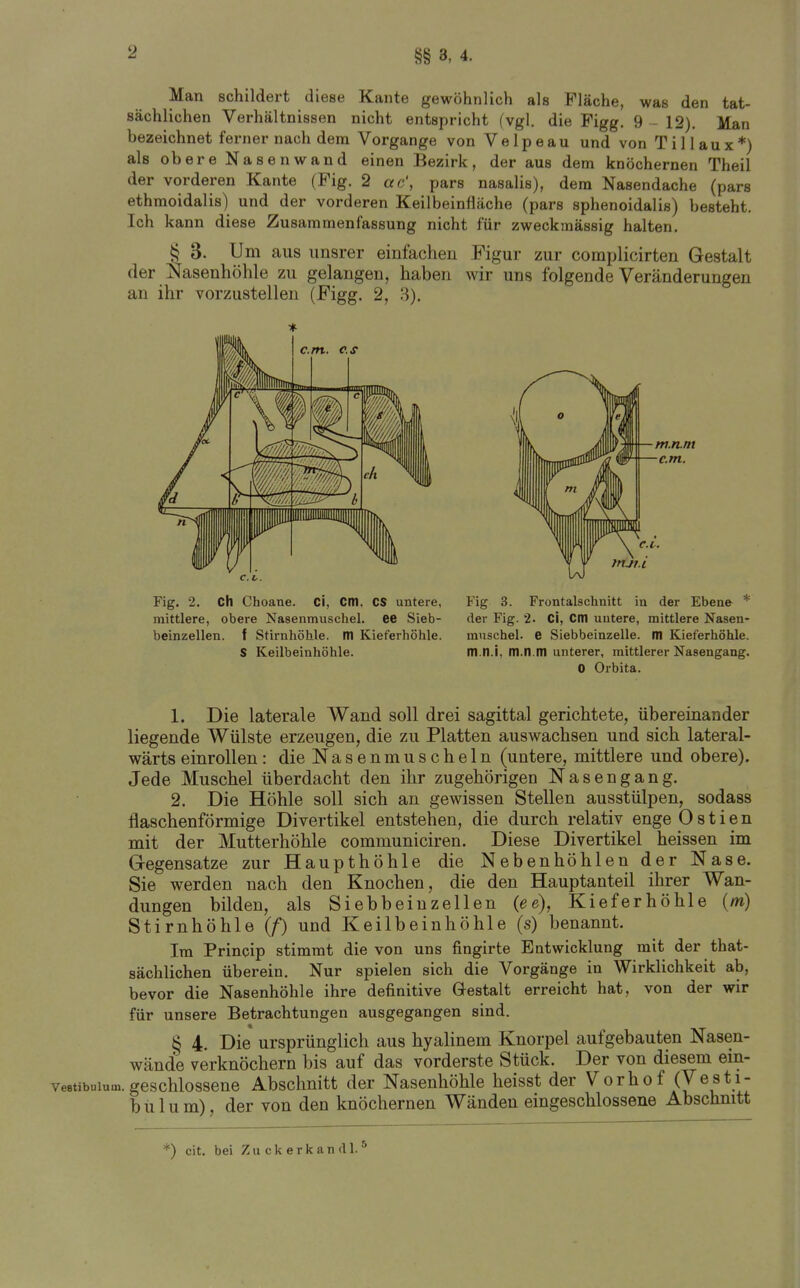 §§ 3, 4. Man schildert diese Kante gewöhnlich als Fläche, was den tat- sächlichen Verhältnissen nicht entspricht (vgl. die Figg. 9 - 12). Man bezeichnet ferner nach dem Vorgange von Velpeau und von Tillaux*) als obere Nasenwand einen Bezirk, der aus dem knöchernen Theil der vorderen Kante (Fig. 2 ac\ pars nasalis), dem Nasendache (pars ethmoidalis) und der vorderen Keilbeinfläche (pars sphenoidalis) besteht. Ich kann diese Zusammenfassung nicht für zweckmässig halten. § 3. Um aus unsrer einfachen Figur zur complicirten Gestalt der J^asenhöhle zu gelangen, haben wir uns folgende Veränderungen an ihr vorzustellen (Figg. 2, 3). Fig. 2. Ch Choane. ci, Cltl, CS untere, mittlere, obere Nasenmuschel. 66 Sieb- beinzellen, f Stirnhöhle, m Kieferhöhle. S Keilbeinhöhle. Fig 3. Frontalschnitt in der Ebene * der Fig. 2. Ci, Cm untere, mittlere Nasen- muschel. 6 Siebbeinzelle, m Kieferhöhle, m.n.i, m.n.m unterer, mittlerer Nasengang. 0 Orbita. 1. Die laterale Wand soll drei sagittal gerichtete, übereinander liegende Wülste erzeugen, die zu Platten auswachsen und sich lateral- wärts einrollen : die Nasenmuscheln (untere, mittlere und obere). Jede Muschel überdacht den ihr zugehörigen Nasengang. 2. Die Höhle soll sich an gewissen Stellen ausstülpen, sodass flaschenförmige Divertikel entstehen, die durch relativ enge 0 s t i e n mit der Mutterhöhle communiciren. Diese Divertikel heissen im G-egensatze zur Haupthöhle die Nebenhöhlen der Nase. Sie werden nach den Knochen, die den Hauptanteil ihrer Wan- dungen bilden, als Siebbeinzellen {ee), Kieferhöhle (m) Stirnhöhle (/) und Keilbeinhöhle (s) benannt. Im Princip stimmt die von uns fingirte Entwicklung mit der that- sächlichen überein. Nur spielen sich die Vorgänge in Wirklichkeit ab, bevor die Nasenhöhle ihre definitive Gestalt erreicht hat, von der wir für unsere Betrachtungen ausgegangen sind. § 4. Die ursprünglich aus hyalinem Knorpel aufgebauten Nasen- wänd[e verknöchern bis auf das vorderste Stück. Der von diesem ein- veetibuium. geschlossene Abschnitt der Nasenhöhle heisst der Vorhof (Vesti- bülum), der von den knöchernen Wänden eingeschlossene Abschnitt *) cit. bei Z u c k e r k a n d 1. *