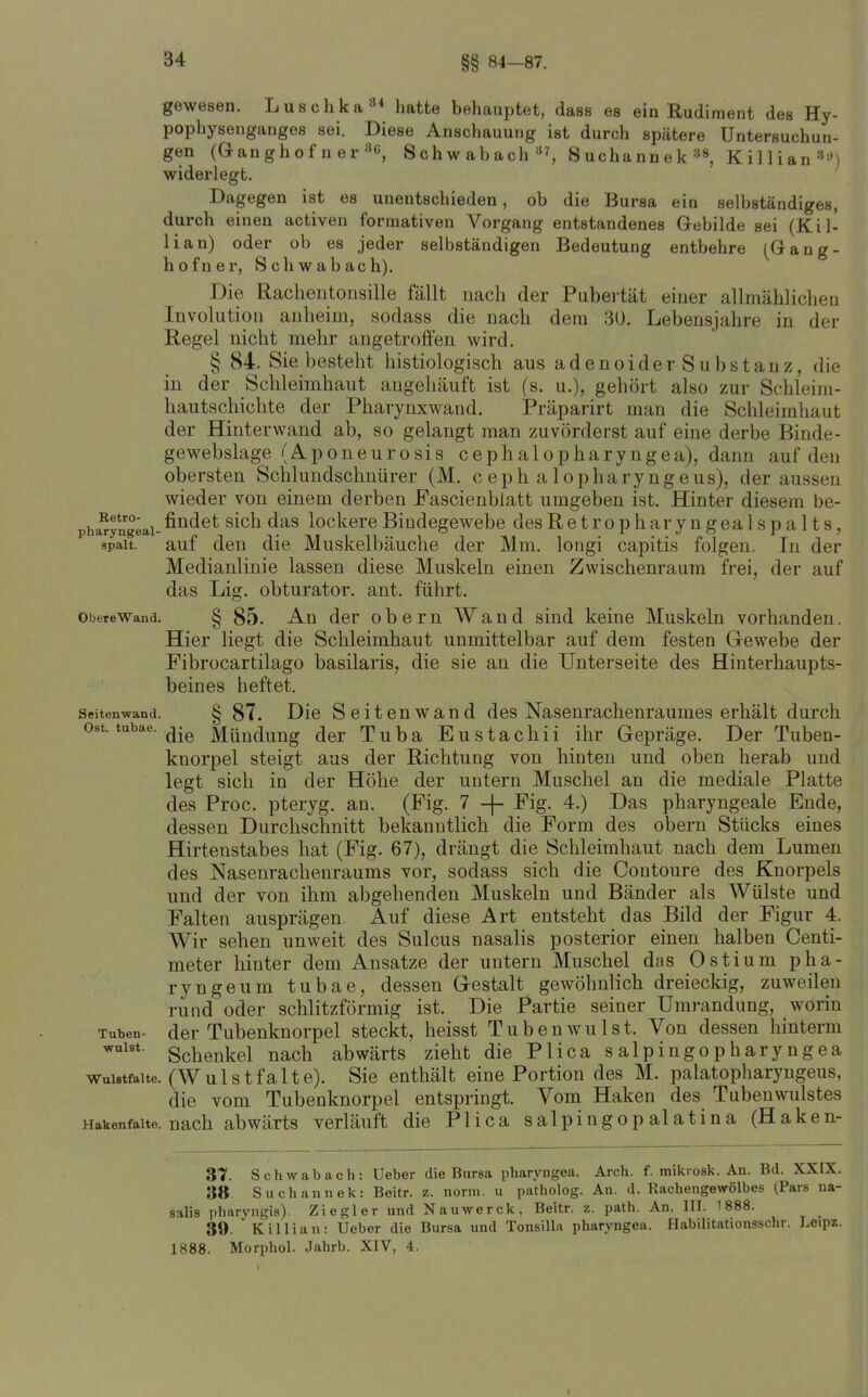 §§ 84-87. gewesen. Luschka*** hatte behauptet, dass es ein Rudiment des Hy- pophysenganges sei. Diese Anschauung ist durch spätere Untersuchun- gen (Ganghof n er Schwabach «^ Suchann ek Killian»'') widerlegt. Dagegen ist es unentschieden, ob die Bursa ein selbständiges, durch einen activen forniativen Vorgang entstandenes Gebilde sei (Kil- Ii an) oder ob es jeder selbständigen Bedeutung entbehre (Gang- hofner, Schwabach). Die Rachentoiisille fällt nach der Pubertät einer allmählichea Involution anlieim, sodass die nach dem 30. Lebensjahre in der Regel nicht mehr angetroffen wird. § 84. Sie besteht histiologisch aus adenoider Substanz, die in der Schleimhaut augehäuft ist (s. u.), gehört also zur Schleim- hautschichte der Pharynxwand. Präparirt man die Schleimhaut der Hinterwand ab, so gelangt man zuvörderst auf eine derbe Binde- gewebslage (Aponeurosis cephalopharyngea), dann auf den obersten Schluudschnürer (M. c eph a lopharyngeus), der aussen wieder von einem derben Pascienbiatt umgeben ist. Hinter diesem be- pha^yngeai-ß^^^ct sich das lockcrc Biudegewebe desRetropharyngealspalts, spait. auf den die Muskelbäuche der Mm. longi capitis folgen.. In der Medianlinie lassen diese Muskeln einen Zwischenraum frei, der auf das Lig. obturator. ant. führt. ObeteWand. § 85. An der obcm Wand sind keine Muskeln vorhanden. Hier liegt die Schleimhaut unmittelbar auf dem festen Grewebe der Fibrocartilago basilaris, die sie an die Unterseite des Hinterhaupts- beines heftet. Seitenwand. § 87. Die SeitcuWand des Nasenrachenraumes erhält durch Ost. tubae. ^.^ Mündung der Tuba Eustachii ihr Gepräge. Der Tuben- knorpel steigt aus der Richtung von hinten und oben herab und legt sich in der Höhe der untern Muschel an die mediale Platte des Proc. pterjg. an. (Fig. 7 -f- Fig. 4.) Das pharyngeale Ende, dessen Durchschnitt bekanntlich die Form des obern Stücks eines Hirtenstabes hat (Fig. 67), drängt die Schleimhaut nach dem Lumen des Nasenrachenraums vor, sodass sich die Contoure des Knorpels und der von ihm abgehenden Muskeln und Bänder als Wülste und Falten ausprägen Auf diese Art entsteht das Bild der Figur 4. Wir sehen unweit des Sulcus nasalis posterior einen halben Centi- meter hinter dem Ansätze der untern Muschel das Ostium pha- ryngeum tubae, dessen Gestalt gewöhnlich dreieckig, zuweilen rund oder schlitzförmig ist. Die Partie seiner Umrandung, worin Tuben- der Tubenknorpel steckt, heisst Tubenwulst. Von dessen hinterm Schenkel nach abwärts zieht die Plica salpingopharyngea wuiBtfaUe. (Wulstfalte). Sie enthält eine Portion des M. palatopharyngeus, die vom Tubenknorpel entspringt. Vom Haken des Tubenwulstes Hakenfalte, nach abwärts verläuft die Plica salpingopalatina (Haken- 37. Schwabach: Ueber die Bursa pharyngea. Arch. f. mikvosk. An. Bd. XXIX. 38. Suchannek: Beitr. z. norm, u patholog. An. d. Rachengewölbes (Pars na- salis pharvngis). Ziegler und Nauwerck, Beitr. z. path. An. III. 1888. 39. ' Killian: Ueber die Bursa und Tonsilla pharyngea. Habilitationsschr. Leipz. 1888. Morphol. Jahrb. XIV, 4.