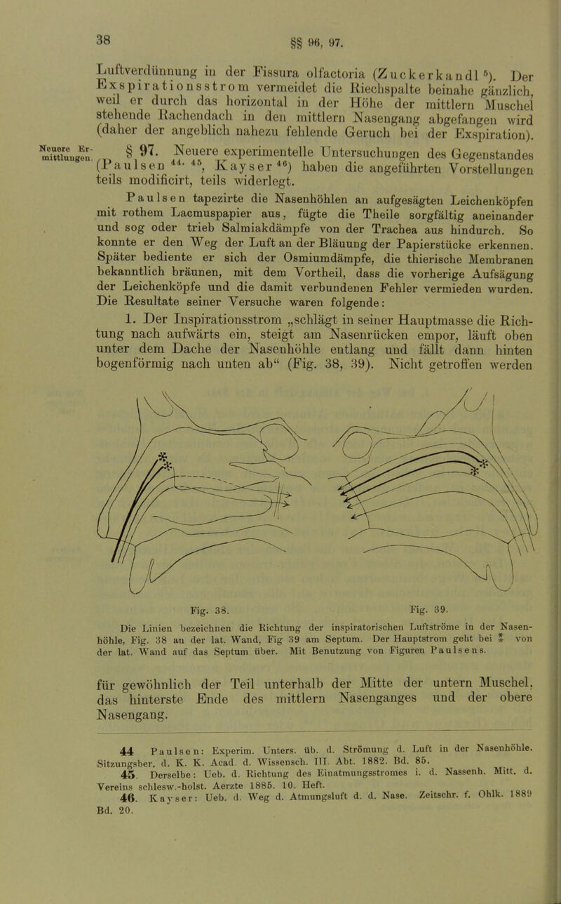 §§ 96, 97. Neuere Er mittluitgeu Luftverdünnuiig in der Fissura olfactoria (Zuckerkandl'^). Der ExspirationsStrom vermeidet die Rieclispalte beinahe gänzlich weil er durch das horizontal in der Höhe der mittlem Muschel stehende Rachendach in den mittlem Nasengang abgefangen wird (daher der angeblich nahezu fehlende Geruch bei der Exspiration). § 97. Neuere experimentelle Untersuchungen des Gegenstandes (Paulsen Kayser*«) haben die angeführten Vorstellungen teils modificirt, teils widerlegt. Paulsen tapezirte die Nasenhöhlen an aufgesägten Leichenköpfen mit rothem Lacmuspapier aus, fügte die Theile sorgfältig aneinander und sog oder trieb Salmiakdämpfe von der Trachea aus hindurch. So konnte er den Weg der Luft an der Bläuung der Papierstücke erkennen. Später bediente er sich der Osmiumdämpfe, die thierische Membranen bekanntlich bräunen, mit dem Vortheil, dass die vorherige Aufsägung der Leichenköpfe und die damit verbundenen Fehler vermieden wurden. Die Resultate seiner Versuche waren folgende: 1. Der Inspirationsstrom „schlägt in seiner Hauptmasse die Rich- tung nach aufwärts ein, steigt am Nasenrücken empor, läuft oben unter dem Dache der Nasenhöhle entlang und fällt dann hinten bogenförmig nach unten ab (Fig. 38, 39). Nicht getroffen werden Fig. 38. Fig. 39. Die Linien bezeichnen die Kichtung der inspiratorischen Luftströme in der Nasen- höhle, Fig. 38 an der lat. Wand, Fig 39 am Septum. Der Hauptstrom geht bei * von der lat. Wand auf das Septum über. Mit Benutzung von Figuren Paulsens. für gewöhnlich der Teil unterhalb der Mitte der untern Muschel, das hinterste Ende des mittlem Nasenganges und der obere Nasengang. 44 Paulsen: Experim. Unters, üb. d. Strömung d. Luft in der Nasenhöhle. Sitzungsber. d. K. K. Acad d. Wissensch. IIL Abt. 1882. Bd. 86. 45. Derselbe: Ueb. d. Richtung des Einatmungsstromes i. d. Nassenh. Mitt. d. Verein.s schlesw.-holst. Aerzte 1885. 10. Heft. 46. Kayser: Ueb. d. Weg d. Atmungsluft d. d, Nase. Zeitschr. f. Ohlk. 188S> Bd. 20.