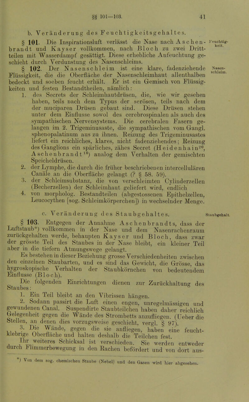 Feuchtig- keit. Nasen- schleim. b. Veränderung des Feuchtigkeitsgehaltes, § 101. Die Inspirationsluft verlässt die Nase nach Aschen- b ran dt und Kayser vollkommen, nach Bloch zu zwei Dritt- teileu mit Wasserdampf gesättigt. Diese erhebhche Aufeuchtung ge- schieht durch Verdunstung des Nasenschleims. § 102. Der Nasenschleim ist eine klare, fadenziehende Flüssigkeit, die die Oberfläche der Nasen Schleimhaut allenthalben bedeckt und soeben feucht erhält. Er ist ein Gemisch von Flüssig- keiten und festen ßestandtheilen, nämlich: 1. des Secrets der Schleimhautdrüsen, die, wie wir gesehen haben, teils nach dem Typus der serösen, teils nach dem der muciparen Drüsen gebaut sind. Diese Drüsen stehen unter dem Einflüsse sowol des cerebrospinalen als auch des sympathischen Nervensystems. Die cerebralen Fasern ge- langen im 2. Trigeminusaste, die sympathischen vom Gangl. sphenopalatinum aus zu ihnen. Reizung des Trigeminusastes liefert ein reichliches, klares, nicht fadenziehendes; Reizung des Granglions ein spärliches, zähes Secret (Heid enhain^o, Aschenbrandt^^) analog dem Verhalten der gemischten Speicheldrüsen. 2. der Lymphe, die durch die früher beschriebenen intercellulären ■ Canäle an die Oberfläche gelangt (? § 58. 59). 3. der Schleimsubstanz, die von verschleimten Cylinderzellen (Becherzellen) der Schleimhaut geliefert wird, endlich 4. von morpholog. Bestandteilen (abgestossenen Epithelzellen, Leucocythen [sog. Schleimkörperchen]) in wechselnder Menge. c. Veränderung des Staubgehaltes. Staubgehalt. § 103. Entgegen der Annahme Aschenbrandts, dass der Luftstaub*) vollkommen in der Nase und dem Nasenrachenraum zurückgehalten werde, behaupten Kays er und Bloch, dass zwar der grösste Teil des Staubes in der Nase bleibt, ein kleiner Teil aber in die tiefern Atmungswege gelangt. Es bestehen in dieser Beziehung grosse Verschiedenheiten zwischen den einzelnen Staubarten, und es sind das Gewicht, die Grösse, das hygroskopische Verhalten der Staubkörnchen von bedeutendem Einflüsse (Bloch). Die folgenden Einrichtungen dienen zur Zurückhaltung des ötaubes: 1. Ein Teil bleibt an den Vibrissen hängen. 2. Sodann passirt die Luft einen engen, unregelmässigen und gewundenen Canal. Suspendirte Staubteilchen haben daher reichlich Gelegenheit gegen die Wände des Strombetts anzufliegen, (üeberdie ötellen, an denen dies vorzugsweise geschieht, vergl. § 97). 11 uWände, gegen die sie anfliegen, haben eine feucht- klebrige Oberfläche und halten deshalb die Teilchen fest. A P^I,, .weiteres Schicksal ist verschieden. Sie werden entweder durch limmerbewegung in den Rachen befördert und von dort aus- ) Von dem sog. chemischen Staube (Nebel) und den Gasen Avird hier abgesehen.